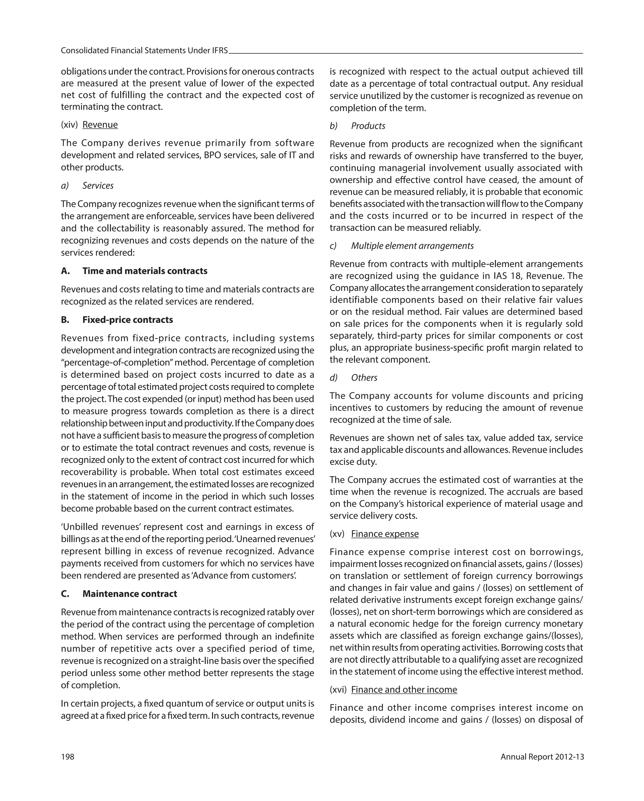 Consolidated Financial Statements Under IFRS
198 Annual Report 2012-13
obligations under the contract. Provisions for onerous contracts
are measured at the present value of lower of the expected
net cost of fulfilling the contract and the expected cost of
terminating the contract.
(xiv) Revenue
The Company derives revenue primarily from software
development and related services, BPO services, sale of IT and
other products.
a) Services
The Company recognizes revenue when the significant terms of
the arrangement are enforceable, services have been delivered
and the collectability is reasonably assured. The method for
recognizing revenues and costs depends on the nature of the
services rendered:
A. Time and materials contracts
Revenues and costs relating to time and materials contracts are
recognized as the related services are rendered.
B. Fixed-price contracts
Revenues from fixed-price contracts, including systems
development and integration contracts are recognized using the
“percentage-of-completion”method. Percentage of completion
is determined based on project costs incurred to date as a
percentage of total estimated project costs required to complete
the project.The cost expended (or input) method has been used
to measure progress towards completion as there is a direct
relationshipbetweeninputandproductivity.IftheCompanydoes
nothaveasufficientbasistomeasuretheprogressofcompletion
or to estimate the total contract revenues and costs, revenue is
recognized only to the extent of contract cost incurred for which
recoverability is probable. When total cost estimates exceed
revenuesinanarrangement,theestimatedlossesarerecognized
in the statement of income in the period in which such losses
become probable based on the current contract estimates.
‘Unbilled revenues’ represent cost and earnings in excess of
billingsasattheendofthereportingperiod.‘Unearnedrevenues’
represent billing in excess of revenue recognized. Advance
payments received from customers for which no services have
been rendered are presented as‘Advance from customers’.
C. Maintenance contract
Revenue from maintenance contracts is recognized ratably over
the period of the contract using the percentage of completion
method. When services are performed through an indefinite
number of repetitive acts over a specified period of time,
revenue is recognized on a straight-line basis over the specified
period unless some other method better represents the stage
of completion.
In certain projects, a fixed quantum of service or output units is
agreedatafixedpriceforafixedterm.Insuchcontracts,revenue
is recognized with respect to the actual output achieved till
date as a percentage of total contractual output. Any residual
service unutilized by the customer is recognized as revenue on
completion of the term.
b) Products
Revenue from products are recognized when the significant
risks and rewards of ownership have transferred to the buyer,
continuing managerial involvement usually associated with
ownership and effective control have ceased, the amount of
revenue can be measured reliably, it is probable that economic
benefitsassociatedwiththetransactionwillflowtotheCompany
and the costs incurred or to be incurred in respect of the
transaction can be measured reliably.
c) Multiple element arrangements
Revenue from contracts with multiple-element arrangements
are recognized using the guidance in IAS 18, Revenue. The
Companyallocatesthearrangementconsiderationtoseparately
identifiable components based on their relative fair values
or on the residual method. Fair values are determined based
on sale prices for the components when it is regularly sold
separately, third-party prices for similar components or cost
plus, an appropriate business-specific profit margin related to
the relevant component.
d) Others
The Company accounts for volume discounts and pricing
incentives to customers by reducing the amount of revenue
recognized at the time of sale.
Revenues are shown net of sales tax, value added tax, service
tax and applicable discounts and allowances. Revenue includes
excise duty.
The Company accrues the estimated cost of warranties at the
time when the revenue is recognized. The accruals are based
on the Company’s historical experience of material usage and
service delivery costs.
(xv) Finance expense
Finance expense comprise interest cost on borrowings,
impairmentlossesrecognizedonfinancialassets,gains/(losses)
on translation or settlement of foreign currency borrowings
and changes in fair value and gains / (losses) on settlement of
related derivative instruments except foreign exchange gains/
(losses), net on short-term borrowings which are considered as
a natural economic hedge for the foreign currency monetary
assets which are classified as foreign exchange gains/(losses),
net within results from operating activities. Borrowing costs that
are not directly attributable to a qualifying asset are recognized
in the statement of income using the effective interest method.
(xvi) Finance and other income
Finance and other income comprises interest income on
deposits, dividend income and gains / (losses) on disposal of
 