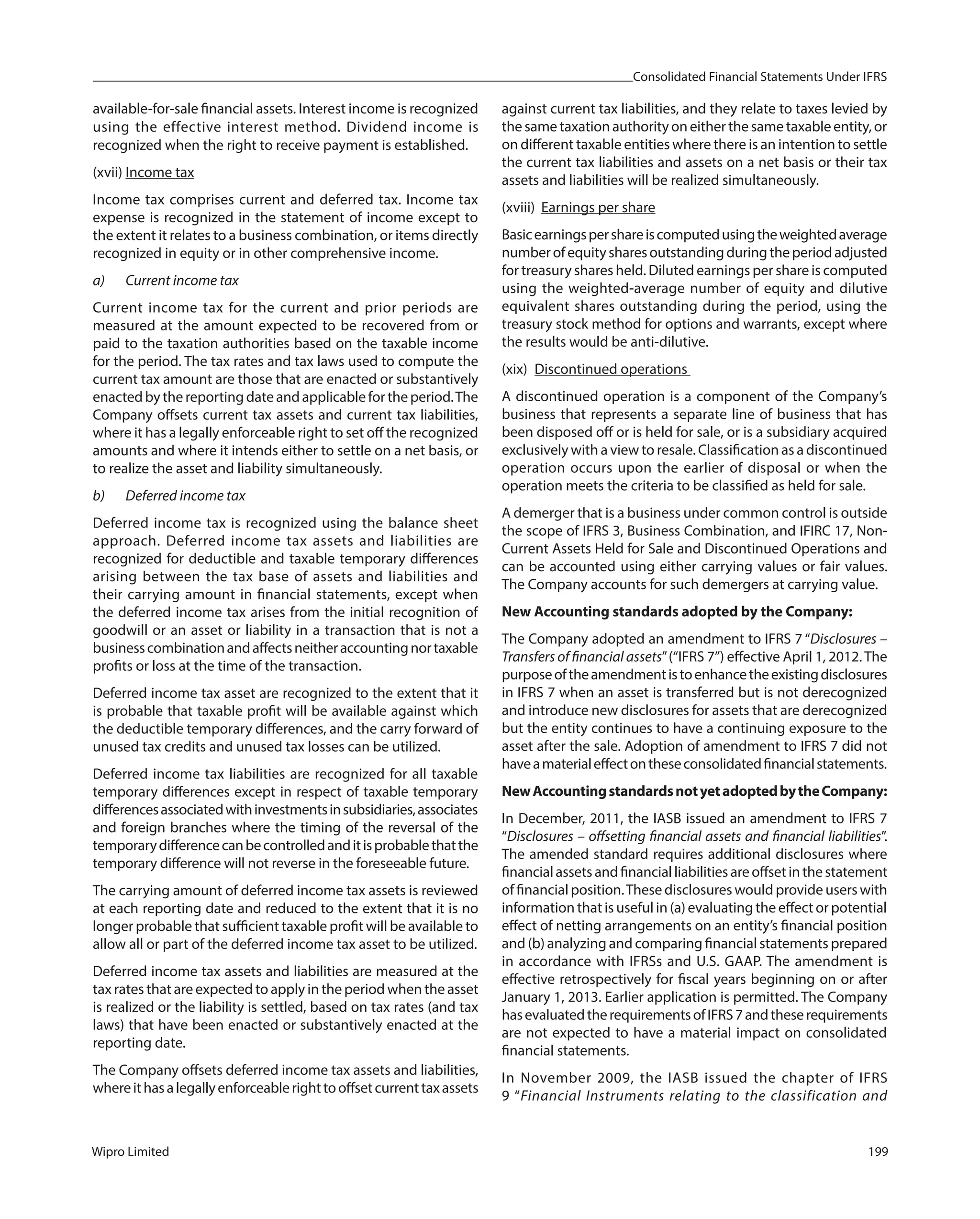 Consolidated Financial Statements Under IFRS
Wipro Limited 199
available-for-sale financial assets. Interest income is recognized
using the effective interest method. Dividend income is
recognized when the right to receive payment is established.
(xvii) Income tax
Income tax comprises current and deferred tax. Income tax
expense is recognized in the statement of income except to
the extent it relates to a business combination, or items directly
recognized in equity or in other comprehensive income.
a) Current income tax
Current income tax for the current and prior periods are
measured at the amount expected to be recovered from or
paid to the taxation authorities based on the taxable income
for the period. The tax rates and tax laws used to compute the
current tax amount are those that are enacted or substantively
enacted by the reporting date and applicable for the period.The
Company offsets current tax assets and current tax liabilities,
where it has a legally enforceable right to set off the recognized
amounts and where it intends either to settle on a net basis, or
to realize the asset and liability simultaneously.
b) Deferred income tax
Deferred income tax is recognized using the balance sheet
approach. Deferred income tax assets and liabilities are
recognized for deductible and taxable temporary differences
arising between the tax base of assets and liabilities and
their carrying amount in financial statements, except when
the deferred income tax arises from the initial recognition of
goodwill or an asset or liability in a transaction that is not a
businesscombinationandaffectsneitheraccountingnortaxable
profits or loss at the time of the transaction.
Deferred income tax asset are recognized to the extent that it
is probable that taxable profit will be available against which
the deductible temporary differences, and the carry forward of
unused tax credits and unused tax losses can be utilized.
Deferred income tax liabilities are recognized for all taxable
temporary differences except in respect of taxable temporary
differencesassociatedwithinvestmentsinsubsidiaries,associates
and foreign branches where the timing of the reversal of the
temporarydifferencecanbecontrolledanditisprobablethatthe
temporary difference will not reverse in the foreseeable future.
The carrying amount of deferred income tax assets is reviewed
at each reporting date and reduced to the extent that it is no
longer probable that sufficient taxable profit will be available to
allow all or part of the deferred income tax asset to be utilized.
Deferred income tax assets and liabilities are measured at the
tax rates that are expected to apply in the period when the asset
is realized or the liability is settled, based on tax rates (and tax
laws) that have been enacted or substantively enacted at the
reporting date.
The Company offsets deferred income tax assets and liabilities,
whereithasalegallyenforceablerighttooffsetcurrenttaxassets
against current tax liabilities, and they relate to taxes levied by
the same taxation authority on either the same taxable entity, or
on different taxable entities where there is an intention to settle
the current tax liabilities and assets on a net basis or their tax
assets and liabilities will be realized simultaneously.
(xviii) Earnings per share
Basicearningspershareiscomputedusingtheweightedaverage
numberofequitysharesoutstandingduringtheperiodadjusted
for treasury shares held. Diluted earnings per share is computed
using the weighted-average number of equity and dilutive
equivalent shares outstanding during the period, using the
treasury stock method for options and warrants, except where
the results would be anti-dilutive.
(xix) Discontinued operations
A discontinued operation is a component of the Company’s
business that represents a separate line of business that has
been disposed off or is held for sale, or is a subsidiary acquired
exclusively with a view to resale. Classification as a discontinued
operation occurs upon the earlier of disposal or when the
operation meets the criteria to be classified as held for sale.
A demerger that is a business under common control is outside
the scope of IFRS 3, Business Combination, and IFIRC 17, Non-
Current Assets Held for Sale and Discontinued Operations and
can be accounted using either carrying values or fair values.
The Company accounts for such demergers at carrying value.
New Accounting standards adopted by the Company:
The Company adopted an amendment to IFRS 7 “Disclosures –
Transfers of financial assets”(“IFRS 7”) effective April 1, 2012.The
purposeoftheamendmentistoenhancetheexistingdisclosures
in IFRS 7 when an asset is transferred but is not derecognized
and introduce new disclosures for assets that are derecognized
but the entity continues to have a continuing exposure to the
asset after the sale. Adoption of amendment to IFRS 7 did not
haveamaterialeffectontheseconsolidatedfinancialstatements.
NewAccountingstandardsnotyetadoptedbytheCompany:
In December, 2011, the IASB issued an amendment to IFRS 7
“Disclosures – offsetting financial assets and financial liabilities”.
The amended standard requires additional disclosures where
financialassetsandfinancialliabilitiesareoffsetinthestatement
of financial position.These disclosures would provide users with
information that is useful in (a) evaluating the effect or potential
effect of netting arrangements on an entity’s financial position
and (b) analyzing and comparing financial statements prepared
in accordance with IFRSs and U.S. GAAP. The amendment is
effective retrospectively for fiscal years beginning on or after
January 1, 2013. Earlier application is permitted. The Company
hasevaluatedtherequirementsofIFRS7andtheserequirements
are not expected to have a material impact on consolidated
financial statements.
In November 2009, the IASB issued the chapter of IFRS
9 “Financial Instruments relating to the classification and
 