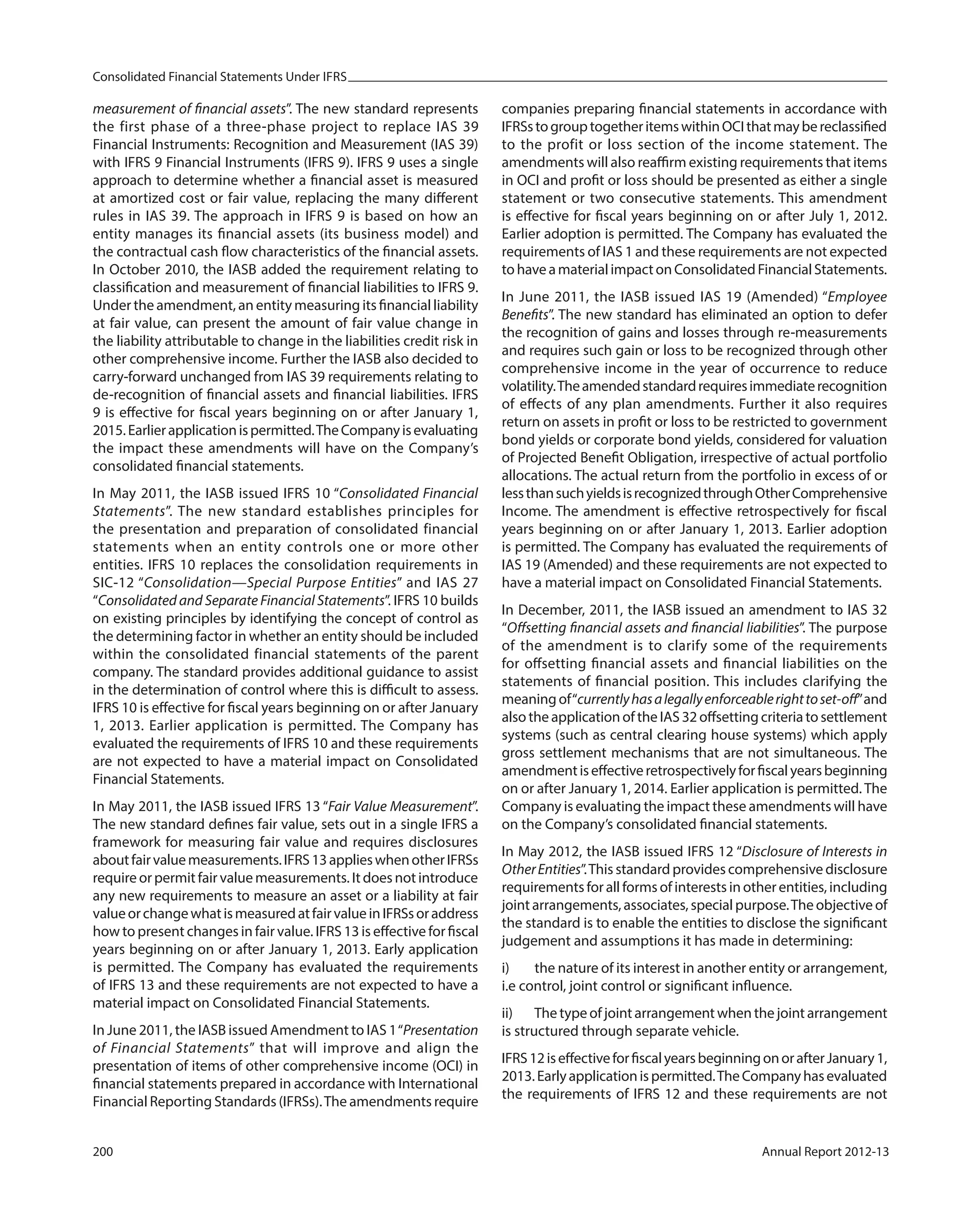 Consolidated Financial Statements Under IFRS
200 Annual Report 2012-13
measurement of financial assets”. The new standard represents
the first phase of a three-phase project to replace IAS 39
Financial Instruments: Recognition and Measurement (IAS 39)
with IFRS 9 Financial Instruments (IFRS 9). IFRS 9 uses a single
approach to determine whether a financial asset is measured
at amortized cost or fair value, replacing the many different
rules in IAS 39. The approach in IFRS 9 is based on how an
entity manages its financial assets (its business model) and
the contractual cash flow characteristics of the financial assets.
In October 2010, the IASB added the requirement relating to
classification and measurement of financial liabilities to IFRS 9.
Under the amendment, an entity measuring its financial liability
at fair value, can present the amount of fair value change in
the liability attributable to change in the liabilities credit risk in
other comprehensive income. Further the IASB also decided to
carry-forward unchanged from IAS 39 requirements relating to
de-recognition of financial assets and financial liabilities. IFRS
9 is effective for fiscal years beginning on or after January 1,
2015.Earlierapplicationispermitted.TheCompanyisevaluating
the impact these amendments will have on the Company’s
consolidated financial statements.
In May 2011, the IASB issued IFRS 10 “Consolidated Financial
Statements”. The new standard establishes principles for
the presentation and preparation of consolidated financial
statements when an entity controls one or more other
entities. IFRS 10 replaces the consolidation requirements in
SIC-12 “Consolidation—Special Purpose Entities” and IAS 27
“Consolidated and Separate Financial Statements”. IFRS 10 builds
on existing principles by identifying the concept of control as
the determining factor in whether an entity should be included
within the consolidated financial statements of the parent
company. The standard provides additional guidance to assist
in the determination of control where this is difficult to assess.
IFRS 10 is effective for fiscal years beginning on or after January
1, 2013. Earlier application is permitted. The Company has
evaluated the requirements of IFRS 10 and these requirements
are not expected to have a material impact on Consolidated
Financial Statements.
In May 2011, the IASB issued IFRS 13 “Fair Value Measurement”.
The new standard defines fair value, sets out in a single IFRS a
framework for measuring fair value and requires disclosures
aboutfairvaluemeasurements.IFRS13applieswhenotherIFRSs
require or permit fair value measurements. It does not introduce
any new requirements to measure an asset or a liability at fair
valueorchangewhatismeasuredatfairvalueinIFRSsoraddress
how to present changes in fair value. IFRS 13 is effective for fiscal
years beginning on or after January 1, 2013. Early application
is permitted. The Company has evaluated the requirements
of IFRS 13 and these requirements are not expected to have a
material impact on Consolidated Financial Statements.
In June 2011, the IASB issued Amendment to IAS 1“Presentation
of Financial Statements” that will improve and align the
presentation of items of other comprehensive income (OCI) in
financial statements prepared in accordance with International
Financial Reporting Standards (IFRSs).The amendments require
companies preparing financial statements in accordance with
IFRSstogrouptogetheritemswithinOCIthatmaybereclassified
to the profit or loss section of the income statement. The
amendments will also reaffirm existing requirements that items
in OCI and profit or loss should be presented as either a single
statement or two consecutive statements. This amendment
is effective for fiscal years beginning on or after July 1, 2012.
Earlier adoption is permitted. The Company has evaluated the
requirements of IAS 1 and these requirements are not expected
tohaveamaterialimpactonConsolidatedFinancialStatements.
In June 2011, the IASB issued IAS 19 (Amended) “Employee
Benefits”. The new standard has eliminated an option to defer
the recognition of gains and losses through re-measurements
and requires such gain or loss to be recognized through other
comprehensive income in the year of occurrence to reduce
volatility.Theamendedstandardrequiresimmediaterecognition
of effects of any plan amendments. Further it also requires
return on assets in profit or loss to be restricted to government
bond yields or corporate bond yields, considered for valuation
of Projected Benefit Obligation, irrespective of actual portfolio
allocations. The actual return from the portfolio in excess of or
lessthansuchyieldsisrecognizedthroughOtherComprehensive
Income. The amendment is effective retrospectively for fiscal
years beginning on or after January 1, 2013. Earlier adoption
is permitted. The Company has evaluated the requirements of
IAS 19 (Amended) and these requirements are not expected to
have a material impact on Consolidated Financial Statements.
In December, 2011, the IASB issued an amendment to IAS 32
“Offsetting financial assets and financial liabilities”. The purpose
of the amendment is to clarify some of the requirements
for offsetting financial assets and financial liabilities on the
statements of financial position. This includes clarifying the
meaningof“currentlyhasalegallyenforceablerighttoset-off”and
alsotheapplicationoftheIAS32offsettingcriteriatosettlement
systems (such as central clearing house systems) which apply
gross settlement mechanisms that are not simultaneous. The
amendmentiseffectiveretrospectivelyforfiscalyearsbeginning
on or after January 1, 2014. Earlier application is permitted. The
Company is evaluating the impact these amendments will have
on the Company’s consolidated financial statements.
In May 2012, the IASB issued IFRS 12 “Disclosure of Interests in
OtherEntities”.This standard provides comprehensive disclosure
requirements for all forms of interests in other entities, including
joint arrangements, associates, special purpose.The objective of
the standard is to enable the entities to disclose the significant
judgement and assumptions it has made in determining:
i) the nature of its interest in another entity or arrangement,
i.e control, joint control or significant influence.
ii) Thetypeofjointarrangementwhenthejointarrangement
is structured through separate vehicle.
IFRS12iseffectiveforfiscalyearsbeginningonorafterJanuary1,
2013.Earlyapplicationispermitted.TheCompanyhasevaluated
the requirements of IFRS 12 and these requirements are not
 
