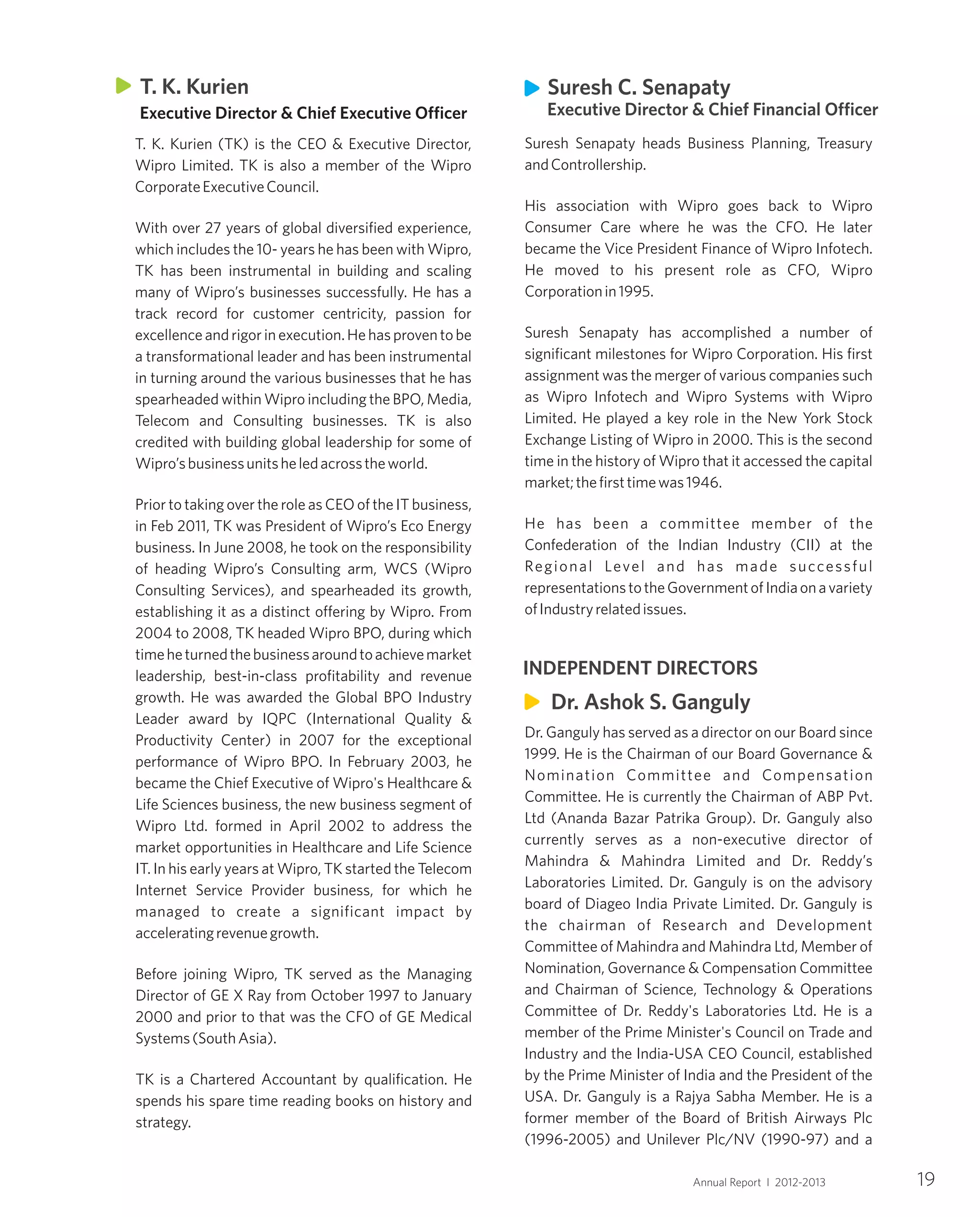 19Annual Report I 2012-2013
Suresh Senapaty heads Business Planning, Treasury
andControllership.
His association with Wipro goes back to Wipro
Consumer Care where he was the CFO. He later
became the Vice President Finance of Wipro Infotech.
He moved to his present role as CFO, Wipro
Corporationin1995.
Suresh Senapaty has accomplished a number of
significant milestones for Wipro Corporation. His first
assignment was the merger of various companies such
as Wipro Infotech and Wipro Systems with Wipro
Limited. He played a key role in the New York Stock
Exchange Listing of Wipro in 2000. This is the second
time in the history of Wipro that it accessed the capital
market;thefirsttimewas1946.
He has been a committee member of the
Confederation of the Indian Industry (CII) at the
Regional Level and has made successful
representationstotheGovernmentofIndiaonavariety
ofIndustryrelatedissues.
Dr. Ganguly has served as a director on our Board since
1999. He is the Chairman of our Board Governance &
Nomination Committee and Compensation
Committee. He is currently the Chairman of ABP Pvt.
Ltd (Ananda Bazar Patrika Group). Dr. Ganguly also
currently serves as a non-executive director of
Mahindra & Mahindra Limited and Dr. Reddy’s
Laboratories Limited. Dr. Ganguly is on the advisory
board of Diageo India Private Limited. Dr. Ganguly is
the chairman of Research and Development
Committee of Mahindra and Mahindra Ltd, Member of
Nomination, Governance & Compensation Committee
and Chairman of Science, Technology & Operations
Committee of Dr. Reddy's Laboratories Ltd. He is a
member of the Prime Minister's Council on Trade and
Industry and the India-USA CEO Council, established
by the Prime Minister of India and the President of the
USA. Dr. Ganguly is a Rajya Sabha Member. He is a
former member of the Board of British Airways Plc
(1996-2005) and Unilever Plc/NV (1990-97) and a
Dr. Ashok S. Ganguly
INDEPENDENT DIRECTORS
Suresh C. Senapaty
Executive Director & Chief Financial Officer
T. K. Kurien (TK) is the CEO & Executive Director,
Wipro Limited. TK is also a member of the Wipro
CorporateExecutiveCouncil.
With over 27 years of global diversified experience,
which includes the 10- years he has been with Wipro,
TK has been instrumental in building and scaling
many of Wipro’s businesses successfully. He has a
track record for customer centricity, passion for
excellence and rigor in execution. Hehasproventobe
a transformational leader and has been instrumental
in turning around the various businesses that he has
spearheaded within Wipro including the BPO, Media,
Telecom and Consulting businesses. TK is also
credited with building global leadership for some of
Wipro’sbusinessunitsheledacrosstheworld.
Prior to taking over the role as CEO of the IT business,
in Feb 2011, TK was President of Wipro’s Eco Energy
business. In June 2008, he took on the responsibility
of heading Wipro’s Consulting arm, WCS (Wipro
Consulting Services), and spearheaded its growth,
establishing it as a distinct offering by Wipro. From
2004 to 2008, TK headed Wipro BPO, during which
timeheturnedthebusinessaroundtoachievemarket
leadership, best-in-class profitability and revenue
growth. He was awarded the Global BPO Industry
Leader award by IQPC (International Quality &
Productivity Center) in 2007 for the exceptional
performance of Wipro BPO. In February 2003, he
became the Chief Executive of Wipro's Healthcare &
Life Sciences business, the new business segment of
Wipro Ltd. formed in April 2002 to address the
market opportunities in Healthcare and Life Science
IT. In his early years at Wipro, TK started the Telecom
Internet Service Provider business, for which he
managed to create a significant impact by
acceleratingrevenuegrowth.
Before joining Wipro, TK served as the Managing
Director of GE X Ray from October 1997 to January
2000 and prior to that was the CFO of GE Medical
Systems(SouthAsia).
TK is a Chartered Accountant by qualification. He
spends his spare time reading books on history and
strategy.
T. K. Kurien
Executive Director & Chief Executive Officer
 