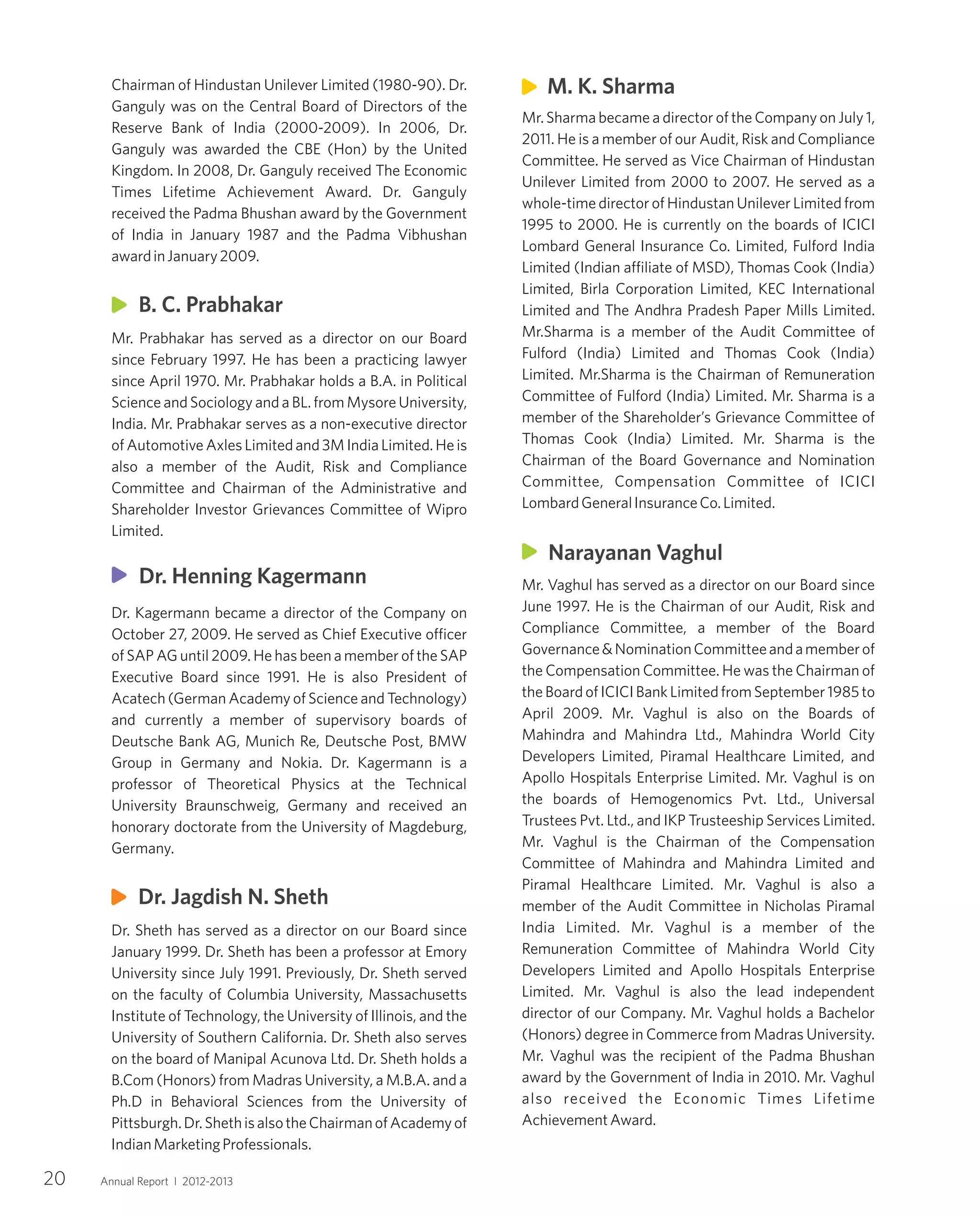 Chairman of Hindustan Unilever Limited (1980-90). Dr.
Ganguly was on the Central Board of Directors of the
Reserve Bank of India (2000-2009). In 2006, Dr.
Ganguly was awarded the CBE (Hon) by the United
Kingdom. In 2008, Dr. Ganguly received The Economic
Times Lifetime Achievement Award. Dr. Ganguly
received the Padma Bhushan award by the Government
of India in January 1987 and the Padma Vibhushan
awardinJanuary2009.
Mr. Prabhakar has served as a director on our Board
since February 1997. He has been a practicing lawyer
since April 1970. Mr. Prabhakar holds a B.A. in Political
Science and Sociology and a BL. from Mysore University,
India. Mr. Prabhakar serves as a non-executive director
of Automotive Axles Limited and 3M India Limited. He is
also a member of the Audit, Risk and Compliance
Committee and Chairman of the Administrative and
Shareholder Investor Grievances Committee of Wipro
Limited.
Dr. Kagermann became a director of the Company on
October 27, 2009. He served as Chief Executive officer
of SAP AG until 2009. He has been a member of the SAP
Executive Board since 1991. He is also President of
Acatech (German Academy of Science and Technology)
and currently a member of supervisory boards of
Deutsche Bank AG, Munich Re, Deutsche Post, BMW
Group in Germany and Nokia. Dr. Kagermann is a
professor of Theoretical Physics at the Technical
University Braunschweig, Germany and received an
honorary doctorate from the University of Magdeburg,
Germany.
Dr. Sheth has served as a director on our Board since
January 1999. Dr. Sheth has been a professor at Emory
University since July 1991. Previously, Dr. Sheth served
on the faculty of Columbia University, Massachusetts
Institute of Technology, the University of Illinois, and the
University of Southern California. Dr. Sheth also serves
on the board of Manipal Acunova Ltd. Dr. Sheth holds a
B.Com (Honors) from Madras University, a M.B.A. and a
Ph.D in Behavioral Sciences from the University of
Pittsburgh.Dr.ShethisalsotheChairmanofAcademyof
IndianMarketingProfessionals.
Mr. Sharma became a director of the Company on July 1,
2011. He is a member of our Audit, Risk and Compliance
Committee. He served as Vice Chairman of Hindustan
Unilever Limited from 2000 to 2007. He served as a
whole-time director of Hindustan Unilever Limited from
1995 to 2000. He is currently on the boards of ICICI
Lombard General Insurance Co. Limited, Fulford India
Limited (Indian affiliate of MSD), Thomas Cook (India)
Limited, Birla Corporation Limited, KEC International
Limited and The Andhra Pradesh Paper Mills Limited.
Mr.Sharma is a member of the Audit Committee of
Fulford (India) Limited and Thomas Cook (India)
Limited. Mr.Sharma is the Chairman of Remuneration
Committee of Fulford (India) Limited. Mr. Sharma is a
member of the Shareholder’s Grievance Committee of
Thomas Cook (India) Limited. Mr. Sharma is the
Chairman of the Board Governance and Nomination
Committee, Compensation Committee of ICICI
LombardGeneralInsuranceCo.Limited.
Mr. Vaghul has served as a director on our Board since
June 1997. He is the Chairman of our Audit, Risk and
Compliance Committee, a member of the Board
Governance&NominationCommitteeandamemberof
the Compensation Committee. He was the Chairman of
the Board of ICICI Bank Limited from September 1985 to
April 2009. Mr. Vaghul is also on the Boards of
Mahindra and Mahindra Ltd., Mahindra World City
Developers Limited, Piramal Healthcare Limited, and
Apollo Hospitals Enterprise Limited. Mr. Vaghul is on
the boards of Hemogenomics Pvt. Ltd., Universal
Trustees Pvt. Ltd., and IKP Trusteeship Services Limited.
Mr. Vaghul is the Chairman of the Compensation
Committee of Mahindra and Mahindra Limited and
Piramal Healthcare Limited. Mr. Vaghul is also a
member of the Audit Committee in Nicholas Piramal
India Limited. Mr. Vaghul is a member of the
Remuneration Committee of Mahindra World City
Developers Limited and Apollo Hospitals Enterprise
Limited. Mr. Vaghul is also the lead independent
director of our Company. Mr. Vaghul holds a Bachelor
(Honors) degree in Commerce from Madras University.
Mr. Vaghul was the recipient of the Padma Bhushan
award by the Government of India in 2010. Mr. Vaghul
also received the Economic Times Lifetime
AchievementAward.
Dr. Jagdish N. Sheth
Narayanan Vaghul
M. K. Sharma
B. C. Prabhakar
20 Annual Report I 2012-2013
Dr. Henning Kagermann
 