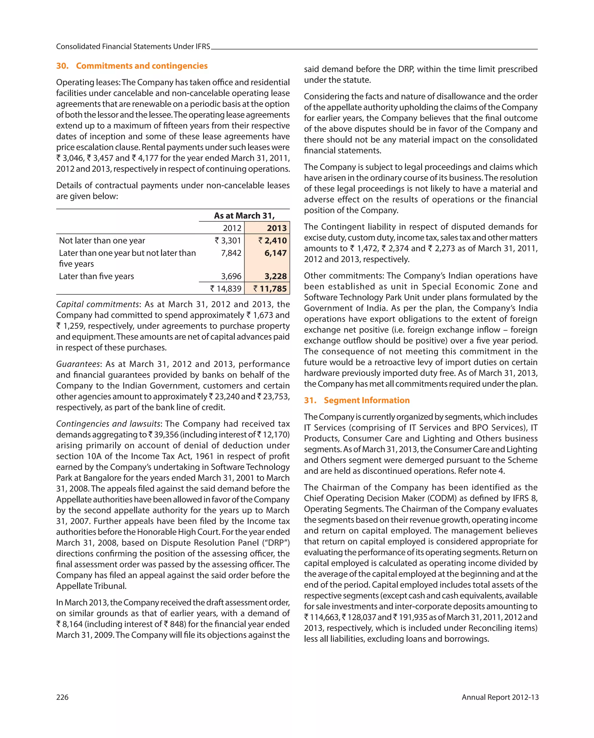 Consolidated Financial Statements Under IFRS
226 Annual Report 2012-13
30. Commitments and contingencies
Operating leases:The Company has taken office and residential
facilities under cancelable and non-cancelable operating lease
agreements that are renewable on a periodic basis at the option
ofboththelessorandthelessee.Theoperatingleaseagreements
extend up to a maximum of fifteen years from their respective
dates of inception and some of these lease agreements have
price escalation clause. Rental payments under such leases were
` 3,046, ` 3,457 and ` 4,177 for the year ended March 31, 2011,
2012 and 2013, respectively in respect of continuing operations.
Details of contractual payments under non-cancelable leases
are given below:
As at March 31,
2012 2013
Not later than one year ` 3,301 ` 2,410
Later than one year but not later than
five years
7,842 6,147
Later than five years 3,696 3,228
` 14,839 ` 11,785
Capital commitments: As at March 31, 2012 and 2013, the
Company had committed to spend approximately ` 1,673 and
` 1,259, respectively, under agreements to purchase property
and equipment.These amounts are net of capital advances paid
in respect of these purchases.
Guarantees: As at March 31, 2012 and 2013, performance
and financial guarantees provided by banks on behalf of the
Company to the Indian Government, customers and certain
other agencies amount to approximately ` 23,240 and ` 23,753,
respectively, as part of the bank line of credit.
Contingencies and lawsuits: The Company had received tax
demandsaggregatingto`39,356 (includinginterestof`12,170)
arising primarily on account of denial of deduction under
section 10A of the Income Tax Act, 1961 in respect of profit
earned by the Company’s undertaking in Software Technology
Park at Bangalore for the years ended March 31, 2001 to March
31, 2008. The appeals filed against the said demand before the
AppellateauthoritieshavebeenallowedinfavoroftheCompany
by the second appellate authority for the years up to March
31, 2007. Further appeals have been filed by the Income tax
authorities before the Honorable High Court. For the year ended
March 31, 2008, based on Dispute Resolution Panel (“DRP”)
directions confirming the position of the assessing officer, the
final assessment order was passed by the assessing officer. The
Company has filed an appeal against the said order before the
Appellate Tribunal.
InMarch2013,theCompanyreceivedthedraftassessmentorder,
on similar grounds as that of earlier years, with a demand of
` 8,164 (including interest of ` 848) for the financial year ended
March 31, 2009.The Company will file its objections against the
said demand before the DRP, within the time limit prescribed
under the statute.
Considering the facts and nature of disallowance and the order
of the appellate authority upholding the claims of the Company
for earlier years, the Company believes that the final outcome
of the above disputes should be in favor of the Company and
there should not be any material impact on the consolidated
financial statements.
The Company is subject to legal proceedings and claims which
have arisen in the ordinary course of its business.The resolution
of these legal proceedings is not likely to have a material and
adverse effect on the results of operations or the financial
position of the Company.
The Contingent liability in respect of disputed demands for
exciseduty,customduty,incometax,salestaxandothermatters
amounts to ` 1,472, ` 2,374 and ` 2,273 as of March 31, 2011,
2012 and 2013, respectively.
Other commitments: The Company’s Indian operations have
been established as unit in Special Economic Zone and
Software Technology Park Unit under plans formulated by the
Government of India. As per the plan, the Company’s India
operations have export obligations to the extent of foreign
exchange net positive (i.e. foreign exchange inflow – foreign
exchange outflow should be positive) over a five year period.
The consequence of not meeting this commitment in the
future would be a retroactive levy of import duties on certain
hardware previously imported duty free. As of March 31, 2013,
theCompanyhasmetallcommitmentsrequiredundertheplan.
31. Segment Information
TheCompanyiscurrentlyorganizedbysegments,whichincludes
IT Services (comprising of IT Services and BPO Services), IT
Products, Consumer Care and Lighting and Others business
segments.AsofMarch31,2013,theConsumerCareandLighting
and Others segment were demerged pursuant to the Scheme
and are held as discontinued operations. Refer note 4.
The Chairman of the Company has been identified as the
Chief Operating Decision Maker (CODM) as defined by IFRS 8,
Operating Segments. The Chairman of the Company evaluates
the segments based on their revenue growth, operating income
and return on capital employed. The management believes
that return on capital employed is considered appropriate for
evaluatingtheperformanceofitsoperatingsegments.Returnon
capital employed is calculated as operating income divided by
the average of the capital employed at the beginning and at the
end of the period. Capital employed includes total assets of the
respectivesegments(exceptcashandcashequivalents,available
for sale investments and inter-corporate deposits amounting to
` 114,663,`128,037and`191,935asofMarch31,2011,2012and
2013, respectively, which is included under Reconciling items)
less all liabilities, excluding loans and borrowings.
 