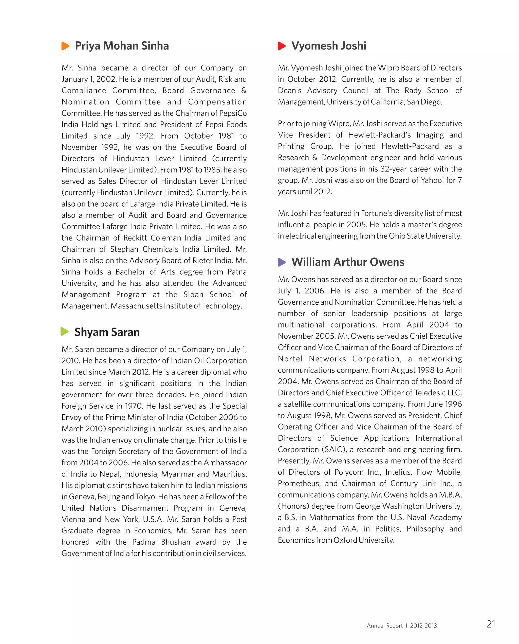21Annual Report I 2012-2013
Mr. Vyomesh Joshi joined the Wipro Board of Directors
in October 2012. Currently, he is also a member of
Dean's Advisory Council at The Rady School of
Management,UniversityofCalifornia,SanDiego.
Prior to joining Wipro, Mr. Joshi served as the Executive
Vice President of Hewlett-Packard's Imaging and
Printing Group. He joined Hewlett-Packard as a
Research & Development engineer and held various
management positions in his 32-year career with the
group. Mr. Joshi was also on the Board of Yahoo! for 7
yearsuntil2012.
Mr. Joshi has featured in Fortune's diversity list of most
influential people in 2005. He holds a master's degree
inelectricalengineeringfromtheOhioStateUniversity.
Mr. Owens has served as a director on our Board since
July 1, 2006. He is also a member of the Board
GovernanceandNominationCommittee.Hehashelda
number of senior leadership positions at large
multinational corporations. From April 2004 to
November 2005, Mr. Owens served as Chief Executive
Officer and Vice Chairman of the Board of Directors of
Nortel Networks Corporation, a networking
communications company. From August 1998 to April
2004, Mr. Owens served as Chairman of the Board of
Directors and Chief Executive Officer of Teledesic LLC,
a satellite communications company. From June 1996
to August 1998, Mr. Owens served as President, Chief
Operating Officer and Vice Chairman of the Board of
Directors of Science Applications International
Corporation (SAIC), a research and engineering firm.
Presently, Mr. Owens serves as a member of the Board
of Directors of Polycom Inc., Intelius, Flow Mobile,
Prometheus, and Chairman of Century Link Inc., a
communications company. Mr. Owens holds an M.B.A.
(Honors) degree from George Washington University,
a B.S. in Mathematics from the U.S. Naval Academy
and a B.A. and M.A. in Politics, Philosophy and
EconomicsfromOxfordUniversity.
Vyomesh Joshi
William Arthur Owens
Mr. Sinha became a director of our Company on
January 1, 2002. He is a member of our Audit, Risk and
Compliance Committee, Board Governance &
Nomination Committee and Compensation
Committee. He has served as the Chairman of PepsiCo
India Holdings Limited and President of Pepsi Foods
Limited since July 1992. From October 1981 to
November 1992, he was on the Executive Board of
Directors of Hindustan Lever Limited (currently
HindustanUnileverLimited).From1981to1985,healso
served as Sales Director of Hindustan Lever Limited
(currently Hindustan Unilever Limited). Currently, he is
also on the board of Lafarge India Private Limited. He is
also a member of Audit and Board and Governance
Committee Lafarge India Private Limited. He was also
the Chairman of Reckitt Coleman India Limited and
Chairman of Stephan Chemicals India Limited. Mr.
Sinha is also on the Advisory Board of Rieter India. Mr.
Sinha holds a Bachelor of Arts degree from Patna
University, and he has also attended the Advanced
Management Program at the Sloan School of
Management,MassachusettsInstituteofTechnology.
Mr. Saran became a director of our Company on July 1,
2010. He has been a director of Indian Oil Corporation
Limited since March 2012. He is a career diplomat who
has served in significant positions in the Indian
government for over three decades. He joined Indian
Foreign Service in 1970. He last served as the Special
Envoy of the Prime Minister of India (October 2006 to
March 2010) specializing in nuclear issues, and he also
was the Indian envoy on climate change. Prior to this he
was the Foreign Secretary of the Government of India
from 2004 to 2006. He also served as the Ambassador
of India to Nepal, Indonesia, Myanmar and Mauritius.
His diplomatic stints have taken him to Indian missions
inGeneva,BeijingandTokyo.HehasbeenaFellowofthe
United Nations Disarmament Program in Geneva,
Vienna and New York, U.S.A. Mr. Saran holds a Post
Graduate degree in Economics. Mr. Saran has been
honored with the Padma Bhushan award by the
GovernmentofIndiaforhiscontributionincivilservices.
Priya Mohan Sinha
Shyam Saran
 