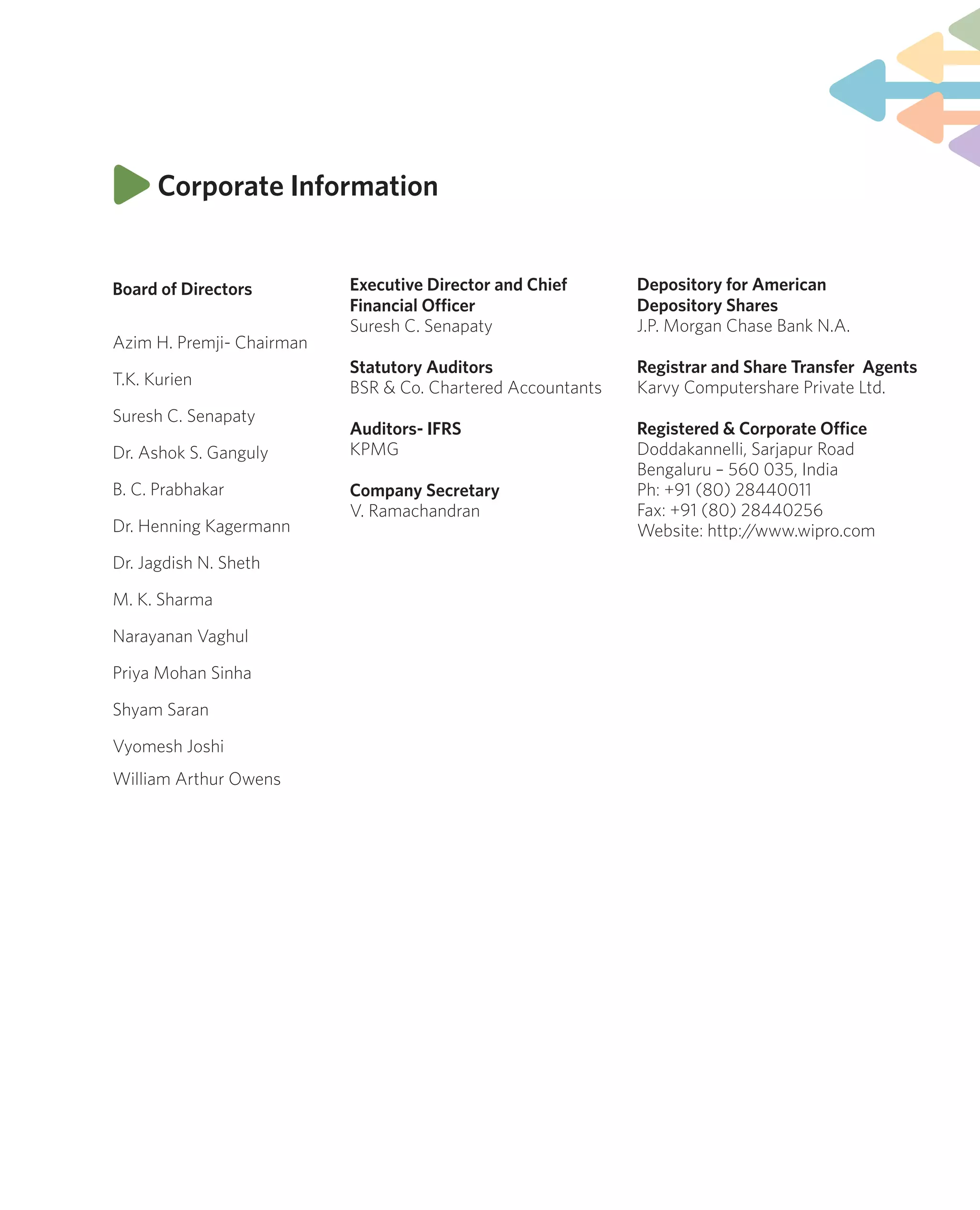 Corporate Information
Board of Directors
Azim H. Premji- Chairman
T.K. Kurien
Suresh C. Senapaty
Dr. Ashok S. Ganguly
B. C. Prabhakar
Dr. Henning Kagermann
Dr. Jagdish N. Sheth
M. K. Sharma
Narayanan Vaghul
Priya Mohan Sinha
Shyam Saran
Vyomesh Joshi
William Arthur Owens
Depository for American
Depository Shares
J.P. Morgan Chase Bank N.A.
Registrar and Share Transfer Agents
Karvy Computershare Private Ltd.
Registered & Corporate Office
Doddakannelli, Sarjapur Road
Bengaluru – 560 035, India
Ph: +91 (80) 28440011
Fax: +91 (80) 28440256
Website: http://www.wipro.com
Executive Director and Chief
Financial Officer
Suresh C. Senapaty
Statutory Auditors
BSR & Co. Chartered Accountants
Auditors- IFRS
KPMG
Company Secretary
V. Ramachandran
 