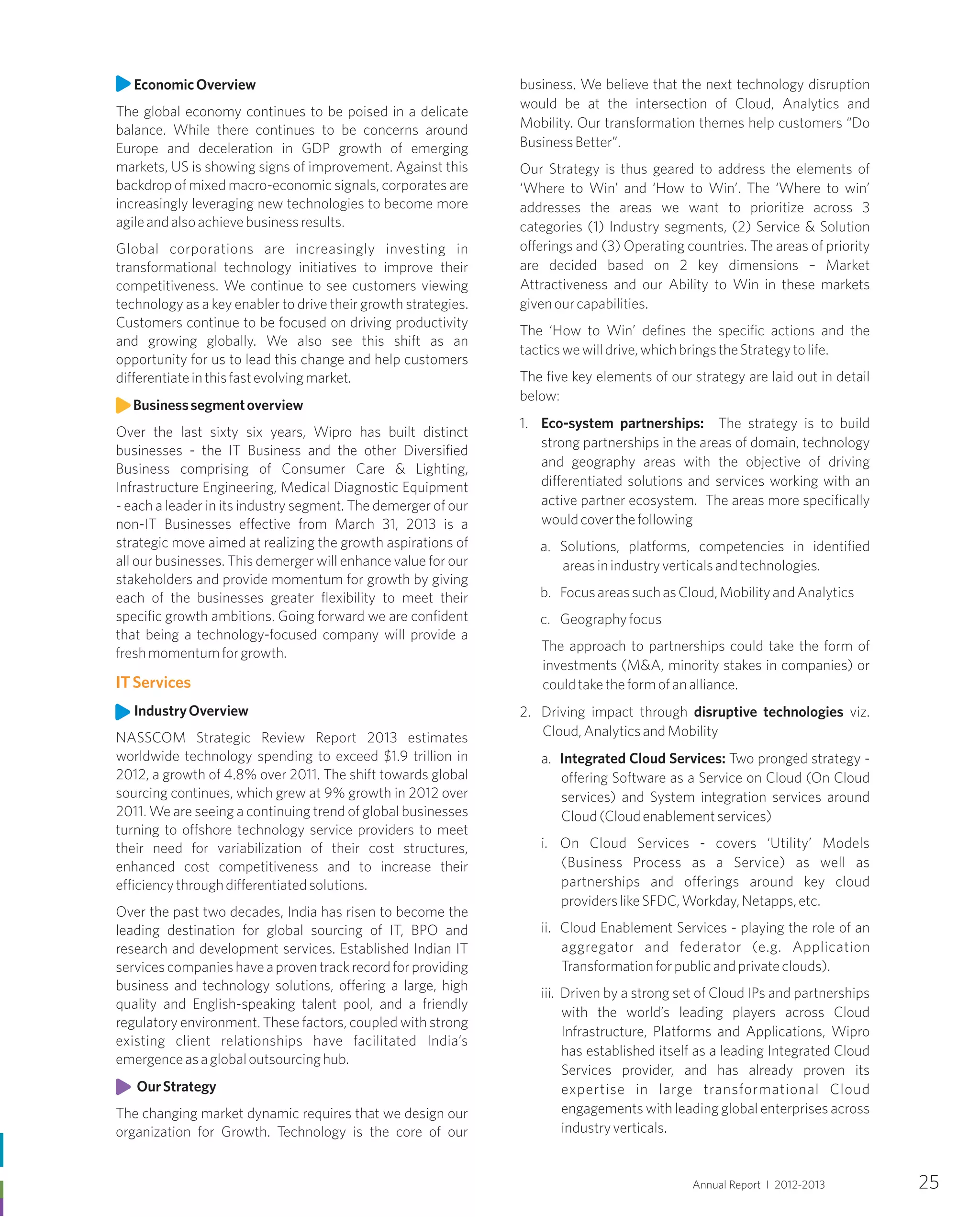 EconomicOverview
The global economy continues to be poised in a delicate
balance. While there continues to be concerns around
Europe and deceleration in GDP growth of emerging
markets, US is showing signs of improvement. Against this
backdrop of mixed macro-economic signals, corporates are
increasingly leveraging new technologies to become more
agileandalsoachievebusinessresults.
Global corporations are increasingly investing in
transformational technology initiatives to improve their
competitiveness. We continue to see customers viewing
technology as a key enabler to drive their growth strategies.
Customers continue to be focused on driving productivity
and growing globally. We also see this shift as an
opportunity for us to lead this change and help customers
differentiateinthisfastevolvingmarket.
Businesssegmentoverview
Over the last sixty six years, Wipro has built distinct
businesses - the IT Business and the other Diversified
Business comprising of Consumer Care & Lighting,
Infrastructure Engineering, Medical Diagnostic Equipment
- each a leader in its industry segment. The demerger of our
non-IT Businesses effective from March 31, 2013 is a
strategic move aimed at realizing the growth aspirations of
all our businesses. This demerger will enhance value for our
stakeholders and provide momentum for growth by giving
each of the businesses greater flexibility to meet their
specific growth ambitions. Going forward we are confident
that being a technology-focused company will provide a
freshmomentumforgrowth.
IndustryOverview
NASSCOM Strategic Review Report 2013 estimates
worldwide technology spending to exceed $1.9 trillion in
2012, a growth of 4.8% over 2011. The shift towards global
sourcing continues, which grew at 9% growth in 2012 over
2011. We are seeing a continuing trend of global businesses
turning to offshore technology service providers to meet
their need for variabilization of their cost structures,
enhanced cost competitiveness and to increase their
efficiencythroughdifferentiatedsolutions.
Over the past two decades, India has risen to become the
leading destination for global sourcing of IT, BPO and
research and development services. Established Indian IT
servicescompanieshaveaproventrackrecordforproviding
business and technology solutions, offering a large, high
quality and English-speaking talent pool, and a friendly
regulatory environment. These factors, coupled with strong
existing client relationships have facilitated India’s
emergenceasaglobaloutsourcinghub.
OurStrategy
The changing market dynamic requires that we design our
organization for Growth. Technology is the core of our
ITServices
business. We believe that the next technology disruption
would be at the intersection of Cloud, Analytics and
Mobility. Our transformation themes help customers “Do
BusinessBetter”.
Our Strategy is thus geared to address the elements of
‘Where to Win’ and ‘How to Win’. The ‘Where to win’
addresses the areas we want to prioritize across 3
categories (1) Industry segments, (2) Service & Solution
offerings and (3) Operating countries. The areas of priority
are decided based on 2 key dimensions – Market
Attractiveness and our Ability to Win in these markets
givenourcapabilities.
The ‘How to Win’ defines the specific actions and the
tacticswewilldrive,whichbringstheStrategytolife.
The five key elements of our strategy are laid out in detail
below:
1. Eco-system partnerships: The strategy is to build
strong partnerships in the areas of domain, technology
and geography areas with the objective of driving
differentiated solutions and services working with an
active partner ecosystem. The areas more specifically
wouldcoverthefollowing
a. Solutions, platforms, competencies in identified
areasinindustryverticalsandtechnologies.
b. FocusareassuchasCloud,MobilityandAnalytics
c. Geographyfocus
The approach to partnerships could take the form of
investments (M&A, minority stakes in companies) or
couldtaketheformofanalliance.
2. Driving impact through disruptive technologies viz.
Cloud,AnalyticsandMobility
a. Integrated Cloud Services: Two pronged strategy -
offering Software as a Service on Cloud (On Cloud
services) and System integration services around
Cloud(Cloudenablementservices)
i. On Cloud Services - covers ‘Utility’ Models
(Business Process as a Service) as well as
partnerships and offerings around key cloud
providerslikeSFDC,Workday,Netapps,etc.
ii. Cloud Enablement Services - playing the role of an
aggregator and federator (e.g. Application
Transformationforpublicandprivateclouds).
iii. Driven by a strong set of Cloud IPs and partnerships
with the world’s leading players across Cloud
Infrastructure, Platforms and Applications, Wipro
has established itself as a leading Integrated Cloud
Services provider, and has already proven its
expertise in large transformational Cloud
engagements with leading global enterprises across
industryverticals.
Annual Report I 2012-2013 25
 
