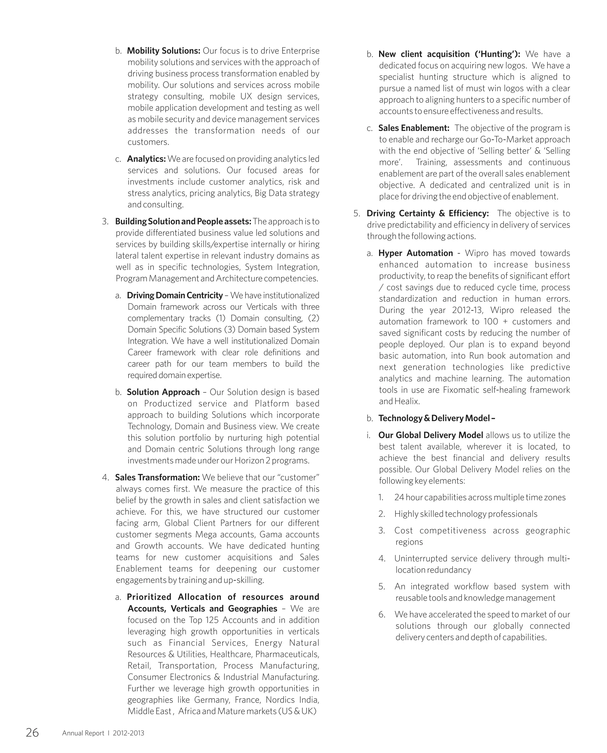 b. Mobility Solutions: Our focus is to drive Enterprise
mobility solutions and services with the approach of
driving business process transformation enabled by
mobility. Our solutions and services across mobile
strategy consulting, mobile UX design services,
mobile application development and testing as well
as mobile security and device management services
addresses the transformation needs of our
customers.
c. Analytics:We are focused on providing analytics led
services and solutions. Our focused areas for
investments include customer analytics, risk and
stress analytics, pricing analytics, Big Data strategy
andconsulting.
3. BuildingSolutionandPeopleassets:Theapproachisto
provide differentiated business value led solutions and
services by building skills/expertise internally or hiring
lateral talent expertise in relevant industry domains as
well as in specific technologies, System Integration,
ProgramManagementandArchitecturecompetencies.
a. DrivingDomainCentricity–Wehaveinstitutionalized
Domain framework across our Verticals with three
complementary tracks (1) Domain consulting, (2)
Domain Specific Solutions (3) Domain based System
Integration. We have a well institutionalized Domain
Career framework with clear role definitions and
career path for our team members to build the
requireddomainexpertise.
b. Solution Approach – Our Solution design is based
on Productized service and Platform based
approach to building Solutions which incorporate
Technology, Domain and Business view. We create
this solution portfolio by nurturing high potential
and Domain centric Solutions through long range
investmentsmadeunderourHorizon2programs.
4. Sales Transformation: We believe that our “customer”
always comes first. We measure the practice of this
belief by the growth in sales and client satisfaction we
achieve. For this, we have structured our customer
facing arm, Global Client Partners for our different
customer segments Mega accounts, Gama accounts
and Growth accounts. We have dedicated hunting
teams for new customer acquisitions and Sales
Enablement teams for deepening our customer
engagementsbytrainingandup-skilling.
a. Prioritized Allocation of resources around
Accounts, Verticals and Geographies – We are
focused on the Top 125 Accounts and in addition
leveraging high growth opportunities in verticals
such as Financial Services, Energy Natural
Resources & Utilities, Healthcare, Pharmaceuticals,
Retail, Transportation, Process Manufacturing,
Consumer Electronics & Industrial Manufacturing.
Further we leverage high growth opportunities in
geographies like Germany, France, Nordics India,
MiddleEast, AfricaandMaturemarkets(US&UK)
b. New client acquisition (‘Hunting’): We have a
dedicated focus on acquiring new logos. We have a
specialist hunting structure which is aligned to
pursue a named list of must win logos with a clear
approach to aligning hunters to a specific number of
accountstoensureeffectivenessandresults.
c. Sales Enablement: The objective of the program is
to enable and recharge our Go-To-Market approach
with the end objective of ‘Selling better’ & ‘Selling
more’. Training, assessments and continuous
enablement are part of the overall sales enablement
objective. A dedicated and centralized unit is in
placefordrivingtheendobjectiveofenablement.
5. Driving Certainty & Efficiency: The objective is to
drive predictability and efficiency in delivery of services
throughthefollowingactions.
a. Hyper Automation - Wipro has moved towards
enhanced automation to increase business
productivity, to reap the benefits of significant effort
/ cost savings due to reduced cycle time, process
standardization and reduction in human errors.
During the year 2012-13, Wipro released the
automation framework to 100 + customers and
saved significant costs by reducing the number of
people deployed. Our plan is to expand beyond
basic automation, into Run book automation and
next generation technologies like predictive
analytics and machine learning. The automation
tools in use are Fixomatic self-healing framework
andHealix.
b. Technology&DeliveryModel–
i. Our Global Delivery Model allows us to utilize the
best talent available, wherever it is located, to
achieve the best financial and delivery results
possible. Our Global Delivery Model relies on the
followingkeyelements:
1. 24hourcapabilitiesacrossmultipletimezones
2. Highlyskilledtechnologyprofessionals
3. Cost competitiveness across geographic
regions
4. Uninterrupted service delivery through multi-
locationredundancy
5. An integrated workflow based system with
reusabletoolsandknowledgemanagement
6. We have accelerated the speed to market of our
solutions through our globally connected
deliverycentersanddepthofcapabilities.
26 Annual Report I 2012-2013
 