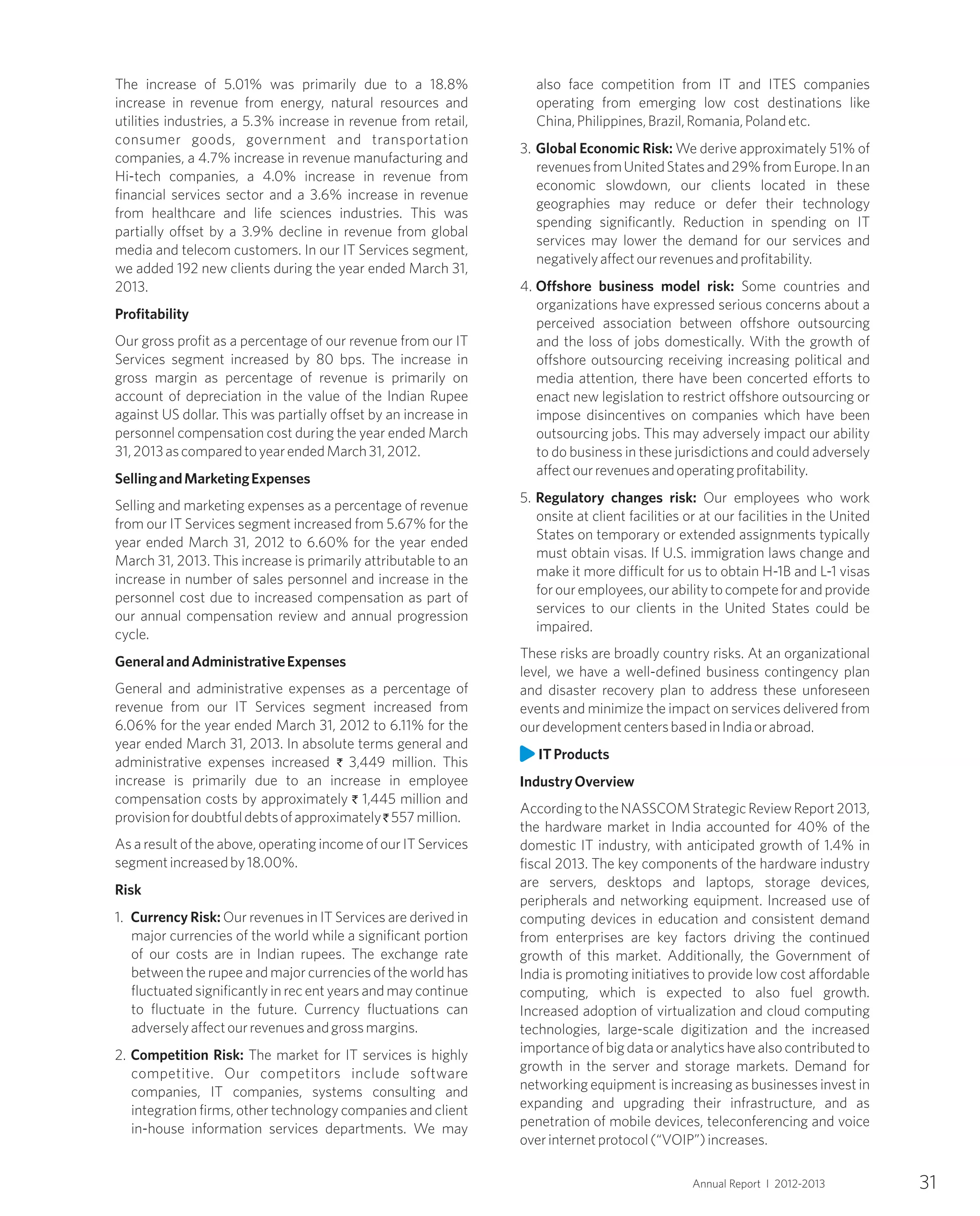 31Annual Report I 2012-2013
The increase of 5.01% was primarily due to a 18.8%
increase in revenue from energy, natural resources and
utilities industries, a 5.3% increase in revenue from retail,
consumer goods, government and transportation
companies, a 4.7% increase in revenue manufacturing and
Hi-tech companies, a 4.0% increase in revenue from
financial services sector and a 3.6% increase in revenue
from healthcare and life sciences industries. This was
partially offset by a 3.9% decline in revenue from global
media and telecom customers. In our IT Services segment,
we added 192 new clients during the year ended March 31,
2013.
Profitability
Our gross profit as a percentage of our revenue from our IT
Services segment increased by 80 bps. The increase in
gross margin as percentage of revenue is primarily on
account of depreciation in the value of the Indian Rupee
against US dollar. This was partially offset by an increase in
personnel compensation cost during the year ended March
31,2013ascomparedtoyearendedMarch31,2012.
SellingandMarketingExpenses
Selling and marketing expenses as a percentage of revenue
from our IT Services segment increased from 5.67% for the
year ended March 31, 2012 to 6.60% for the year ended
March 31, 2013. This increase is primarily attributable to an
increase in number of sales personnel and increase in the
personnel cost due to increased compensation as part of
our annual compensation review and annual progression
cycle.
GeneralandAdministrativeExpenses
General and administrative expenses as a percentage of
revenue from our IT Services segment increased from
6.06% for the year ended March 31, 2012 to 6.11% for the
year ended March 31, 2013. In absolute terms general and
administrative expenses increased ` 3,449 million. This
increase is primarily due to an increase in employee
compensation costs by approximately ` 1,445 million and
provisionfordoubtfuldebtsofapproximately` 557million.
As a result of the above, operating income of our IT Services
segmentincreasedby18.00%.
Risk
1. Currency Risk: Our revenues in IT Services are derived in
major currencies of the world while a significant portion
of our costs are in Indian rupees. The exchange rate
between the rupee and major currencies of the world has
fluctuated significantly in rec ent years and may continue
to fluctuate in the future. Currency fluctuations can
adverselyaffectourrevenuesandgrossmargins.
2. Competition Risk: The market for IT services is highly
competitive. Our competitors include software
companies, IT companies, systems consulting and
integration firms, other technology companies and client
in-house information services departments. We may
also face competition from IT and ITES companies
operating from emerging low cost destinations like
China,Philippines,Brazil,Romania,Polandetc.
3. Global Economic Risk: We derive approximately 51% of
revenuesfromUnitedStatesand29%fromEurope.Inan
economic slowdown, our clients located in these
geographies may reduce or defer their technology
spending significantly. Reduction in spending on IT
services may lower the demand for our services and
negativelyaffectourrevenuesandprofitability.
4. Offshore business model risk: Some countries and
organizations have expressed serious concerns about a
perceived association between offshore outsourcing
and the loss of jobs domestically. With the growth of
offshore outsourcing receiving increasing political and
media attention, there have been concerted efforts to
enact new legislation to restrict offshore outsourcing or
impose disincentives on companies which have been
outsourcing jobs. This may adversely impact our ability
to do business in these jurisdictions and could adversely
affectourrevenuesandoperatingprofitability.
5. Regulatory changes risk: Our employees who work
onsite at client facilities or at our facilities in the United
States on temporary or extended assignments typically
must obtain visas. If U.S. immigration laws change and
make it more difficult for us to obtain H-1B and L-1 visas
forouremployees,ourabilitytocompeteforandprovide
services to our clients in the United States could be
impaired.
These risks are broadly country risks. At an organizational
level, we have a well-defined business contingency plan
and disaster recovery plan to address these unforeseen
events and minimize the impact on services delivered from
ourdevelopmentcentersbasedinIndiaorabroad.
ITProducts
IndustryOverview
AccordingtotheNASSCOMStrategicReviewReport2013,
the hardware market in India accounted for 40% of the
domestic IT industry, with anticipated growth of 1.4% in
fiscal 2013. The key components of the hardware industry
are servers, desktops and laptops, storage devices,
peripherals and networking equipment. Increased use of
computing devices in education and consistent demand
from enterprises are key factors driving the continued
growth of this market. Additionally, the Government of
India is promoting initiatives to provide low cost affordable
computing, which is expected to also fuel growth.
Increased adoption of virtualization and cloud computing
technologies, large-scale digitization and the increased
importance of big data or analytics have also contributed to
growth in the server and storage markets. Demand for
networking equipment is increasing as businesses invest in
expanding and upgrading their infrastructure, and as
penetration of mobile devices, teleconferencing and voice
overinternetprotocol(“VOIP”)increases.
 