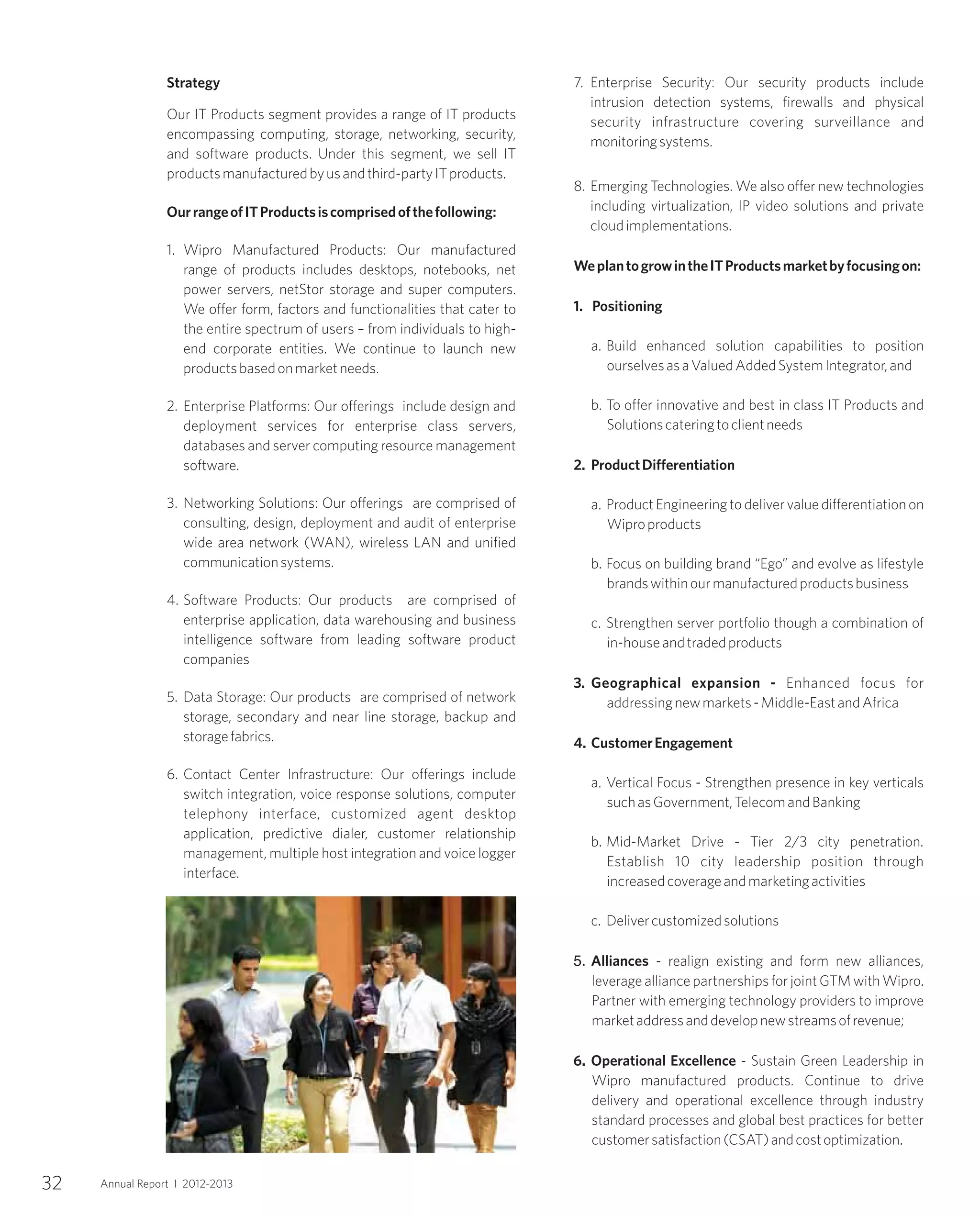 32 Annual Report I 2012-2013
Strategy
Our IT Products segment provides a range of IT products
encompassing computing, storage, networking, security,
and software products. Under this segment, we sell IT
productsmanufacturedbyusandthird-partyITproducts.
OurrangeofITProductsiscomprisedofthefollowing:
1. Wipro Manufactured Products: Our manufactured
range of products includes desktops, notebooks, net
power servers, netStor storage and super computers.
We offer form, factors and functionalities that cater to
the entire spectrum of users – from individuals to high-
end corporate entities. We continue to launch new
productsbasedonmarketneeds.
2. Enterprise Platforms: Our offerings include design and
deployment services for enterprise class servers,
databases and server computing resource management
software.
3. Networking Solutions: Our offerings are comprised of
consulting, design, deployment and audit of enterprise
wide area network (WAN), wireless LAN and unified
communicationsystems.
4. Software Products: Our products are comprised of
enterprise application, data warehousing and business
intelligence software from leading software product
companies
5. Data Storage: Our products are comprised of network
storage, secondary and near line storage, backup and
storagefabrics.
6. Contact Center Infrastructure: Our offerings include
switch integration, voice response solutions, computer
telephony interface, customized agent desktop
application, predictive dialer, customer relationship
management, multiple host integration and voice logger
interface.
7. Enterprise Security: Our security products include
intrusion detection systems, firewalls and physical
security infrastructure covering surveillance and
monitoringsystems.
8. Emerging Technologies. We also offer new technologies
including virtualization, IP video solutions and private
cloudimplementations.
WeplantogrowintheITProductsmarketbyfocusingon:
1. Positioning
a. Build enhanced solution capabilities to position
ourselvesasaValuedAddedSystemIntegrator,and
b. To offer innovative and best in class IT Products and
Solutionscateringtoclientneeds
2. ProductDifferentiation
a. ProductEngineeringtodelivervaluedifferentiationon
Wiproproducts
b. Focus on building brand “Ego” and evolve as lifestyle
brandswithinourmanufacturedproductsbusiness
c. Strengthen server portfolio though a combination of
in-houseandtradedproducts
3. Geographical expansion - Enhanced focus for
addressingnewmarkets-Middle-EastandAfrica
4. CustomerEngagement
a. Vertical Focus - Strengthen presence in key verticals
suchasGovernment,TelecomandBanking
b. Mid-Market Drive - Tier 2/3 city penetration.
Establish 10 city leadership position through
increasedcoverageandmarketingactivities
c. Delivercustomizedsolutions
5. Alliances - realign existing and form new alliances,
leverage alliance partnerships for joint GTM with Wipro.
Partner with emerging technology providers to improve
marketaddressanddevelopnewstreamsofrevenue;
6. Operational Excellence - Sustain Green Leadership in
Wipro manufactured products. Continue to drive
delivery and operational excellence through industry
standard processes and global best practices for better
customersatisfaction(CSAT)andcostoptimization.
 