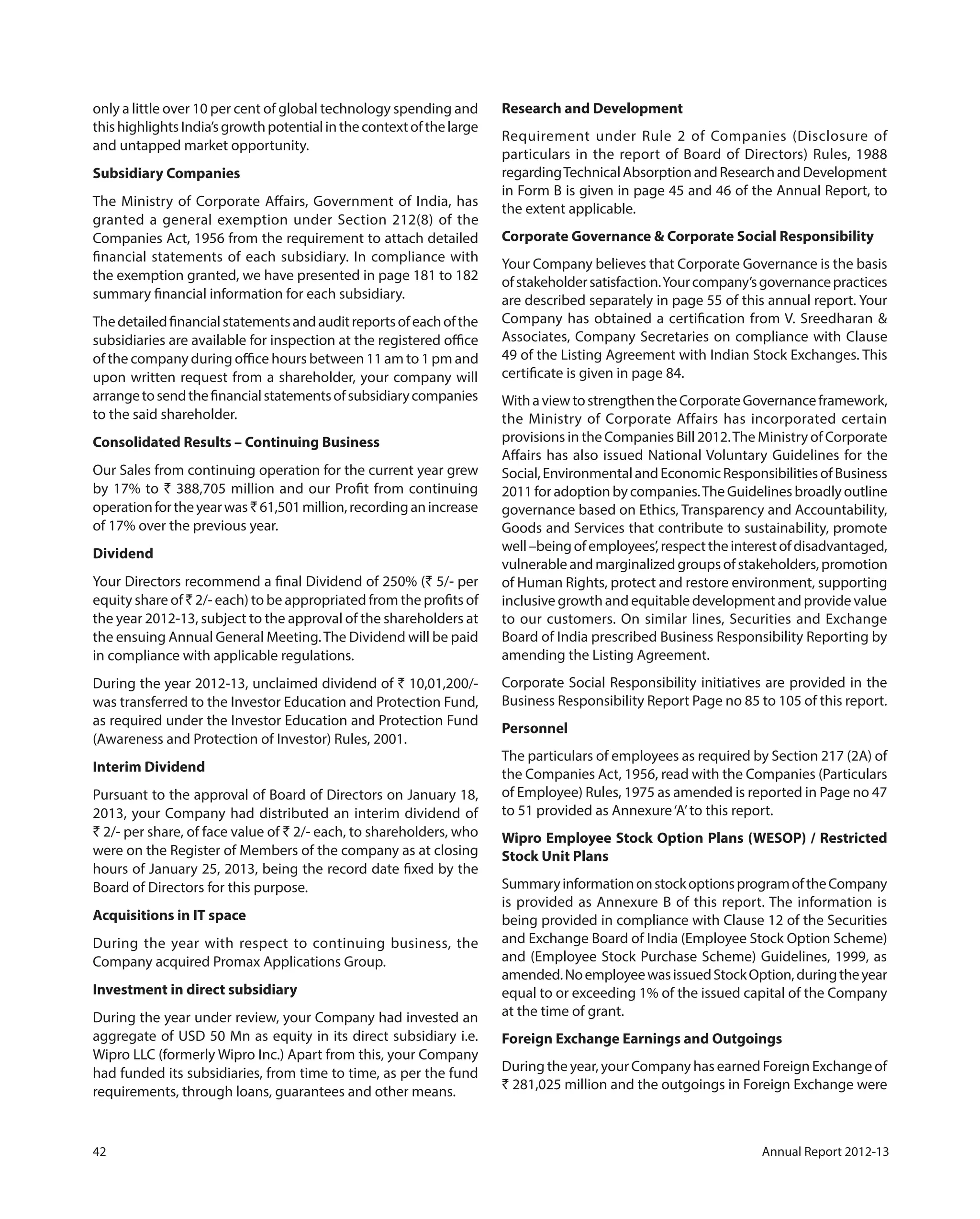 42 Annual Report 2012-13
only a little over 10 per cent of global technology spending and
thishighlightsIndia’sgrowthpotentialinthecontextofthelarge
and untapped market opportunity.
Subsidiary Companies
The Ministry of Corporate Affairs, Government of India, has
granted a general exemption under Section 212(8) of the
Companies Act, 1956 from the requirement to attach detailed
financial statements of each subsidiary. In compliance with
the exemption granted, we have presented in page 181 to 182
summary financial information for each subsidiary.
Thedetailedfinancialstatementsandauditreportsofeachofthe
subsidiaries are available for inspection at the registered office
of the company during office hours between 11 am to 1 pm and
upon written request from a shareholder, your company will
arrangetosendthefinancialstatementsofsubsidiarycompanies
to the said shareholder.
Consolidated Results – Continuing Business
Our Sales from continuing operation for the current year grew
by 17% to ` 388,705 million and our Profit from continuing
operationfortheyearwas `61,501million,recordinganincrease
of 17% over the previous year.
Dividend
Your Directors recommend a final Dividend of 250% (` 5/- per
equity share of ` 2/- each) to be appropriated from the profits of
the year 2012-13, subject to the approval of the shareholders at
the ensuing Annual General Meeting.The Dividend will be paid
in compliance with applicable regulations.
During the year 2012-13, unclaimed dividend of ` 10,01,200/-
was transferred to the Investor Education and Protection Fund,
as required under the Investor Education and Protection Fund
(Awareness and Protection of Investor) Rules, 2001.
Interim Dividend
Pursuant to the approval of Board of Directors on January 18,
2013, your Company had distributed an interim dividend of
` 2/- per share, of face value of ` 2/- each, to shareholders, who
were on the Register of Members of the company as at closing
hours of January 25, 2013, being the record date fixed by the
Board of Directors for this purpose.
Acquisitions in IT space
During the year with respect to continuing business, the
Company acquired Promax Applications Group.
Investment in direct subsidiary
During the year under review, your Company had invested an
aggregate of USD 50 Mn as equity in its direct subsidiary i.e.
Wipro LLC (formerly Wipro Inc.) Apart from this, your Company
had funded its subsidiaries, from time to time, as per the fund
requirements, through loans, guarantees and other means.
Research and Development
Requirement under Rule 2 of Companies (Disclosure of
particulars in the report of Board of Directors) Rules, 1988
regardingTechnicalAbsorptionandResearchandDevelopment
in Form B is given in page 45 and 46 of the Annual Report, to
the extent applicable.
Corporate Governance & Corporate Social Responsibility
Your Company believes that Corporate Governance is the basis
ofstakeholdersatisfaction.Yourcompany’sgovernancepractices
are described separately in page 55 of this annual report. Your
Company has obtained a certification from V. Sreedharan &
Associates, Company Secretaries on compliance with Clause
49 of the Listing Agreement with Indian Stock Exchanges. This
certificate is given in page 84.
WithaviewtostrengthentheCorporateGovernanceframework,
the Ministry of Corporate Affairs has incorporated certain
provisions in the Companies Bill 2012.The Ministry of Corporate
Affairs has also issued National Voluntary Guidelines for the
Social,EnvironmentalandEconomicResponsibilitiesofBusiness
2011 for adoption by companies.The Guidelines broadly outline
governance based on Ethics, Transparency and Accountability,
Goods and Services that contribute to sustainability, promote
well–beingofemployees’,respecttheinterestofdisadvantaged,
vulnerable and marginalized groups of stakeholders, promotion
of Human Rights, protect and restore environment, supporting
inclusive growth and equitable development and provide value
to our customers. On similar lines, Securities and Exchange
Board of India prescribed Business Responsibility Reporting by
amending the Listing Agreement.
Corporate Social Responsibility initiatives are provided in the
Business Responsibility Report Page no 85 to 105 of this report.
Personnel
The particulars of employees as required by Section 217 (2A) of
the Companies Act, 1956, read with the Companies (Particulars
of Employee) Rules, 1975 as amended is reported in Page no 47
to 51 provided as Annexure‘A’to this report.
Wipro Employee Stock Option Plans (WESOP) / Restricted
Stock Unit Plans
SummaryinformationonstockoptionsprogramoftheCompany
is provided as Annexure B of this report. The information is
being provided in compliance with Clause 12 of the Securities
and Exchange Board of India (Employee Stock Option Scheme)
and (Employee Stock Purchase Scheme) Guidelines, 1999, as
amended.NoemployeewasissuedStockOption,duringtheyear
equal to or exceeding 1% of the issued capital of the Company
at the time of grant.
Foreign Exchange Earnings and Outgoings
During the year, your Company has earned Foreign Exchange of
` 281,025 million and the outgoings in Foreign Exchange were
 
