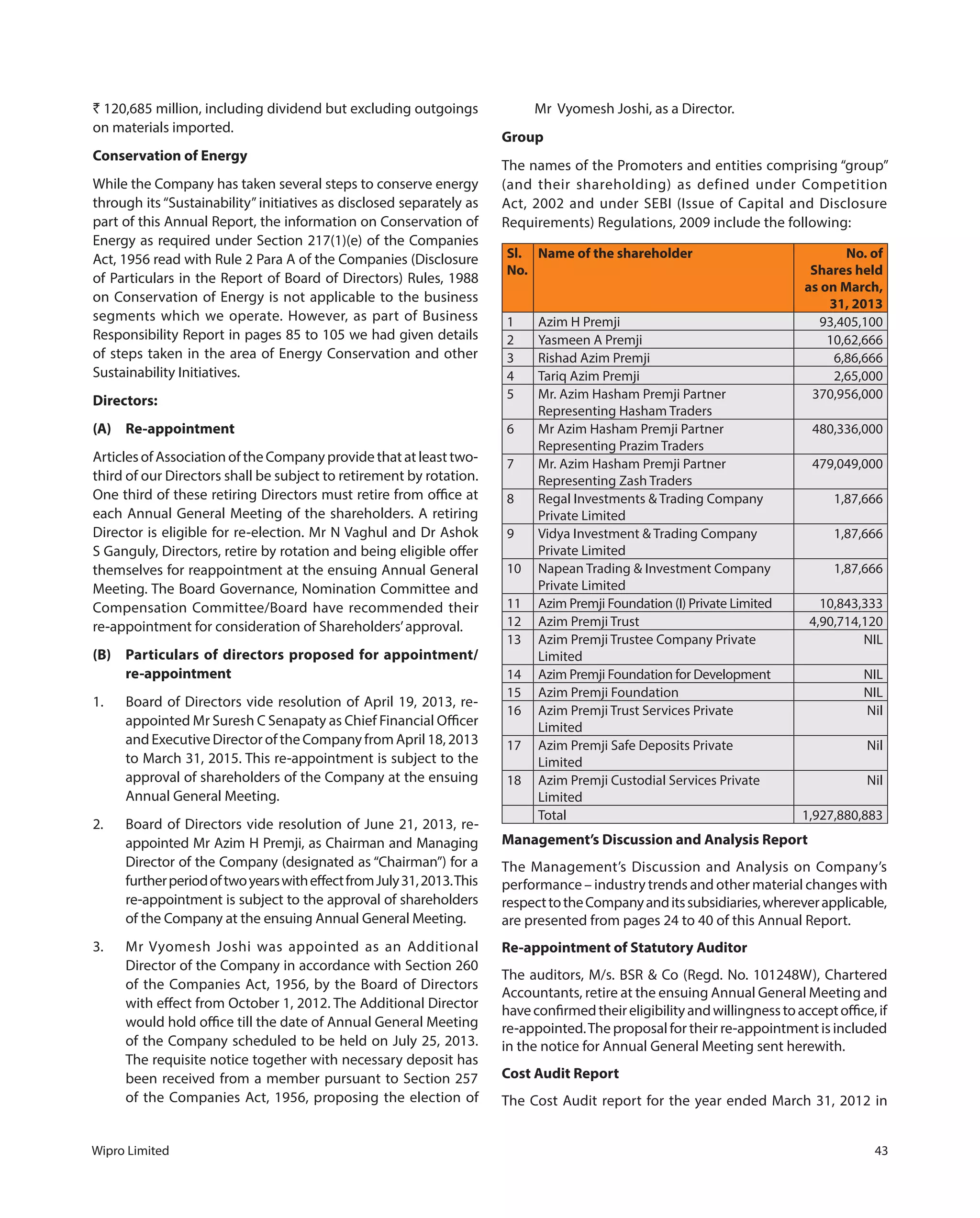 Wipro Limited 43
` 120,685 million, including dividend but excluding outgoings
on materials imported.
Conservation of Energy
While the Company has taken several steps to conserve energy
through its “Sustainability” initiatives as disclosed separately as
part of this Annual Report, the information on Conservation of
Energy as required under Section 217(1)(e) of the Companies
Act, 1956 read with Rule 2 Para A of the Companies (Disclosure
of Particulars in the Report of Board of Directors) Rules, 1988
on Conservation of Energy is not applicable to the business
segments which we operate. However, as part of Business
Responsibility Report in pages 85 to 105 we had given details
of steps taken in the area of Energy Conservation and other
Sustainability Initiatives.
Directors:
(A) Re-appointment
Articles of Association of the Company provide that at least two-
third of our Directors shall be subject to retirement by rotation.
One third of these retiring Directors must retire from office at
each Annual General Meeting of the shareholders. A retiring
Director is eligible for re-election. Mr N Vaghul and Dr Ashok
S Ganguly, Directors, retire by rotation and being eligible offer
themselves for reappointment at the ensuing Annual General
Meeting. The Board Governance, Nomination Committee and
Compensation Committee/Board have recommended their
re-appointment for consideration of Shareholders’approval.
(B) Particulars of directors proposed for appointment/
re-appointment
1. Board of Directors vide resolution of April 19, 2013, re-
appointed Mr Suresh C Senapaty as Chief Financial Officer
and Executive Director of the Company from April 18, 2013
to March 31, 2015. This re-appointment is subject to the
approval of shareholders of the Company at the ensuing
Annual General Meeting.
2. Board of Directors vide resolution of June 21, 2013, re-
appointed Mr Azim H Premji, as Chairman and Managing
Director of the Company (designated as “Chairman”) for a
furtherperiodoftwoyearswitheffectfromJuly31,2013.This
re-appointment is subject to the approval of shareholders
of the Company at the ensuing Annual General Meeting.
3. Mr Vyomesh Joshi was appointed as an Additional
Director of the Company in accordance with Section 260
of the Companies Act, 1956, by the Board of Directors
with effect from October 1, 2012. The Additional Director
would hold office till the date of Annual General Meeting
of the Company scheduled to be held on July 25, 2013.
The requisite notice together with necessary deposit has
been received from a member pursuant to Section 257
of the Companies Act, 1956, proposing the election of
Mr  Vyomesh Joshi, as a Director.
Group
The names of the Promoters and entities comprising “group”
(and their shareholding) as defined under Competition
Act, 2002 and under SEBI (Issue of Capital and Disclosure
Requirements) Regulations, 2009 include the following:
Sl.
No.
Name of the shareholder No. of
Shares held
as on March,
31, 2013
1 Azim H Premji 93,405,100
2 Yasmeen A Premji 10,62,666
3 Rishad Azim Premji 6,86,666
4 Tariq Azim Premji 2,65,000
5 Mr. Azim Hasham Premji Partner
Representing Hasham Traders
370,956,000
6 Mr Azim Hasham Premji Partner
Representing Prazim Traders
480,336,000
7 Mr. Azim Hasham Premji Partner
Representing Zash Traders
479,049,000
8 Regal Investments & Trading Company
Private Limited
1,87,666
9 Vidya Investment & Trading Company
Private Limited
1,87,666
10 Napean Trading & Investment Company
Private Limited
1,87,666
11 Azim Premji Foundation (I) Private Limited 10,843,333
12 Azim Premji Trust 4,90,714,120
13 Azim Premji Trustee Company Private
Limited
NIL
14 Azim Premji Foundation for Development NIL
15 Azim Premji Foundation NIL
16 Azim Premji Trust Services Private
Limited
Nil
17 Azim Premji Safe Deposits Private
Limited
Nil
18 Azim Premji Custodial Services Private
Limited
Nil
Total 1,927,880,883
Management’s Discussion and Analysis Report
The Management’s Discussion and Analysis on Company’s
performance – industry trends and other material changes with
respecttotheCompanyanditssubsidiaries,whereverapplicable,
are presented from pages 24 to 40 of this Annual Report.
Re-appointment of Statutory Auditor
The auditors, M/s. BSR & Co (Regd. No. 101248W), Chartered
Accountants, retire at the ensuing Annual General Meeting and
haveconfirmedtheireligibilityandwillingnesstoacceptoffice,if
re-appointed.The proposal for their re-appointment is included
in the notice for Annual General Meeting sent herewith.
Cost Audit Report
The Cost Audit report for the year ended March 31, 2012 in
 