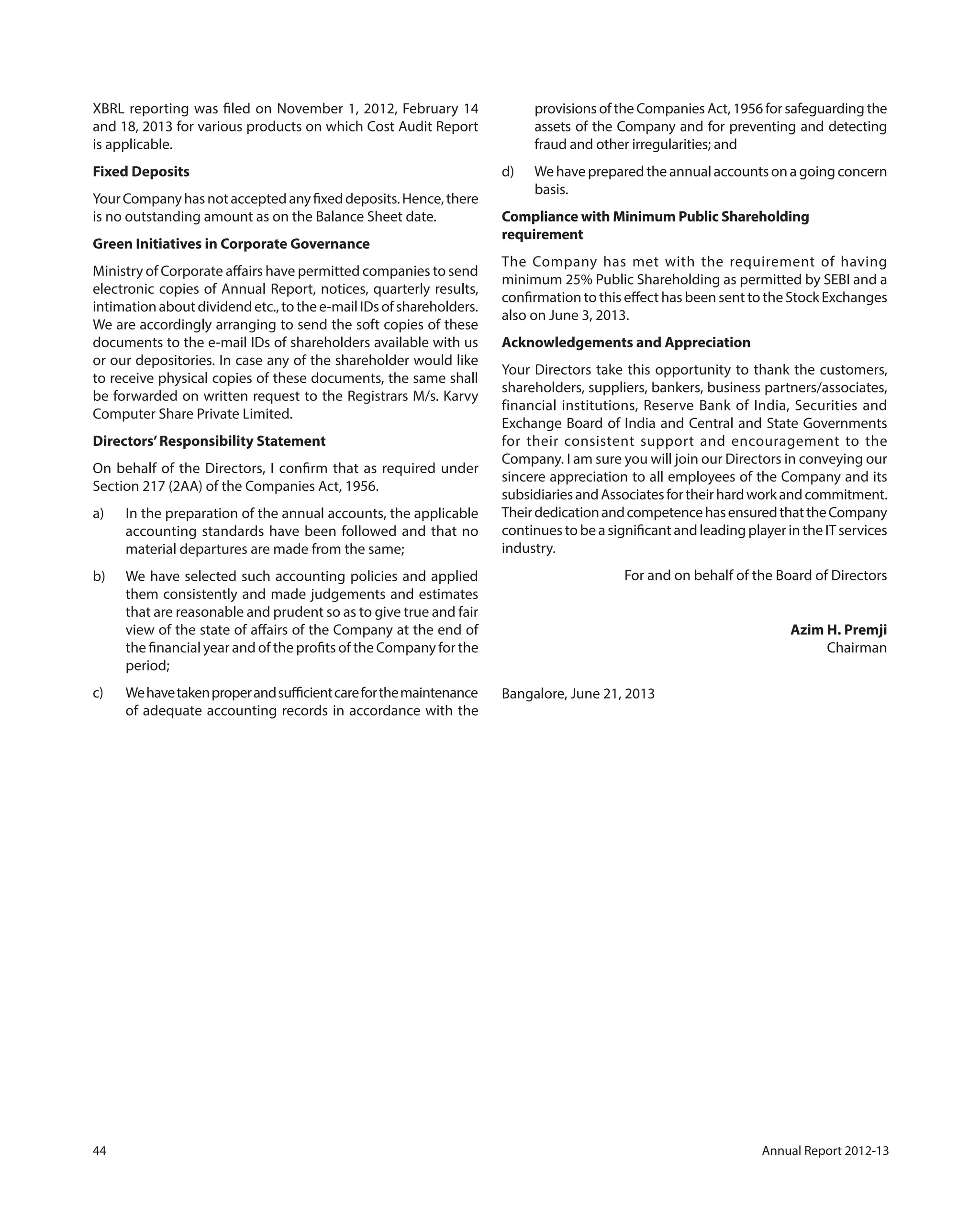 44 Annual Report 2012-13
XBRL reporting was filed on November 1, 2012, February 14
and 18, 2013 for various products on which Cost Audit Report
is applicable.
Fixed Deposits
YourCompanyhasnotacceptedanyfixeddeposits.Hence,there
is no outstanding amount as on the Balance Sheet date.
Green Initiatives in Corporate Governance
Ministry of Corporate affairs have permitted companies to send
electronic copies of Annual Report, notices, quarterly results,
intimationaboutdividendetc.,tothee-mailIDsofshareholders.
We are accordingly arranging to send the soft copies of these
documents to the e-mail IDs of shareholders available with us
or our depositories. In case any of the shareholder would like
to receive physical copies of these documents, the same shall
be forwarded on written request to the Registrars M/s. Karvy
Computer Share Private Limited.
Directors’Responsibility Statement
On behalf of the Directors, I confirm that as required under
Section 217 (2AA) of the Companies Act, 1956.
a) In the preparation of the annual accounts, the applicable
accounting standards have been followed and that no
material departures are made from the same;
b) We have selected such accounting policies and applied
them consistently and made judgements and estimates
that are reasonable and prudent so as to give true and fair
view of the state of affairs of the Company at the end of
the financial year and of the profits of the Company for the
period;
c) Wehavetakenproperandsufficientcareforthemaintenance
of adequate accounting records in accordance with the
provisions of the Companies Act, 1956 for safeguarding the
assets of the Company and for preventing and detecting
fraud and other irregularities; and
d) Wehavepreparedtheannualaccountsonagoingconcern
basis.
Compliance with Minimum Public Shareholding
requirement
The Company has met with the requirement of having
minimum 25% Public Shareholding as permitted by SEBI and a
confirmation to this effect has been sent to the Stock Exchanges
also on June 3, 2013.
Acknowledgements and Appreciation
Your Directors take this opportunity to thank the customers,
shareholders, suppliers, bankers, business partners/associates,
financial institutions, Reserve Bank of India, Securities and
Exchange Board of India and Central and State Governments
for their consistent support and encouragement to the
Company. I am sure you will join our Directors in conveying our
sincere appreciation to all employees of the Company and its
subsidiariesandAssociatesfortheirhardworkandcommitment.
TheirdedicationandcompetencehasensuredthattheCompany
continues to be a significant and leading player in the IT services
industry.
For and on behalf of the Board of Directors
Azim H. Premji
Chairman
Bangalore, June 21, 2013
 