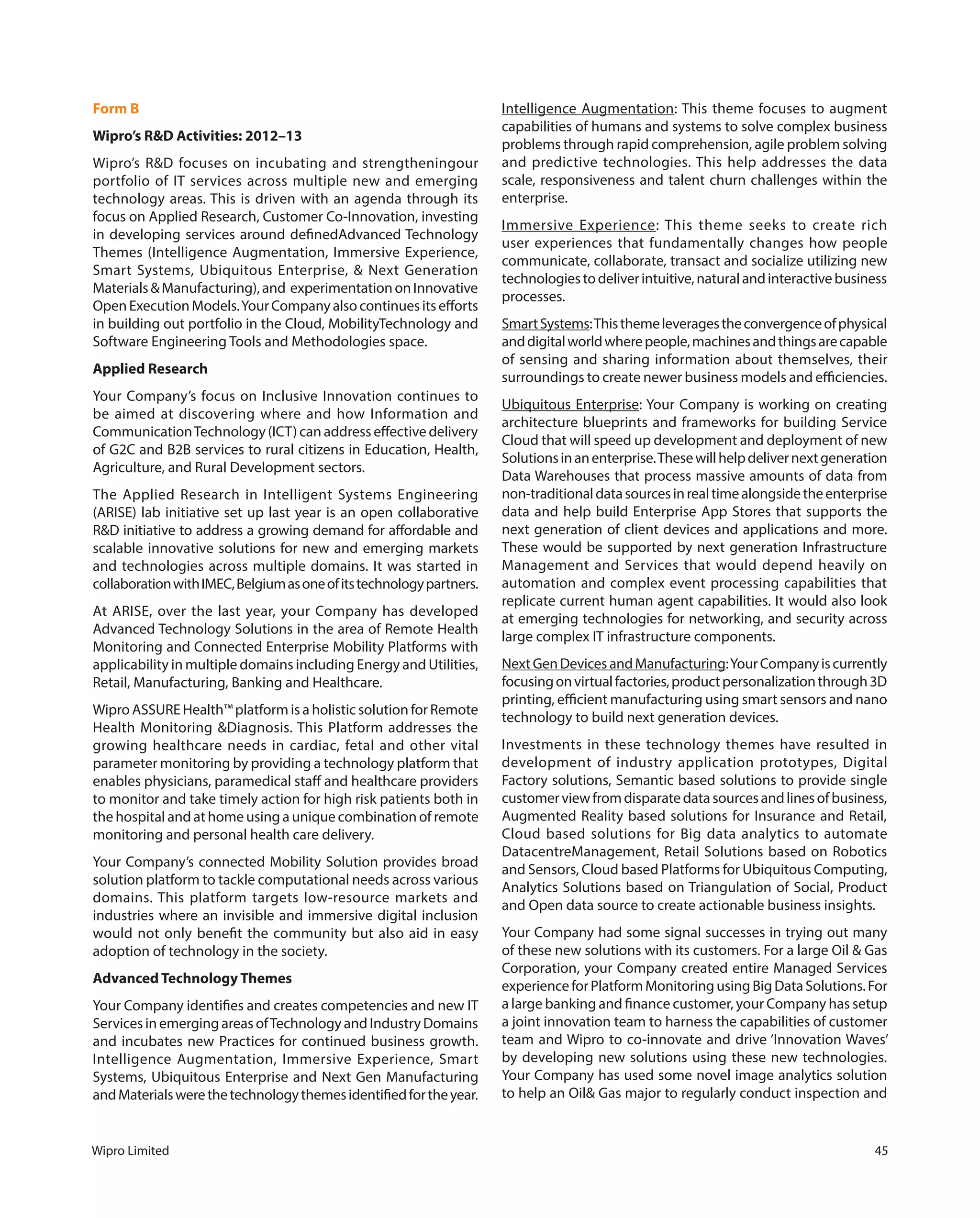 Wipro Limited 45
Form B
Wipro’s R&D Activities: 2012–13
Wipro’s R&D focuses on incubating and strengtheningour
portfolio of IT services across multiple new and emerging
technology areas. This is driven with an agenda through its
focus on Applied Research, Customer Co-Innovation, investing
in developing services around definedAdvanced Technology
Themes (Intelligence Augmentation, Immersive Experience,
Smart Systems, Ubiquitous Enterprise, & Next Generation
Materials&Manufacturing),and experimentationonInnovative
OpenExecutionModels.YourCompanyalsocontinuesitsefforts
in building out portfolio in the Cloud, MobilityTechnology and
Software Engineering Tools and Methodologies space.
Applied Research
Your Company’s focus on Inclusive Innovation continues to
be aimed at discovering where and how Information and
CommunicationTechnology (ICT) can address effective delivery
of G2C and B2B services to rural citizens in Education, Health,
Agriculture, and Rural Development sectors.
The Applied Research in Intelligent Systems Engineering
(ARISE) lab initiative set up last year is an open collaborative
R&D initiative to address a growing demand for affordable and
scalable innovative solutions for new and emerging markets
and technologies across multiple domains. It was started in
collaborationwithIMEC,Belgiumasoneofitstechnologypartners.
At ARISE, over the last year, your Company has developed
Advanced Technology Solutions in the area of Remote Health
Monitoring and Connected Enterprise Mobility Platforms with
applicability in multiple domains including Energy and Utilities,
Retail, Manufacturing, Banking and Healthcare.
Wipro ASSURE Health™ platform is a holistic solution for Remote
Health Monitoring &Diagnosis. This Platform addresses the
growing healthcare needs in cardiac, fetal and other vital
parameter monitoring by providing a technology platform that
enables physicians, paramedical staff and healthcare providers
to monitor and take timely action for high risk patients both in
the hospital and at home using a unique combination of remote
monitoring and personal health care delivery.
Your Company’s connected Mobility Solution provides broad
solution platform to tackle computational needs across various
domains. This platform targets low-resource markets and
industries where an invisible and immersive digital inclusion
would not only benefit the community but also aid in easy
adoption of technology in the society.
Advanced Technology Themes
Your Company identifies and creates competencies and new IT
Services in emerging areas ofTechnology and Industry Domains
and incubates new Practices for continued business growth.
Intelligence Augmentation, Immersive Experience, Smart
Systems, Ubiquitous Enterprise and Next Gen Manufacturing
andMaterialswerethetechnologythemesidentifiedfortheyear.
Intelligence Augmentation: This theme focuses to augment
capabilities of humans and systems to solve complex business
problems through rapid comprehension, agile problem solving
and predictive technologies. This help addresses the data
scale, responsiveness and talent churn challenges within the
enterprise.
Immersive Experience: This theme seeks to create rich
user experiences that fundamentally changes how people
communicate, collaborate, transact and socialize utilizing new
technologiestodeliverintuitive,naturalandinteractivebusiness
processes.
SmartSystems:Thisthemeleveragestheconvergenceofphysical
anddigitalworldwherepeople,machinesandthingsarecapable
of sensing and sharing information about themselves, their
surroundings to create newer business models and efficiencies.
Ubiquitous Enterprise: Your Company is working on creating
architecture blueprints and frameworks for building Service
Cloud that will speed up development and deployment of new
Solutionsinanenterprise.Thesewillhelpdelivernextgeneration
Data Warehouses that process massive amounts of data from
non-traditionaldatasourcesinrealtimealongsidetheenterprise
data and help build Enterprise App Stores that supports the
next generation of client devices and applications and more.
These would be supported by next generation Infrastructure
Management and Services that would depend heavily on
automation and complex event processing capabilities that
replicate current human agent capabilities. It would also look
at emerging technologies for networking, and security across
large complex IT infrastructure components.
NextGenDevicesandManufacturing:YourCompanyiscurrently
focusingonvirtualfactories,productpersonalizationthrough3D
printing, efficient manufacturing using smart sensors and nano
technology to build next generation devices.
Investments in these technology themes have resulted in
development of industry application prototypes, Digital
Factory solutions, Semantic based solutions to provide single
customerviewfromdisparatedatasourcesandlinesofbusiness,
Augmented Reality based solutions for Insurance and Retail,
Cloud based solutions for Big data analytics to automate
DatacentreManagement, Retail Solutions based on Robotics
and Sensors, Cloud based Platforms for Ubiquitous Computing,
Analytics Solutions based on Triangulation of Social, Product
and Open data source to create actionable business insights.
Your Company had some signal successes in trying out many
of these new solutions with its customers. For a large Oil & Gas
Corporation, your Company created entire Managed Services
experienceforPlatformMonitoringusingBigDataSolutions.For
a large banking and finance customer, your Company has setup
a joint innovation team to harness the capabilities of customer
team and Wipro to co-innovate and drive ‘Innovation Waves’
by developing new solutions using these new technologies.
Your Company has used some novel image analytics solution
to help an Oil& Gas major to regularly conduct inspection and
 