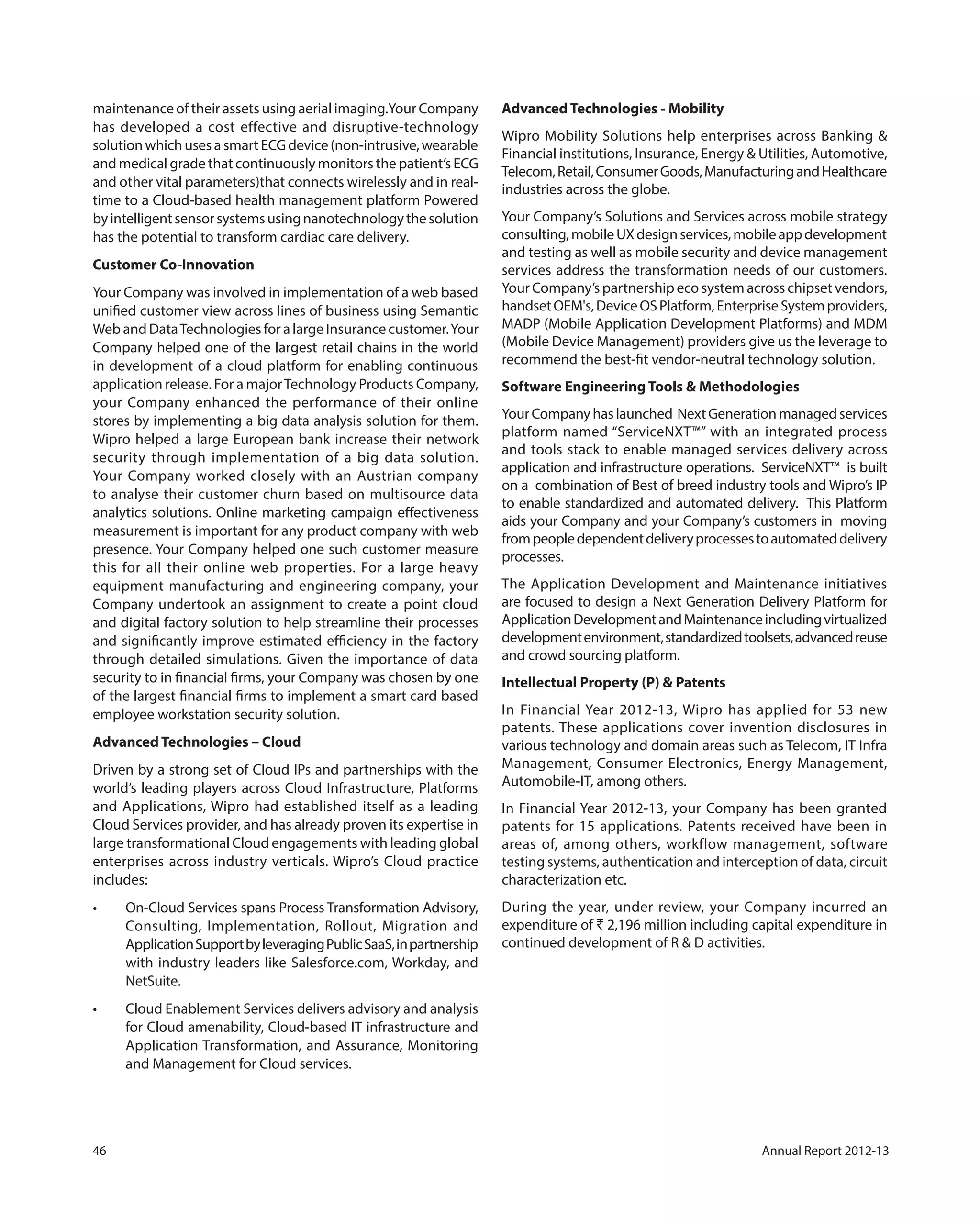 46 Annual Report 2012-13
maintenance of their assets using aerial imaging.Your Company
has developed a cost effective and disruptive-technology
solutionwhichusesasmartECGdevice(non-intrusive,wearable
and medical grade that continuously monitors the patient’s ECG
and other vital parameters)that connects wirelessly and in real-
time to a Cloud-based health management platform Powered
byintelligentsensorsystemsusingnanotechnologythesolution
has the potential to transform cardiac care delivery.
Customer Co-Innovation
Your Company was involved in implementation of a web based
unified customer view across lines of business using Semantic
Web and DataTechnologies for a large Insurance customer.Your
Company helped one of the largest retail chains in the world
in development of a cloud platform for enabling continuous
application release. For a majorTechnology Products Company,
your Company enhanced the performance of their online
stores by implementing a big data analysis solution for them.
Wipro helped a large European bank increase their network
security through implementation of a big data solution.
Your Company worked closely with an Austrian company
to analyse their customer churn based on multisource data
analytics solutions. Online marketing campaign effectiveness
measurement is important for any product company with web
presence. Your Company helped one such customer measure
this for all their online web properties. For a large heavy
equipment manufacturing and engineering company, your
Company undertook an assignment to create a point cloud
and digital factory solution to help streamline their processes
and significantly improve estimated efficiency in the factory
through detailed simulations. Given the importance of data
security to in financial firms, your Company was chosen by one
of the largest financial firms to implement a smart card based
employee workstation security solution.
Advanced Technologies – Cloud
Driven by a strong set of Cloud IPs and partnerships with the
world’s leading players across Cloud Infrastructure, Platforms
and Applications, Wipro had established itself as a leading
Cloud Services provider, and has already proven its expertise in
large transformational Cloud engagements with leading global
enterprises across industry verticals. Wipro’s Cloud practice
includes:
Consulting, Implementation, Rollout, Migration and
ApplicationSupportbyleveragingPublicSaaS,inpartnership
with industry leaders like Salesforce.com, Workday, and
NetSuite.
for Cloud amenability, Cloud-based IT infrastructure and
Application Transformation, and Assurance, Monitoring
and Management for Cloud services.
Advanced Technologies - Mobility
Wipro Mobility Solutions help enterprises across Banking &
Financial institutions, Insurance, Energy & Utilities, Automotive,
Telecom,Retail,ConsumerGoods,ManufacturingandHealthcare
industries across the globe.
Your Company’s Solutions and Services across mobile strategy
consulting,mobileUXdesignservices,mobileappdevelopment
and testing as well as mobile security and device management
services address the transformation needs of our customers.
Your Company’s partnership eco system across chipset vendors,
handsetOEM's,DeviceOSPlatform,EnterpriseSystemproviders,
MADP (Mobile Application Development Platforms) and MDM
(Mobile Device Management) providers give us the leverage to
recommend the best-fit vendor-neutral technology solution.
Software Engineering Tools & Methodologies
YourCompanyhaslaunched NextGenerationmanagedservices
platform named “ServiceNXT™” with an integrated process
and tools stack to enable managed services delivery across
application and infrastructure operations. ServiceNXT™ is built
on a combination of Best of breed industry tools and Wipro’s IP
to enable standardized and automated delivery. This Platform
aids your Company and your Company’s customers in moving
frompeopledependentdeliveryprocessestoautomateddelivery
processes.
The Application Development and Maintenance initiatives
are focused to design a Next Generation Delivery Platform for
ApplicationDevelopmentandMaintenanceincludingvirtualized
developmentenvironment,standardizedtoolsets,advancedreuse
and crowd sourcing platform.
Intellectual Property (P) & Patents
In Financial Year 2012-13, Wipro has applied for 53 new
patents. These applications cover invention disclosures in
various technology and domain areas such as Telecom, IT Infra
Management, Consumer Electronics, Energy Management,
Automobile-IT, among others.
In Financial Year 2012-13, your Company has been granted
patents for 15 applications. Patents received have been in
areas of, among others, workflow management, software
testing systems, authentication and interception of data, circuit
characterization etc.
During the year, under review, your Company incurred an
expenditure of ` 2,196 million including capital expenditure in
continued development of R & D activities.
 
