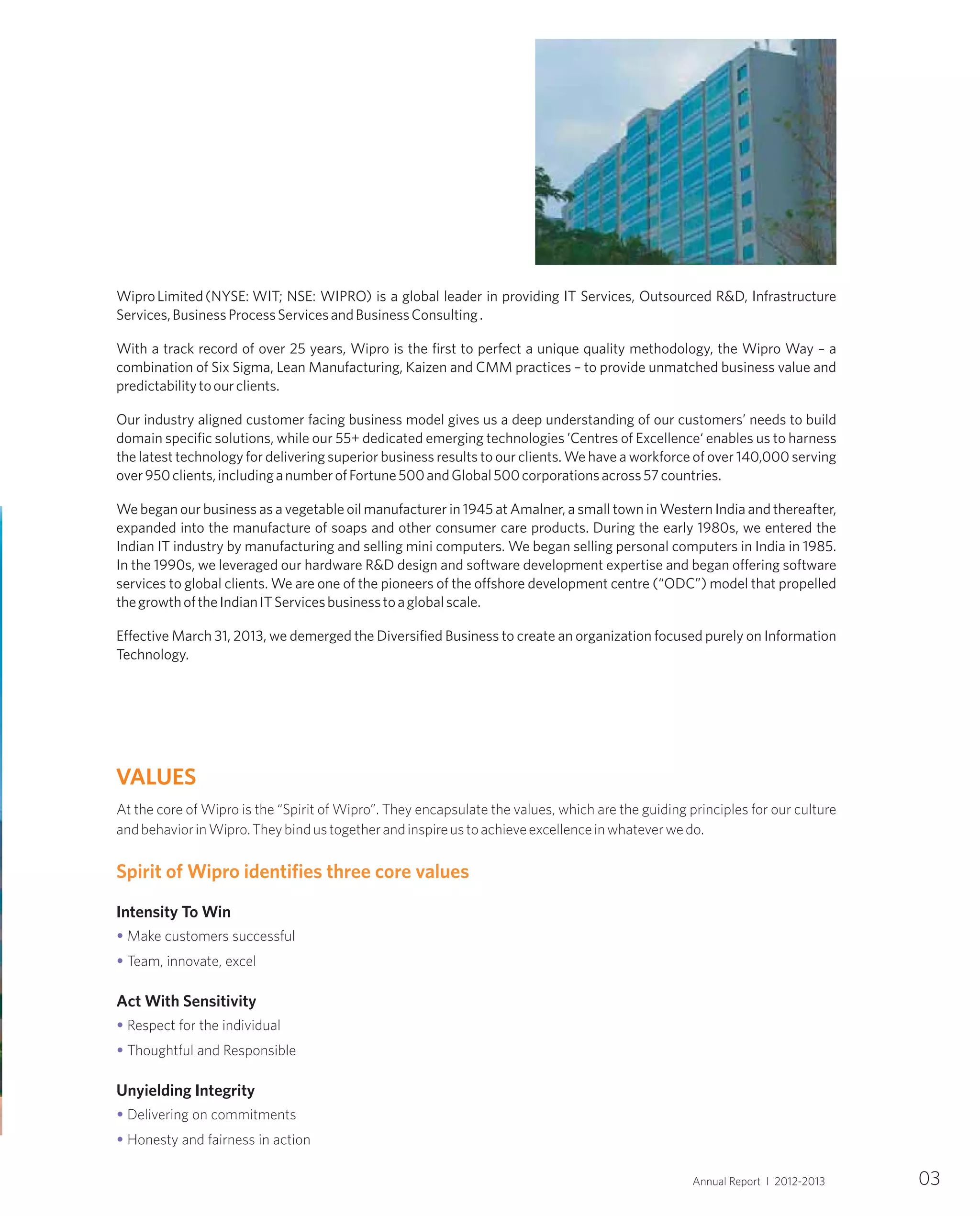 At the core of Wipro is the “Spirit of Wipro”. They encapsulate the values, which are the guiding principles for our culture
andbehaviorinWipro.Theybindustogetherandinspireustoachieveexcellenceinwhateverwedo.
Intensity To Win
Make customers successful
Team, innovate, excel
Act With Sensitivity
Respect for the individual
Thoughtful and Responsible
Unyielding Integrity
Delivering on commitments
Honesty and fairness in action
Spirit of Wipro identifies three core values
•
•
•
•
•
•
VALUES
WiproLimited(NYSE: WIT; NSE: WIPRO) is a global leader in providing IT Services, Outsourced R&D, Infrastructure
Services,BusinessProcessServicesandBusinessConsulting.
With a track record of over 25 years, Wipro is the first to perfect a unique quality methodology, the Wipro Way – a
combination of Six Sigma, Lean Manufacturing, Kaizen and CMM practices – to provide unmatched business value and
predictabilitytoourclients.
Our industry aligned customer facing business model gives us a deep understanding of our customers’ needs to build
domain specific solutions, while our 55+ dedicated emerging technologies ’Centres of Excellence‘ enables us to harness
the latest technology for delivering superior business results to our clients. We have a workforce of over 140,000 serving
over950clients,includinganumberofFortune500andGlobal500corporationsacross57countries.
We began our business as a vegetable oil manufacturer in 1945 at Amalner, a small town in Western India and thereafter,
expanded into the manufacture of soaps and other consumer care products. During the early 1980s, we entered the
Indian IT industry by manufacturing and selling mini computers. We began selling personal computers in India in 1985.
In the 1990s, we leveraged our hardware R&D design and software development expertise and began offering software
services to global clients. We are one of the pioneers of the offshore development centre (“ODC”) model that propelled
thegrowthoftheIndianITServicesbusinesstoaglobalscale.
Effective March 31, 2013, we demerged the Diversified Business to create an organization focused purely on Information
Technology.
03Annual Report I 2012-2013
 