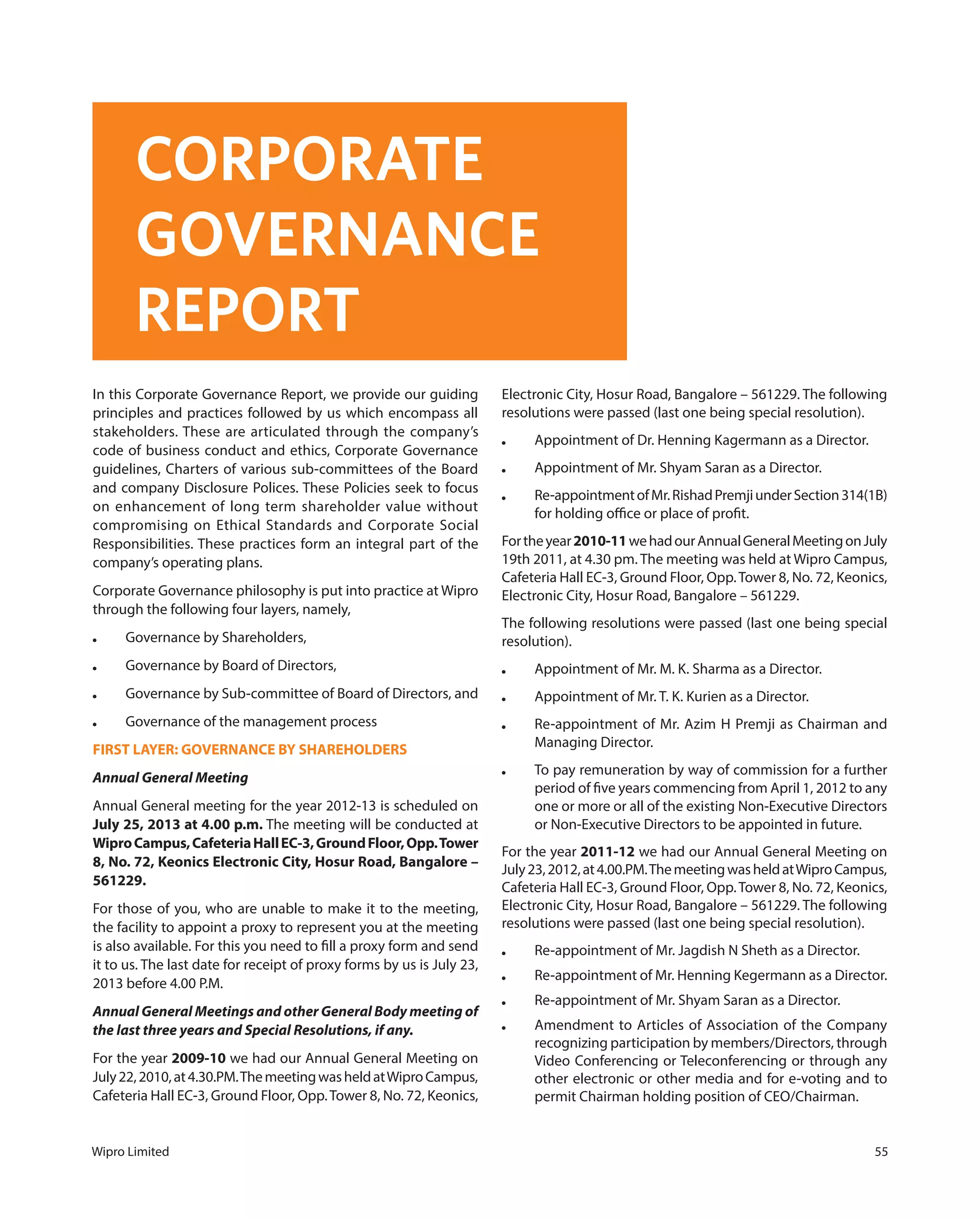 Wipro Limited 55
In this Corporate Governance Report, we provide our guiding
principles and practices followed by us which encompass all
stakeholders. These are articulated through the company’s
code of business conduct and ethics, Corporate Governance
guidelines, Charters of various sub-committees of the Board
and company Disclosure Polices. These Policies seek to focus
on enhancement of long term shareholder value without
compromising on Ethical Standards and Corporate Social
Responsibilities. These practices form an integral part of the
company’s operating plans.
Corporate Governance philosophy is put into practice at Wipro
through the following four layers, namely,
● Governance by Shareholders,
● Governance by Board of Directors,
● Governance by Sub-committee of Board of Directors, and
● Governance of the management process
FIRST LAYER: GOVERNANCE BY SHAREHOLDERS
Annual General Meeting
Annual General meeting for the year 2012-13 is scheduled on
July 25, 2013 at 4.00 p.m. The meeting will be conducted at
WiproCampus,CafeteriaHallEC-3,GroundFloor,Opp.Tower
8, No. 72, Keonics Electronic City, Hosur Road, Bangalore –
561229.
For those of you, who are unable to make it to the meeting,
the facility to appoint a proxy to represent you at the meeting
is also available. For this you need to fill a proxy form and send
it to us. The last date for receipt of proxy forms by us is July 23,
2013 before 4.00 P.M.
Annual General Meetings and other General Body meeting of
the last three years and Special Resolutions, if any.
For the year 2009-10 we had our Annual General Meeting on
July22,2010,at4.30.PM.ThemeetingwasheldatWiproCampus,
Cafeteria Hall EC-3, Ground Floor, Opp.Tower 8, No. 72, Keonics,
Electronic City, Hosur Road, Bangalore – 561229. The following
resolutions were passed (last one being special resolution).
● Appointment of Dr. Henning Kagermann as a Director.
● Appointment of Mr. Shyam Saran as a Director.
● Re-appointmentofMr.RishadPremjiunderSection314(1B)
for holding office or place of profit.
Fortheyear2010-11wehadourAnnualGeneralMeetingonJuly
19th 2011, at 4.30 pm. The meeting was held at Wipro Campus,
Cafeteria Hall EC-3, Ground Floor, Opp.Tower 8, No. 72, Keonics,
Electronic City, Hosur Road, Bangalore – 561229.
The following resolutions were passed (last one being special
resolution).
● Appointment of Mr. M. K. Sharma as a Director.
● Appointment of Mr. T. K. Kurien as a Director.
● Re-appointment of Mr. Azim H Premji as Chairman and
Managing Director.
● To pay remuneration by way of commission for a further
period of five years commencing from April 1, 2012 to any
one or more or all of the existing Non-Executive Directors
or Non-Executive Directors to be appointed in future.
For the year 2011-12 we had our Annual General Meeting on
July23,2012,at4.00.PM.ThemeetingwasheldatWiproCampus,
Cafeteria Hall EC-3, Ground Floor, Opp.Tower 8, No. 72, Keonics,
Electronic City, Hosur Road, Bangalore – 561229. The following
resolutions were passed (last one being special resolution).
● Re-appointment of Mr. Jagdish N Sheth as a Director.
● Re-appointment of Mr. Henning Kegermann as a Director.
● Re-appointment of Mr. Shyam Saran as a Director.
● Amendment to Articles of Association of the Company
recognizing participation by members/Directors, through
Video Conferencing or Teleconferencing or through any
other electronic or other media and for e-voting and to
permit Chairman holding position of CEO/Chairman.
CORPORATE
GOVERNANCE
REPORT
 