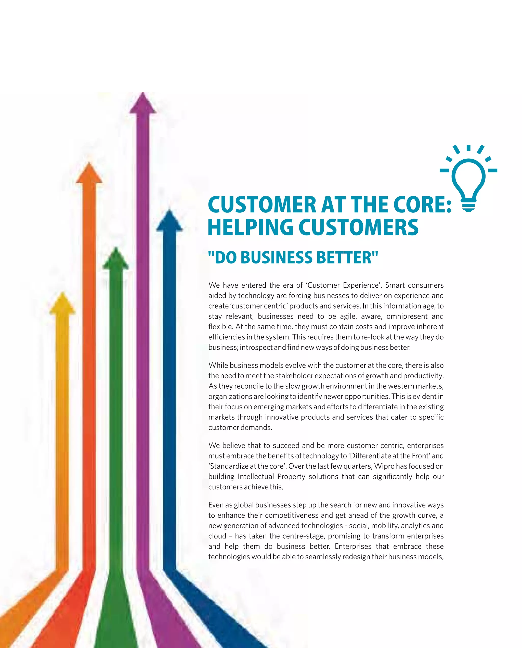 CUSTOMER AT THE CORE:
HELPING CUSTOMERS
"DO BUSINESS BETTER"
We have entered the era of ‘Customer Experience’. Smart consumers
aided by technology are forcing businesses to deliver on experience and
create ‘customer centric’ products and services. In this information age, to
stay relevant, businesses need to be agile, aware, omnipresent and
flexible. At the same time, they must contain costs and improve inherent
efficiencies in the system. This requires them to re-look at the way they do
business;introspectandfindnewwaysofdoingbusinessbetter.
While business models evolve with the customer at the core, there is also
the need to meet the stakeholder expectations of growth and productivity.
As they reconcile to the slow growth environment in the western markets,
organizationsarelookingtoidentifyneweropportunities.Thisisevidentin
their focus on emerging markets and efforts to differentiate in the existing
markets through innovative products and services that cater to specific
customerdemands.
We believe that to succeed and be more customer centric, enterprises
mustembracethebenefitsoftechnologyto‘DifferentiateattheFront’and
‘Standardize at the core’. Over the last few quarters, Wipro has focused on
building Intellectual Property solutions that can significantly help our
customersachievethis.
Even as global businesses step up the search for new and innovative ways
to enhance their competitiveness and get ahead of the growth curve, a
new generation of advanced technologies - social, mobility, analytics and
cloud – has taken the centre-stage, promising to transform enterprises
and help them do business better. Enterprises that embrace these
technologies would be able to seamlessly redesign their business models,
 