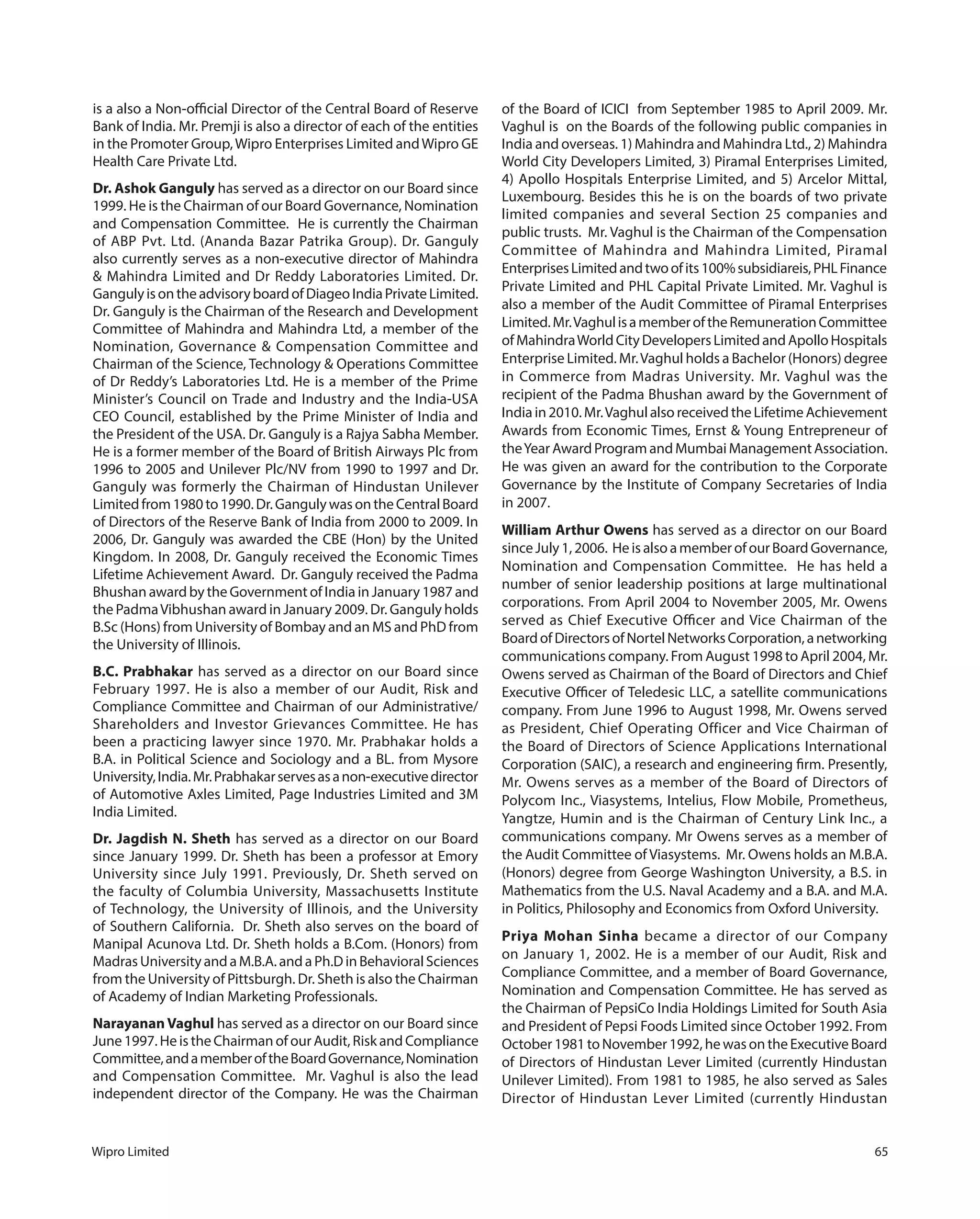 Wipro Limited 65
is a also a Non-official Director of the Central Board of Reserve
Bank of India. Mr. Premji is also a director of each of the entities
in the Promoter Group,Wipro Enterprises Limited andWipro GE
Health Care Private Ltd.
Dr. Ashok Ganguly has served as a director on our Board since
1999. He is the Chairman of our Board Governance, Nomination
and Compensation Committee.  He is currently the Chairman
of ABP Pvt. Ltd. (Ananda Bazar Patrika Group). Dr. Ganguly
also currently serves as a non-executive director of Mahindra
& Mahindra Limited and Dr Reddy Laboratories Limited. Dr.
GangulyisontheadvisoryboardofDiageoIndiaPrivateLimited.
Dr. Ganguly is the Chairman of the Research and Development
Committee of Mahindra and Mahindra Ltd, a member of the
Nomination, Governance & Compensation Committee and
Chairman of the Science, Technology & Operations Committee
of Dr Reddy’s Laboratories Ltd. He is a member of the Prime
Minister’s Council on Trade and Industry and the India-USA
CEO Council, established by the Prime Minister of India and
the President of the USA. Dr. Ganguly is a Rajya Sabha Member.
He is a former member of the Board of British Airways Plc from
1996 to 2005 and Unilever Plc/NV from 1990 to 1997 and Dr.
Ganguly was formerly the Chairman of Hindustan Unilever
Limitedfrom1980to1990.Dr.GangulywasontheCentralBoard
of Directors of the Reserve Bank of India from 2000 to 2009. In
2006, Dr. Ganguly was awarded the CBE (Hon) by the United
Kingdom. In 2008, Dr. Ganguly received the Economic Times
Lifetime Achievement Award.  Dr. Ganguly received the Padma
Bhushan award by the Government of India in January 1987 and
the PadmaVibhushan award in January 2009. Dr. Ganguly holds
B.Sc (Hons) from University of Bombay and an MS and PhD from
the University of Illinois.
B.C. Prabhakar has served as a director on our Board since
February 1997. He is also a member of our Audit, Risk and
Compliance Committee and Chairman of our Administrative/
Shareholders and Investor Grievances Committee. He has
been a practicing lawyer since 1970. Mr. Prabhakar holds a
B.A. in Political Science and Sociology and a BL. from Mysore
University,India.Mr.Prabhakarservesasanon-executivedirector
of Automotive Axles Limited, Page Industries Limited and 3M
India Limited.
Dr. Jagdish N. Sheth has served as a director on our Board
since January 1999. Dr. Sheth has been a professor at Emory
University since July 1991. Previously, Dr. Sheth served on
the faculty of Columbia University, Massachusetts Institute
of Technology, the University of Illinois, and the University
of Southern California.  Dr. Sheth also serves on the board of
Manipal Acunova Ltd. Dr. Sheth holds a B.Com. (Honors) from
MadrasUniversityandaM.B.A.andaPh.DinBehavioralSciences
from the University of Pittsburgh. Dr. Sheth is also the Chairman
of Academy of Indian Marketing Professionals.
Narayanan Vaghul has served as a director on our Board since
June 1997. He is the Chairman of our Audit, Risk and Compliance
Committee,andamemberoftheBoardGovernance,Nomination
and Compensation Committee.  Mr. Vaghul is also the lead
independent director of the Company. He was the Chairman
of the Board of ICICI  from September 1985 to April 2009. Mr.
Vaghul is  on the Boards of the following public companies in
India and overseas. 1) Mahindra and Mahindra Ltd., 2) Mahindra
World City Developers Limited, 3) Piramal Enterprises Limited,
4) Apollo Hospitals Enterprise Limited, and 5) Arcelor Mittal,
Luxembourg. Besides this he is on the boards of two private
limited companies and several Section 25 companies and
public trusts.  Mr. Vaghul is the Chairman of the Compensation
Committee of Mahindra and Mahindra Limited, Piramal
EnterprisesLimitedandtwoofits100%subsidiareis,PHLFinance
Private Limited and PHL Capital Private Limited. Mr. Vaghul is
also a member of the Audit Committee of Piramal Enterprises
Limited.Mr.VaghulisamemberoftheRemunerationCommittee
ofMahindraWorldCityDevelopersLimitedandApolloHospitals
Enterprise Limited. Mr.Vaghul holds a Bachelor (Honors) degree
in Commerce from Madras University. Mr. Vaghul was the
recipient of the Padma Bhushan award by the Government of
Indiain2010.Mr.VaghulalsoreceivedtheLifetimeAchievement
Awards from Economic Times, Ernst & Young Entrepreneur of
the Year Award Program and Mumbai Management Association.
He was given an award for the contribution to the Corporate
Governance by the Institute of Company Secretaries of India
in 2007.
William Arthur Owens has served as a director on our Board
sinceJuly1,2006. HeisalsoamemberofourBoardGovernance,
Nomination and Compensation Committee.  He has held a
number of senior leadership positions at large multinational
corporations. From April 2004 to November 2005, Mr. Owens
served as Chief Executive Officer and Vice Chairman of the
BoardofDirectorsofNortelNetworksCorporation,anetworking
communications company. From August 1998 to April 2004, Mr.
Owens served as Chairman of the Board of Directors and Chief
Executive Officer of Teledesic LLC, a satellite communications
company. From June 1996 to August 1998, Mr. Owens served
as President, Chief Operating Officer and Vice Chairman of
the Board of Directors of Science Applications International
Corporation (SAIC), a research and engineering firm. Presently,
Mr. Owens serves as a member of the Board of Directors of
Polycom Inc., Viasystems, Intelius, Flow Mobile, Prometheus,
Yangtze, Humin and is the Chairman of Century Link Inc., a
communications company. Mr Owens serves as a member of
the Audit Committee of Viasystems.  Mr. Owens holds an M.B.A.
(Honors) degree from George Washington University, a B.S. in
Mathematics from the U.S. Naval Academy and a B.A. and M.A.
in Politics, Philosophy and Economics from Oxford University.
Priya Mohan Sinha became a director of our Company
on January 1, 2002. He is a member of our Audit, Risk and
Compliance Committee, and a member of Board Governance,
Nomination and Compensation Committee. He has served as
the Chairman of PepsiCo India Holdings Limited for South Asia
and President of Pepsi Foods Limited since October 1992. From
October1981toNovember1992,hewasontheExecutiveBoard
of Directors of Hindustan Lever Limited (currently Hindustan
Unilever Limited). From 1981 to 1985, he also served as Sales
Director of Hindustan Lever Limited (currently Hindustan
 