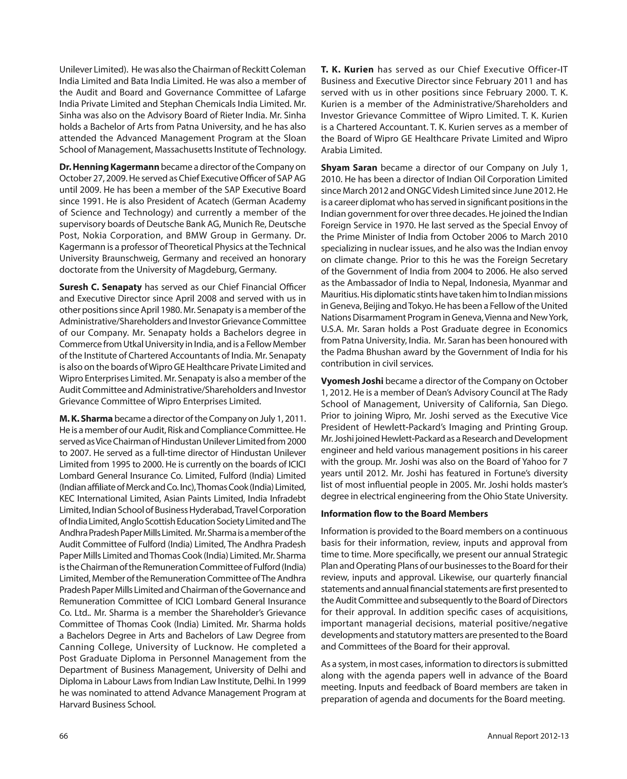 66 Annual Report 2012-13
Unilever Limited). He was also the Chairman of Reckitt Coleman
India Limited and Bata India Limited. He was also a member of
the Audit and Board and Governance Committee of Lafarge
India Private Limited and Stephan Chemicals India Limited. Mr.
Sinha was also on the Advisory Board of Rieter India. Mr. Sinha
holds a Bachelor of Arts from Patna University, and he has also
attended the Advanced Management Program at the Sloan
School of Management, Massachusetts Institute ofTechnology.
Dr.HenningKagermannbecameadirectoroftheCompanyon
October 27, 2009. He served as Chief Executive Officer of SAP AG
until 2009. He has been a member of the SAP Executive Board
since 1991. He is also President of Acatech (German Academy
of Science and Technology) and currently a member of the
supervisory boards of Deutsche Bank AG, Munich Re, Deutsche
Post, Nokia Corporation, and BMW Group in Germany. Dr.
Kagermann is a professor ofTheoretical Physics at theTechnical
University Braunschweig, Germany and received an honorary
doctorate from the University of Magdeburg, Germany.
Suresh C. Senapaty has served as our Chief Financial Officer
and Executive Director since April 2008 and served with us in
otherpositionssinceApril1980.Mr.Senapatyisamemberofthe
Administrative/ShareholdersandInvestorGrievanceCommittee
of our Company. Mr. Senapaty holds a Bachelors degree in
CommercefromUtkalUniversityinIndia,andisaFellowMember
of the Institute of Chartered Accountants of India. Mr. Senapaty
is also on the boards ofWipro GE Healthcare Private Limited and
Wipro Enterprises Limited. Mr. Senapaty is also a member of the
AuditCommitteeandAdministrative/ShareholdersandInvestor
Grievance Committee of Wipro Enterprises Limited.
M.K.Sharma became a director of the Company on July 1, 2011.
HeisamemberofourAudit,RiskandComplianceCommittee.He
servedasViceChairmanofHindustanUnileverLimitedfrom2000
to 2007. He served as a full-time director of Hindustan Unilever
Limited from 1995 to 2000. He is currently on the boards of ICICI
Lombard General Insurance Co. Limited, Fulford (India) Limited
(IndianaffiliateofMerckandCo.Inc),ThomasCook(India)Limited,
KEC International Limited, Asian Paints Limited, India Infradebt
Limited,IndianSchoolofBusinessHyderabad,TravelCorporation
ofIndiaLimited,AngloScottishEducationSocietyLimitedandThe
AndhraPradeshPaperMillsLimited. Mr.Sharmaisamemberofthe
Audit Committee of Fulford (India) Limited, The Andhra Pradesh
Paper Mills Limited andThomas Cook (India) Limited. Mr. Sharma
istheChairmanoftheRemunerationCommitteeofFulford(India)
Limited,MemberoftheRemunerationCommitteeofTheAndhra
PradeshPaperMillsLimitedandChairmanoftheGovernanceand
Remuneration Committee of ICICI Lombard General Insurance
Co. Ltd.. Mr. Sharma is a member the Shareholder’s Grievance
Committee of Thomas Cook (India) Limited. Mr. Sharma holds
a Bachelors Degree in Arts and Bachelors of Law Degree from
Canning College, University of Lucknow. He completed a
Post Graduate Diploma in Personnel Management from the
Department of Business Management, University of Delhi and
Diploma in Labour Laws from Indian Law Institute, Delhi. In 1999
he was nominated to attend Advance Management Program at
Harvard Business School.
T. K. Kurien has served as our Chief Executive Officer-IT
Business and Executive Director since February 2011 and has
served with us in other positions since February 2000. T. K.
Kurien is a member of the Administrative/Shareholders and
Investor Grievance Committee of Wipro Limited. T. K. Kurien
is a Chartered Accountant. T. K. Kurien serves as a member of
the Board of Wipro GE Healthcare Private Limited and Wipro
Arabia Limited.
Shyam Saran became a director of our Company on July 1,
2010. He has been a director of Indian Oil Corporation Limited
since March 2012 and ONGCVidesh Limited since June 2012. He
isacareerdiplomatwhohasservedinsignificantpositionsinthe
Indian government for over three decades. He joined the Indian
Foreign Service in 1970. He last served as the Special Envoy of
the Prime Minister of India from October 2006 to March 2010
specializing in nuclear issues, and he also was the Indian envoy
on climate change. Prior to this he was the Foreign Secretary
of the Government of India from 2004 to 2006. He also served
as the Ambassador of India to Nepal, Indonesia, Myanmar and
Mauritius.HisdiplomaticstintshavetakenhimtoIndianmissions
in Geneva, Beijing andTokyo. He has been a Fellow of the United
Nations Disarmament Program in Geneva,Vienna and NewYork,
U.S.A. Mr. Saran holds a Post Graduate degree in Economics
from Patna University, India. Mr. Saran has been honoured with
the Padma Bhushan award by the Government of India for his
contribution in civil services.
Vyomesh Joshi became a director of the Company on October
1, 2012. He is a member of Dean’s Advisory Council at The Rady
School of Management, University of California, San Diego.
Prior to joining Wipro, Mr. Joshi served as the Executive Vice
President of Hewlett-Packard’s Imaging and Printing Group.
Mr. JoshijoinedHewlett-PackardasaResearchandDevelopment
engineer and held various management positions in his career
with the group. Mr. Joshi was also on the Board of Yahoo for 7
years until 2012. Mr. Joshi has featured in Fortune’s diversity
list of most influential people in 2005. Mr. Joshi holds master’s
degree in electrical engineering from the Ohio State University.
Information flow to the Board Members
Information is provided to the Board members on a continuous
basis for their information, review, inputs and approval from
time to time. More specifically, we present our annual Strategic
Plan and Operating Plans of our businesses to the Board for their
review, inputs and approval. Likewise, our quarterly financial
statementsandannualfinancialstatementsarefirstpresentedto
theAuditCommitteeandsubsequentlytotheBoardofDirectors
for their approval. In addition specific cases of acquisitions,
important managerial decisions, material positive/negative
developments and statutory matters are presented to the Board
and Committees of the Board for their approval.
As a system, in most cases, information to directors is submitted
along with the agenda papers well in advance of the Board
meeting. Inputs and feedback of Board members are taken in
preparation of agenda and documents for the Board meeting.
 