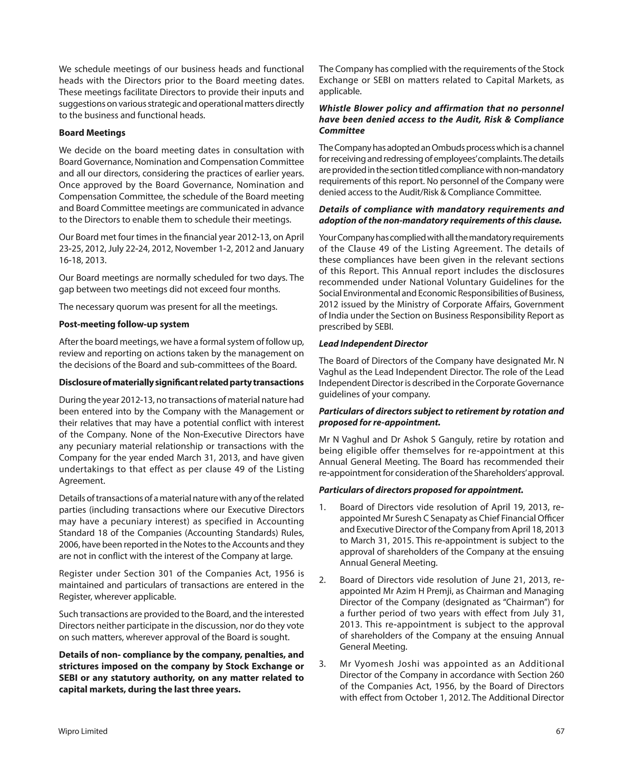 Wipro Limited 67
We schedule meetings of our business heads and functional
heads with the Directors prior to the Board meeting dates.
These meetings facilitate Directors to provide their inputs and
suggestionsonvariousstrategicandoperationalmattersdirectly
to the business and functional heads.
Board Meetings
We decide on the board meeting dates in consultation with
Board Governance, Nomination and Compensation Committee
and all our directors, considering the practices of earlier years.
Once approved by the Board Governance, Nomination and
Compensation Committee, the schedule of the Board meeting
and Board Committee meetings are communicated in advance
to the Directors to enable them to schedule their meetings.
Our Board met four times in the financial year 2012-13, on April
23-25, 2012, July 22-24, 2012, November 1-2, 2012 and January
16-18, 2013.
Our Board meetings are normally scheduled for two days. The
gap between two meetings did not exceed four months.
The necessary quorum was present for all the meetings.
Post-meeting follow-up system
After the board meetings, we have a formal system of follow up,
review and reporting on actions taken by the management on
the decisions of the Board and sub-committees of the Board.
Disclosureofmateriallysignificantrelatedpartytransactions
During the year 2012-13, no transactions of material nature had
been entered into by the Company with the Management or
their relatives that may have a potential conflict with interest
of the Company. None of the Non-Executive Directors have
any pecuniary material relationship or transactions with the
Company for the year ended March 31, 2013, and have given
undertakings to that effect as per clause 49 of the Listing
Agreement.
Detailsoftransactionsofamaterialnaturewithanyoftherelated
parties (including transactions where our Executive Directors
may have a pecuniary interest) as specified in Accounting
Standard 18 of the Companies (Accounting Standards) Rules,
2006, have been reported in the Notes to the Accounts and they
are not in conflict with the interest of the Company at large.
Register under Section 301 of the Companies Act, 1956 is
maintained and particulars of transactions are entered in the
Register, wherever applicable.
Such transactions are provided to the Board, and the interested
Directors neither participate in the discussion, nor do they vote
on such matters, wherever approval of the Board is sought.
Details of non- compliance by the company, penalties, and
strictures imposed on the company by Stock Exchange or
SEBI or any statutory authority, on any matter related to
capital markets, during the last three years.
The Company has complied with the requirements of the Stock
Exchange or SEBI on matters related to Capital Markets, as
applicable.
Whistle Blower policy and affirmation that no personnel
have been denied access to the Audit, Risk & Compliance
Committee
TheCompanyhasadoptedanOmbudsprocesswhichisachannel
forreceivingandredressingofemployees’complaints.Thedetails
areprovidedinthesectiontitledcompliancewithnon-mandatory
requirements of this report. No personnel of the Company were
denied access to the Audit/Risk & Compliance Committee.
Details of compliance with mandatory requirements and
adoption of the non-mandatory requirements of this clause.
YourCompanyhascompliedwithallthemandatoryrequirements
of the Clause 49 of the Listing Agreement. The details of
these compliances have been given in the relevant sections
of this Report. This Annual report includes the disclosures
recommended under National Voluntary Guidelines for the
SocialEnvironmentalandEconomicResponsibilitiesofBusiness,
2012 issued by the Ministry of Corporate Affairs, Government
of India under the Section on Business Responsibility Report as
prescribed by SEBI.
Lead Independent Director
The Board of Directors of the Company have designated Mr. N
Vaghul as the Lead Independent Director. The role of the Lead
Independent Director is described in the Corporate Governance
guidelines of your company.
Particulars of directors subject to retirement by rotation and
proposed for re-appointment.
Mr N Vaghul and Dr Ashok S Ganguly, retire by rotation and
being eligible offer themselves for re-appointment at this
Annual General Meeting. The Board has recommended their
re-appointment for consideration of the Shareholders’approval.
Particulars of directors proposed for appointment.
1. Board of Directors vide resolution of April 19, 2013, re-
appointed Mr Suresh C Senapaty as Chief Financial Officer
and Executive Director of the Company from April 18, 2013
to March 31, 2015. This re-appointment is subject to the
approval of shareholders of the Company at the ensuing
Annual General Meeting.
2. Board of Directors vide resolution of June 21, 2013, re-
appointed Mr Azim H Premji, as Chairman and Managing
Director of the Company (designated as “Chairman”) for
a further period of two years with effect from July 31,
2013. This re-appointment is subject to the approval
of shareholders of the Company at the ensuing Annual
General Meeting.
3. Mr Vyomesh Joshi was appointed as an Additional
Director of the Company in accordance with Section 260
of the Companies Act, 1956, by the Board of Directors
with effect from October 1, 2012. The Additional Director
 