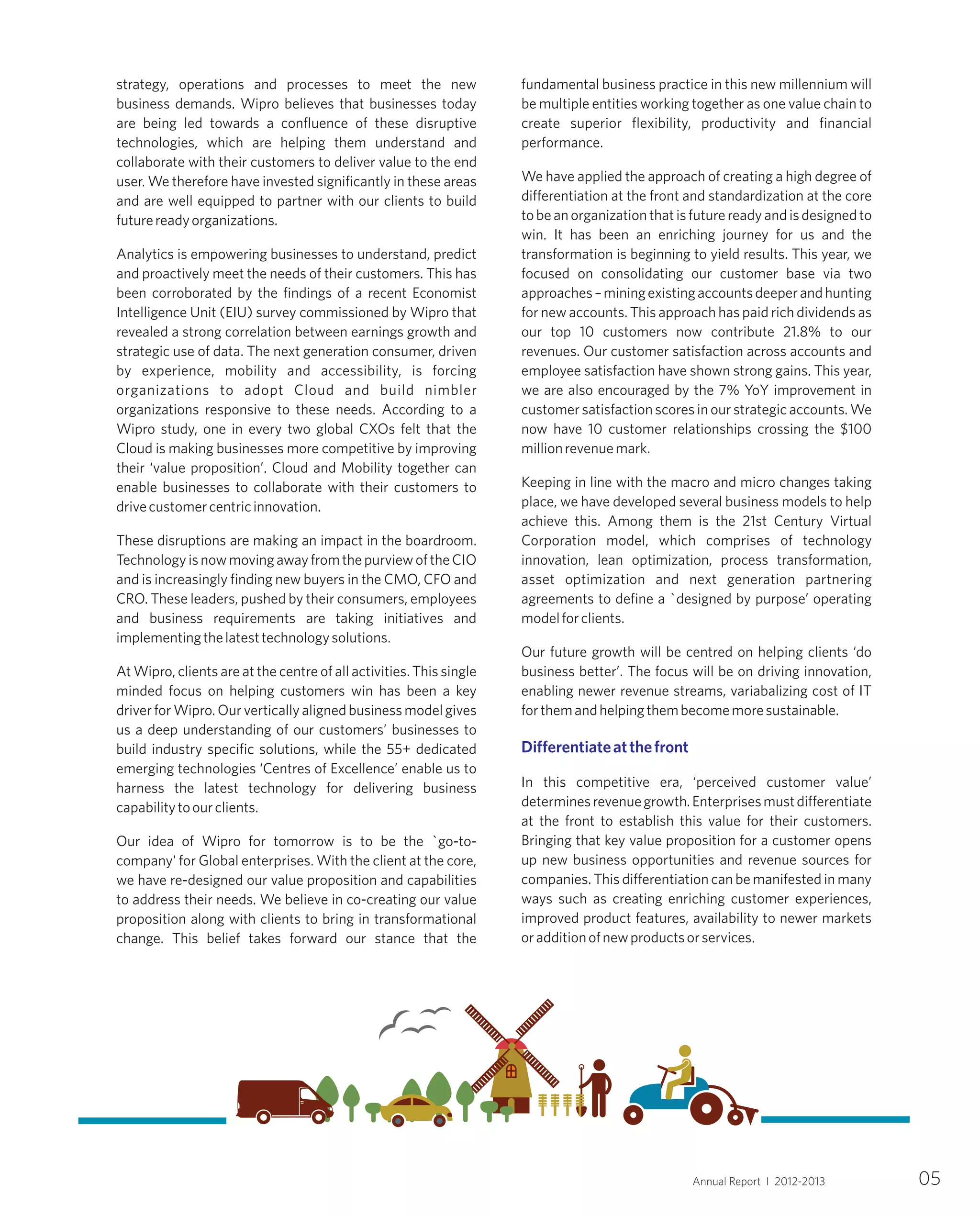 strategy, operations and processes to meet the new
business demands. Wipro believes that businesses today
are being led towards a confluence of these disruptive
technologies, which are helping them understand and
collaborate with their customers to deliver value to the end
user. We therefore have invested significantly in these areas
and are well equipped to partner with our clients to build
futurereadyorganizations.
Analytics is empowering businesses to understand, predict
and proactively meet the needs of their customers. This has
been corroborated by the findings of a recent Economist
Intelligence Unit (EIU) survey commissioned by Wipro that
revealed a strong correlation between earnings growth and
strategic use of data. The next generation consumer, driven
by experience, mobility and accessibility, is forcing
organizations to adopt Cloud and build nimbler
organizations responsive to these needs. According to a
Wipro study, one in every two global CXOs felt that the
Cloud is making businesses more competitive by improving
their ‘value proposition’. Cloud and Mobility together can
enable businesses to collaborate with their customers to
drivecustomercentricinnovation.
These disruptions are making an impact in the boardroom.
TechnologyisnowmovingawayfromthepurviewoftheCIO
and is increasingly finding new buyers in the CMO, CFO and
CRO. These leaders, pushed by their consumers, employees
and business requirements are taking initiatives and
implementingthelatesttechnologysolutions.
At Wipro, clients are at the centre of all activities. This single
minded focus on helping customers win has been a key
driverforWipro.Ourverticallyalignedbusinessmodelgives
us a deep understanding of our customers’ businesses to
build industry specific solutions, while the 55+ dedicated
emerging technologies ‘Centres of Excellence’ enable us to
harness the latest technology for delivering business
capabilitytoourclients.
Our idea of Wipro for tomorrow is to be the `go-to-
company' for Global enterprises. With the client at the core,
we have re-designed our value proposition and capabilities
to address their needs. We believe in co-creating our value
proposition along with clients to bring in transformational
change. This belief takes forward our stance that the
fundamental business practice in this new millennium will
be multiple entities working together as one value chain to
create superior flexibility, productivity and financial
performance.
We have applied the approach of creating a high degree of
differentiation at the front and standardization at the core
tobeanorganizationthatisfuturereadyandisdesignedto
win. It has been an enriching journey for us and the
transformation is beginning to yield results. This year, we
focused on consolidating our customer base via two
approaches–miningexistingaccountsdeeperandhunting
for new accounts. This approach has paid rich dividends as
our top 10 customers now contribute 21.8% to our
revenues. Our customer satisfaction across accounts and
employee satisfaction have shown strong gains. This year,
we are also encouraged by the 7% YoY improvement in
customer satisfaction scores in our strategic accounts. We
now have 10 customer relationships crossing the $100
millionrevenuemark.
Keeping in line with the macro and micro changes taking
place, we have developed several business models to help
achieve this. Among them is the 21st Century Virtual
Corporation model, which comprises of technology
innovation, lean optimization, process transformation,
asset optimization and next generation partnering
agreements to define a `designed by purpose’ operating
modelforclients.
Our future growth will be centred on helping clients ‘do
business better’. The focus will be on driving innovation,
enabling newer revenue streams, variabalizing cost of IT
forthemandhelpingthembecomemoresustainable.
In this competitive era, ‘perceived customer value’
determinesrevenuegrowth.Enterprisesmustdifferentiate
at the front to establish this value for their customers.
Bringing that key value proposition for a customer opens
up new business opportunities and revenue sources for
companies. This differentiation can be manifested in many
ways such as creating enriching customer experiences,
improved product features, availability to newer markets
oradditionofnewproductsorservices.
Differentiateatthefront
05Annual Report I 2012-2013
 