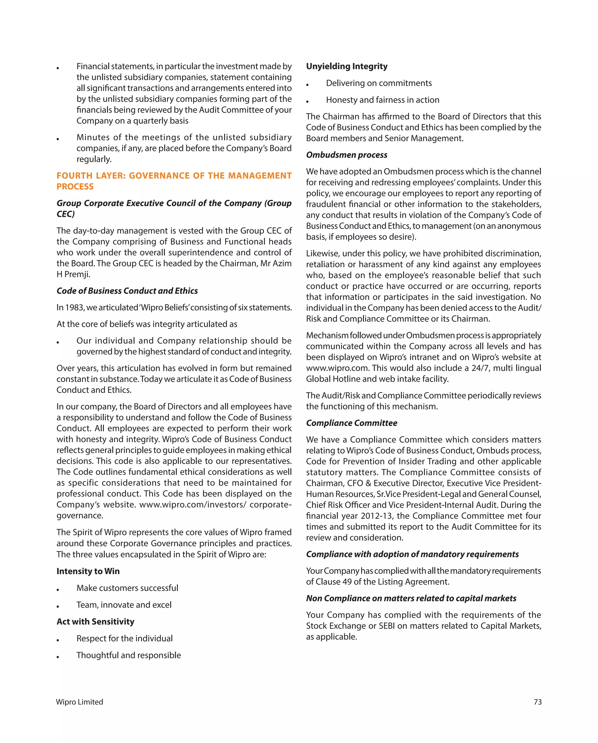 Wipro Limited 73
● Financial statements, in particular the investment made by
the unlisted subsidiary companies, statement containing
all significant transactions and arrangements entered into
by the unlisted subsidiary companies forming part of the
financials being reviewed by the Audit Committee of your
Company on a quarterly basis
● Minutes of the meetings of the unlisted subsidiary
companies, if any, are placed before the Company’s Board
regularly.
FOURTH LAYER: GOVERNANCE OF THE MANAGEMENT
PROCESS
Group Corporate Executive Council of the Company (Group
CEC)
The day-to-day management is vested with the Group CEC of
the Company comprising of Business and Functional heads
who work under the overall superintendence and control of
the Board. The Group CEC is headed by the Chairman, Mr Azim
H Premji.
Code of Business Conduct and Ethics
In1983,wearticulated‘WiproBeliefs’consistingofsixstatements.
At the core of beliefs was integrity articulated as
● Our individual and Company relationship should be
governedbythehigheststandardofconductandintegrity.
Over years, this articulation has evolved in form but remained
constant in substance.Today we articulate it as Code of Business
Conduct and Ethics.
In our company, the Board of Directors and all employees have
a responsibility to understand and follow the Code of Business
Conduct. All employees are expected to perform their work
with honesty and integrity. Wipro’s Code of Business Conduct
reflects general principles to guide employees in making ethical
decisions. This code is also applicable to our representatives.
The Code outlines fundamental ethical considerations as well
as specific considerations that need to be maintained for
professional conduct. This Code has been displayed on the
Company’s website. www.wipro.com/investors/ corporate-
governance.
The Spirit of Wipro represents the core values of Wipro framed
around these Corporate Governance principles and practices.
The three values encapsulated in the Spirit of Wipro are:
Intensity to Win
● Make customers successful
● Team, innovate and excel
Act with Sensitivity
● Respect for the individual
● Thoughtful and responsible
Unyielding Integrity
● Delivering on commitments
● Honesty and fairness in action
The Chairman has affirmed to the Board of Directors that this
Code of Business Conduct and Ethics has been complied by the
Board members and Senior Management.
Ombudsmen process
We have adopted an Ombudsmen process which is the channel
for receiving and redressing employees’complaints. Under this
policy, we encourage our employees to report any reporting of
fraudulent financial or other information to the stakeholders,
any conduct that results in violation of the Company’s Code of
BusinessConductandEthics,tomanagement(onananonymous
basis, if employees so desire).
Likewise, under this policy, we have prohibited discrimination,
retaliation or harassment of any kind against any employees
who, based on the employee’s reasonable belief that such
conduct or practice have occurred or are occurring, reports
that information or participates in the said investigation. No
individual in the Company has been denied access to the Audit/
Risk and Compliance Committee or its Chairman.
MechanismfollowedunderOmbudsmenprocessisappropriately
communicated within the Company across all levels and has
been displayed on Wipro’s intranet and on Wipro’s website at
www.wipro.com. This would also include a 24/7, multi lingual
Global Hotline and web intake facility.
The Audit/Risk and Compliance Committee periodically reviews
the functioning of this mechanism.
Compliance Committee
We have a Compliance Committee which considers matters
relating to Wipro’s Code of Business Conduct, Ombuds process,
Code for Prevention of Insider Trading and other applicable
statutory matters. The Compliance Committee consists of
Chairman, CFO & Executive Director, Executive Vice President-
Human Resources, Sr.Vice President-Legal and General Counsel,
Chief Risk Officer and Vice President-Internal Audit. During the
financial year 2012-13, the Compliance Committee met four
times and submitted its report to the Audit Committee for its
review and consideration.
Compliance with adoption of mandatory requirements
YourCompanyhascompliedwithallthemandatoryrequirements
of Clause 49 of the Listing Agreement.
Non Compliance on matters related to capital markets
Your Company has complied with the requirements of the
Stock Exchange or SEBI on matters related to Capital Markets,
as applicable.
 