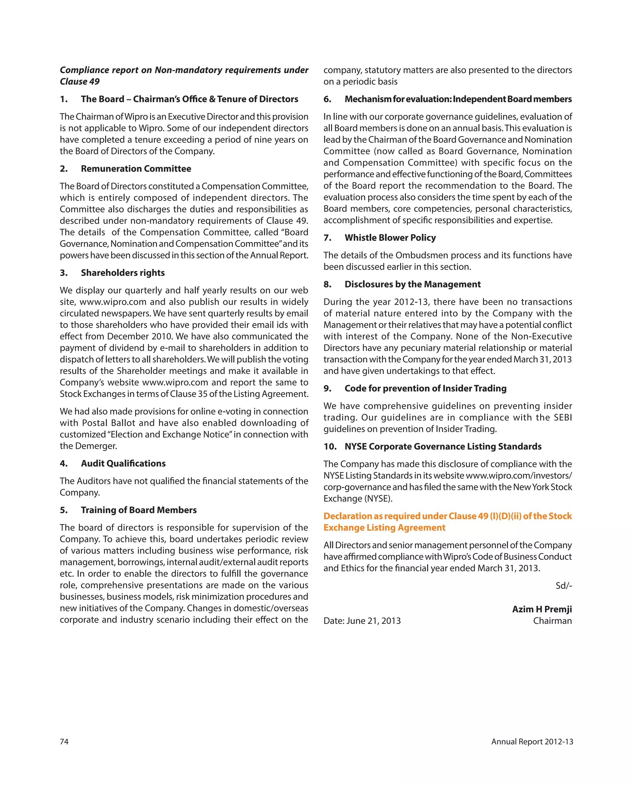 74 Annual Report 2012-13
Compliance report on Non-mandatory requirements under
Clause 49
1. The Board – Chairman’s Office & Tenure of Directors
TheChairmanofWiproisanExecutiveDirectorandthisprovision
is not applicable to Wipro. Some of our independent directors
have completed a tenure exceeding a period of nine years on
the Board of Directors of the Company.
2. Remuneration Committee
The Board of Directors constituted a Compensation Committee,
which is entirely composed of independent directors. The
Committee also discharges the duties and responsibilities as
described under non-mandatory requirements of Clause 49.
The details of the Compensation Committee, called “Board
Governance,NominationandCompensationCommittee”andits
powershavebeendiscussedinthissectionoftheAnnualReport.
3. Shareholders rights
We display our quarterly and half yearly results on our web
site, www.wipro.com and also publish our results in widely
circulated newspapers. We have sent quarterly results by email
to those shareholders who have provided their email ids with
effect from December 2010. We have also communicated the
payment of dividend by e-mail to shareholders in addition to
dispatch of letters to all shareholders.We will publish the voting
results of the Shareholder meetings and make it available in
Company’s website www.wipro.com and report the same to
Stock Exchanges in terms of Clause 35 of the Listing Agreement.
We had also made provisions for online e-voting in connection
with Postal Ballot and have also enabled downloading of
customized“Election and Exchange Notice”in connection with
the Demerger.
4. Audit Qualifications
The Auditors have not qualified the financial statements of the
Company.
5. Training of Board Members
The board of directors is responsible for supervision of the
Company. To achieve this, board undertakes periodic review
of various matters including business wise performance, risk
management, borrowings, internal audit/external audit reports
etc. In order to enable the directors to fulfill the governance
role, comprehensive presentations are made on the various
businesses, business models, risk minimization procedures and
new initiatives of the Company. Changes in domestic/overseas
corporate and industry scenario including their effect on the
company, statutory matters are also presented to the directors
on a periodic basis
6. Mechanismforevaluation:IndependentBoardmembers
In line with our corporate governance guidelines, evaluation of
all Board members is done on an annual basis.This evaluation is
lead by the Chairman of the Board Governance and Nomination
Committee (now called as Board Governance, Nomination
and Compensation Committee) with specific focus on the
performanceandeffectivefunctioningoftheBoard,Committees
of the Board report the recommendation to the Board. The
evaluation process also considers the time spent by each of the
Board members, core competencies, personal characteristics,
accomplishment of specific responsibilities and expertise.
7. Whistle Blower Policy
The details of the Ombudsmen process and its functions have
been discussed earlier in this section.
8. Disclosures by the Management
During the year 2012-13, there have been no transactions
of material nature entered into by the Company with the
Management or their relatives that may have a potential conflict
with interest of the Company. None of the Non-Executive
Directors have any pecuniary material relationship or material
transactionwiththeCompanyfortheyearendedMarch31,2013
and have given undertakings to that effect.
9. Code for prevention of Insider Trading
We have comprehensive guidelines on preventing insider
trading. Our guidelines are in compliance with the SEBI
guidelines on prevention of Insider Trading.
10. NYSE Corporate Governance Listing Standards
The Company has made this disclosure of compliance with the
NYSEListingStandardsinitswebsite www.wipro.com/investors/
corp-governanceandhasfiledthesamewiththeNewYorkStock
Exchange (NYSE).
DeclarationasrequiredunderClause49(I)(D)(ii)oftheStock
Exchange Listing Agreement
AllDirectorsandseniormanagementpersonneloftheCompany
haveaffirmedcompliancewithWipro’sCodeofBusinessConduct
and Ethics for the financial year ended March 31, 2013.
Sd/-
Azim H Premji
Date: June 21, 2013 Chairman
 