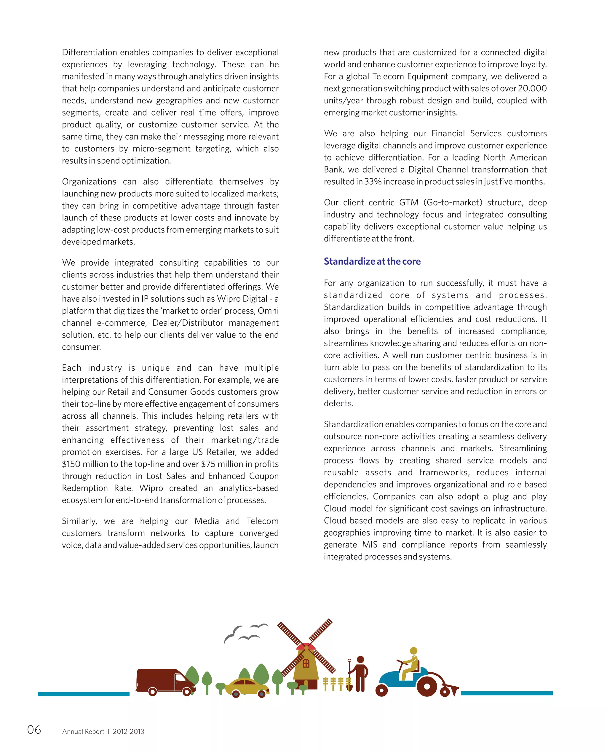 Differentiation enables companies to deliver exceptional
experiences by leveraging technology. These can be
manifested in many ways through analytics driven insights
that help companies understand and anticipate customer
needs, understand new geographies and new customer
segments, create and deliver real time offers, improve
product quality, or customize customer service. At the
same time, they can make their messaging more relevant
to customers by micro-segment targeting, which also
resultsinspendoptimization.
Organizations can also differentiate themselves by
launching new products more suited to localized markets;
they can bring in competitive advantage through faster
launch of these products at lower costs and innovate by
adapting low-cost products from emerging markets to suit
developedmarkets.
We provide integrated consulting capabilities to our
clients across industries that help them understand their
customer better and provide differentiated offerings. We
have also invested in IP solutions such as Wipro Digital - a
platform that digitizes the 'market to order' process, Omni
channel e-commerce, Dealer/Distributor management
solution, etc. to help our clients deliver value to the end
consumer.
Each industry is unique and can have multiple
interpretations of this differentiation. For example, we are
helping our Retail and Consumer Goods customers grow
their top-line by more effective engagement of consumers
across all channels. This includes helping retailers with
their assortment strategy, preventing lost sales and
enhancing effectiveness of their marketing/trade
promotion exercises. For a large US Retailer, we added
$150 million to the top-line and over $75 million in profits
through reduction in Lost Sales and Enhanced Coupon
Redemption Rate. Wipro created an analytics-based
ecosystemforend-to-endtransformationofprocesses.
Similarly, we are helping our Media and Telecom
customers transform networks to capture converged
voice,dataandvalue-addedservicesopportunities,launch
new products that are customized for a connected digital
world and enhance customer experience to improve loyalty.
For a global Telecom Equipment company, we delivered a
nextgenerationswitchingproductwithsalesofover20,000
units/year through robust design and build, coupled with
emergingmarketcustomerinsights.
We are also helping our Financial Services customers
leverage digital channels and improve customer experience
to achieve differentiation. For a leading North American
Bank, we delivered a Digital Channel transformation that
resultedin33%increaseinproductsalesinjustfivemonths.
Our client centric GTM (Go-to-market) structure, deep
industry and technology focus and integrated consulting
capability delivers exceptional customer value helping us
differentiateatthefront.
For any organization to run successfully, it must have a
standardized core of systems and processes.
Standardization builds in competitive advantage through
improved operational efficiencies and cost reductions. It
also brings in the benefits of increased compliance,
streamlines knowledge sharing and reduces efforts on non-
core activities. A well run customer centric business is in
turn able to pass on the benefits of standardization to its
customers in terms of lower costs, faster product or service
delivery, better customer service and reduction in errors or
defects.
Standardization enables companies to focus on the core and
outsource non-core activities creating a seamless delivery
experience across channels and markets. Streamlining
process flows by creating shared service models and
reusable assets and frameworks, reduces internal
dependencies and improves organizational and role based
efficiencies. Companies can also adopt a plug and play
Cloud model for significant cost savings on infrastructure.
Cloud based models are also easy to replicate in various
geographies improving time to market. It is also easier to
generate MIS and compliance reports from seamlessly
integratedprocessesandsystems.
Standardizeatthecore
06 Annual Report I 2012-2013
 