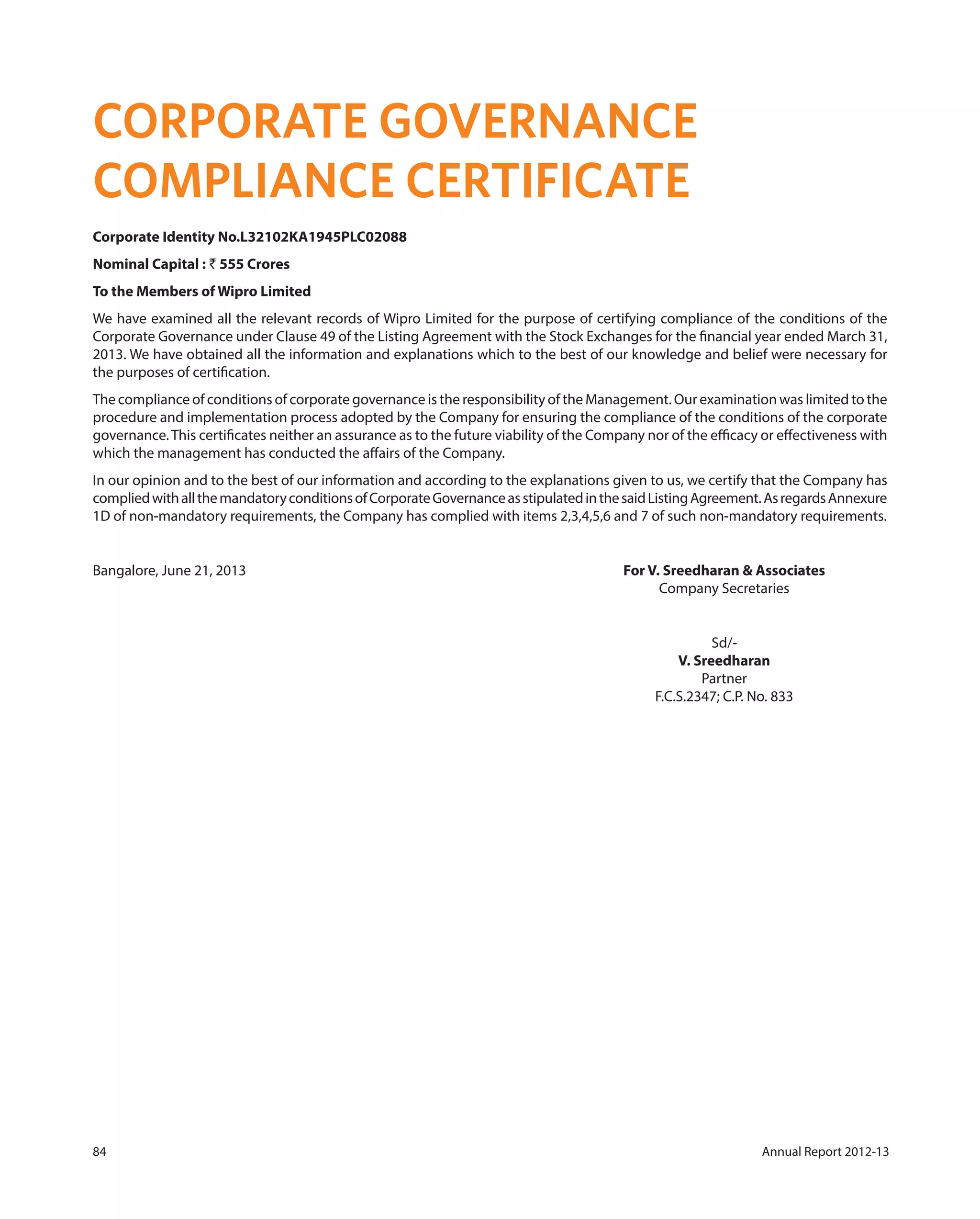84 Annual Report 2012-13
CORPORATE GOVERNANCE
COMPLIANCE CERTIFICATE
Corporate Identity No.L32102KA1945PLC02088
Nominal Capital : ` 555 Crores
To the Members of Wipro Limited
We have examined all the relevant records of Wipro Limited for the purpose of certifying compliance of the conditions of the
Corporate Governance under Clause 49 of the Listing Agreement with the Stock Exchanges for the financial year ended March 31,
2013. We have obtained all the information and explanations which to the best of our knowledge and belief were necessary for
the purposes of certification.
The compliance of conditions of corporate governance is the responsibility of the Management. Our examination was limited to the
procedure and implementation process adopted by the Company for ensuring the compliance of the conditions of the corporate
governance.This certificates neither an assurance as to the future viability of the Company nor of the efficacy or effectiveness with
which the management has conducted the affairs of the Company.
In our opinion and to the best of our information and according to the explanations given to us, we certify that the Company has
compliedwithallthemandatoryconditionsofCorporateGovernanceasstipulatedinthesaidListingAgreement.AsregardsAnnexure
1D of non-mandatory requirements, the Company has complied with items 2,3,4,5,6 and 7 of such non-mandatory requirements.
Bangalore, June 21, 2013 For V. Sreedharan & Associates
Company Secretaries
Sd/-
V. Sreedharan
Partner
F.C.S.2347; C.P. No. 833
 