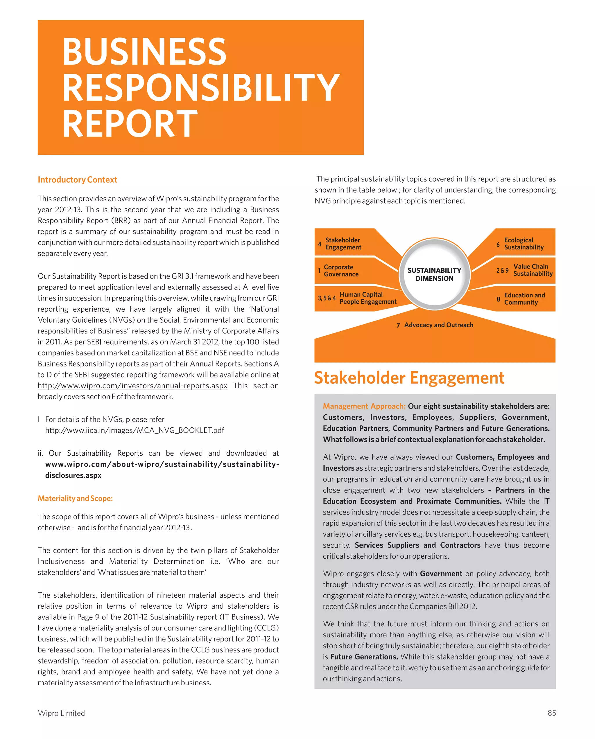 Management Approach: Our eight sustainability stakeholders are:
Customers, Investors, Employees, Suppliers, Government,
Education Partners, Community Partners and Future Generations.
Whatfollowsisabriefcontextualexplanationforeachstakeholder.
At Wipro, we have always viewed our Customers, Employees and
Investorsasstrategicpartnersandstakeholders.Overthelastdecade,
our programs in education and community care have brought us in
close engagement with two new stakeholders – Partners in the
Education Ecosystem and Proximate Communities. While the IT
services industry model does not necessitate a deep supply chain, the
rapid expansion of this sector in the last two decades has resulted in a
variety of ancillary services e.g. bus transport, housekeeping, canteen,
security. Services Suppliers and Contractors have thus become
criticalstakeholdersforouroperations.
Wipro engages closely with Government on policy advocacy, both
through industry networks as well as directly. The principal areas of
engagement relate to energy, water, e-waste, education policy and the
recentCSRrulesundertheCompaniesBill2012.
We think that the future must inform our thinking and actions on
sustainability more than anything else, as otherwise our vision will
stop short of being truly sustainable; therefore, our eighth stakeholder
is Future Generations. While this stakeholder group may not have a
tangibleandrealfacetoit,wetrytousethemasananchoringguidefor
ourthinkingandactions.
IntroductoryContext
MaterialityandScope:
This section provides an overview of Wipro’s sustainability program for the
year 2012-13. This is the second year that we are including a Business
Responsibility Report (BRR) as part of our Annual Financial Report. The
report is a summary of our sustainability program and must be read in
conjunctionwithourmoredetailedsustainabilityreportwhichispublished
separatelyeveryyear.
Our Sustainability Report is based on the GRI 3.1 framework and have been
prepared to meet application level and externally assessed at A level five
times in succession. In preparing this overview, while drawing from our GRI
reporting experience, we have largely aligned it with the ‘National
Voluntary Guidelines (NVGs) on the Social, Environmental and Economic
responsibilities of Business” released by the Ministry of Corporate Affairs
in 2011. As per SEBI requirements, as on March 31 2012, the top 100 listed
companies based on market capitalization at BSE and NSE need to include
Business Responsibility reports as part of their Annual Reports. Sections A
to D of the SEBI suggested reporting framework will be available online at
http://www.wipro.com/investors/annual-reports.aspx This section
broadlycoverssectionEoftheframework.
I For details of the NVGs, please refer
http://www.iica.in/images/MCA_NVG_BOOKLET.pdf
ii. Our Sustainability Reports can be viewed and downloaded at
www.wipro.com/about-wipro/sustainability/sustainability-
disclosures.aspx
The scope of this report covers all of Wipro’s business - unless mentioned
otherwise- andisforthefinancialyear2012-13.
The content for this section is driven by the twin pillars of Stakeholder
Inclusiveness and Materiality Determination i.e. ‘Who are our
stakeholders’and‘Whatissuesarematerialtothem’
The stakeholders, identification of nineteen material aspects and their
relative position in terms of relevance to Wipro and stakeholders is
available in Page 9 of the 2011-12 Sustainability report (IT Business). We
have done a materiality analysis of our consumer care and lighting (CCLG)
business, which will be published in the Sustainability report for 2011-12 to
be released soon. The top material areas in the CCLG business are product
stewardship, freedom of association, pollution, resource scarcity, human
rights, brand and employee health and safety. We have not yet done a
materialityassessmentoftheInfrastructurebusiness.
Stakeholder Engagement
BUSINESS
RESPONSIBILITY
REPORT
SUSTAINABILITY
DIMENSION
Stakeholder
Engagement4
3, 5 & 4
Human Capital
People Engagement
6
Ecological
Sustainability
8
Education and
Community
2 & 9
Value Chain
Sustainability1
Corporate
Governance
7 Advocacy and Outreach
The principal sustainability topics covered in this report are structured as
shown in the table below ; for clarity of understanding, the corresponding
NVGprincipleagainsteachtopicismentioned.
85Wipro Limited
 