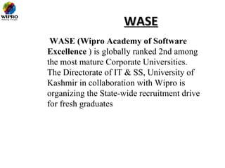 WASE
 WASE (Wipro Academy of Software
Excellence ) is globally ranked 2nd among
the most mature Corporate Universities.
The Directorate of IT & SS, University of
Kashmir in collaboration with Wipro is
organizing the State-wide recruitment drive
for fresh graduates
 