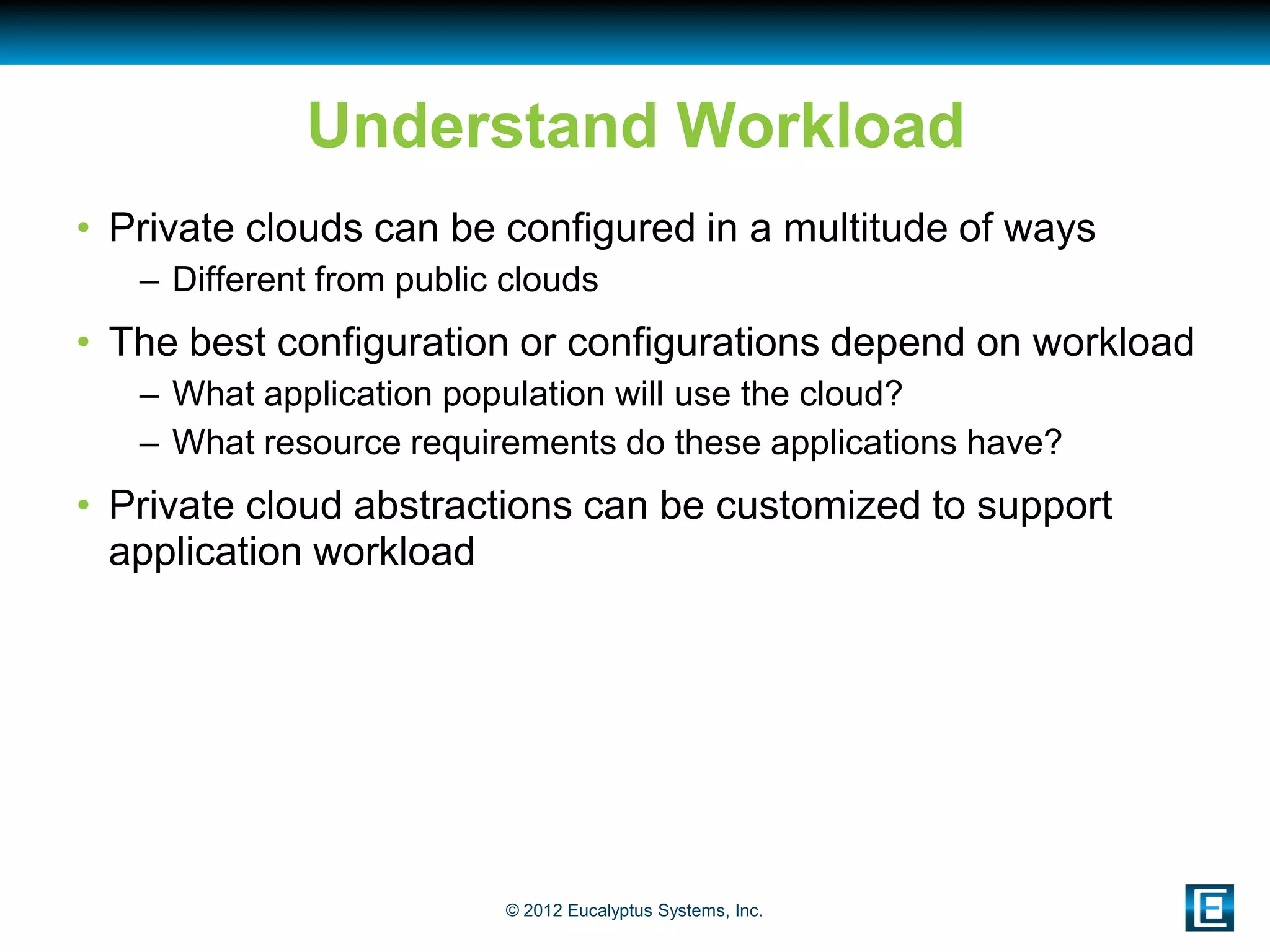 Understand Workload
• Private clouds can be configured in a multitude of ways
   – Different from public clouds
• The best configuration or configurations depend on workload
   – What application population will use the cloud?
   – What resource requirements do these applications have?
• Private cloud abstractions can be customized to support
  application workload




                          © 2012 Eucalyptus Systems, Inc.
 