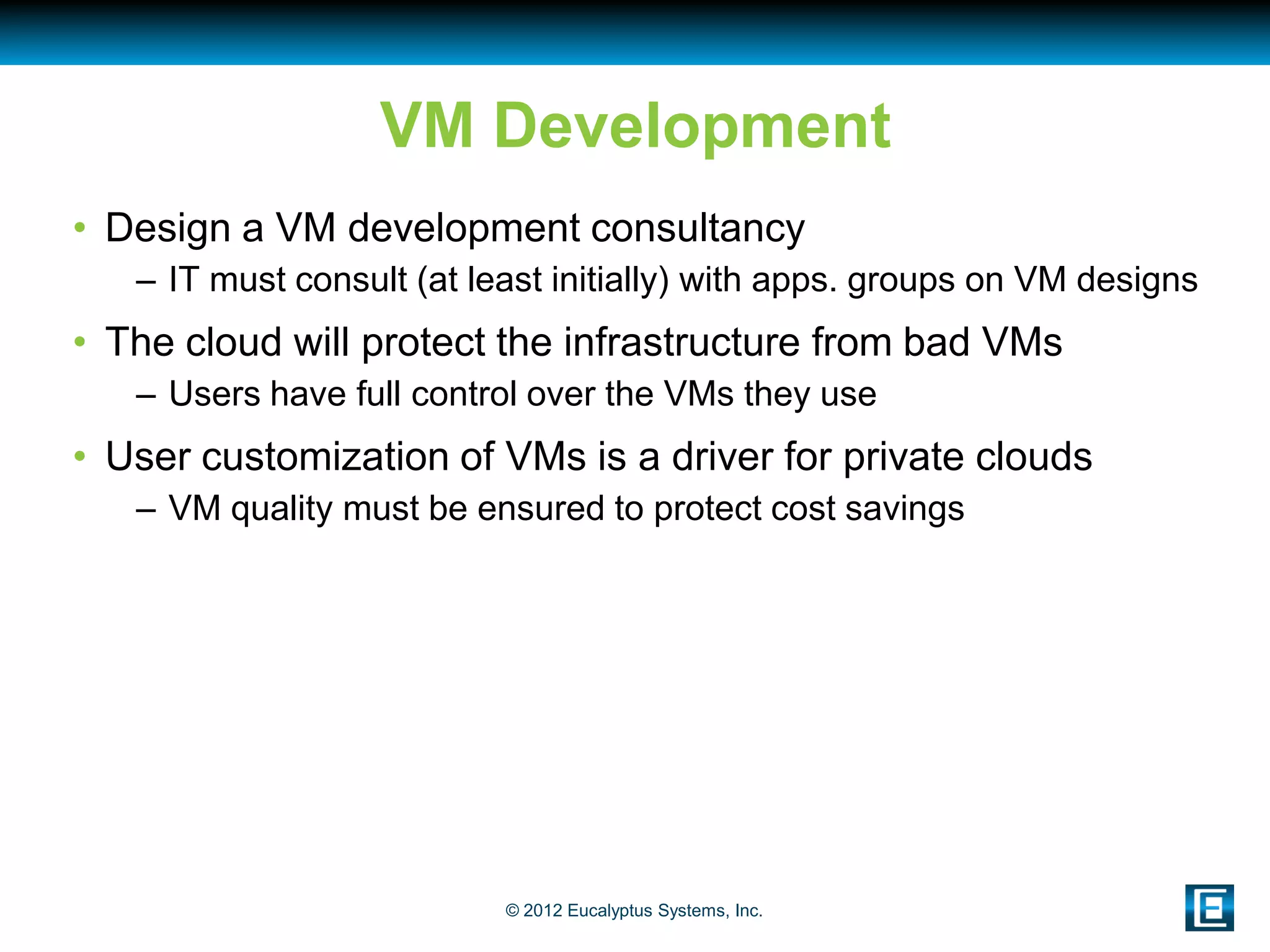 VM Development
• Design a VM development consultancy
   – IT must consult (at least initially) with apps. groups on VM designs
• The cloud will protect the infrastructure from bad VMs
   – Users have full control over the VMs they use
• User customization of VMs is a driver for private clouds
   – VM quality must be ensured to protect cost savings




                           © 2012 Eucalyptus Systems, Inc.
 