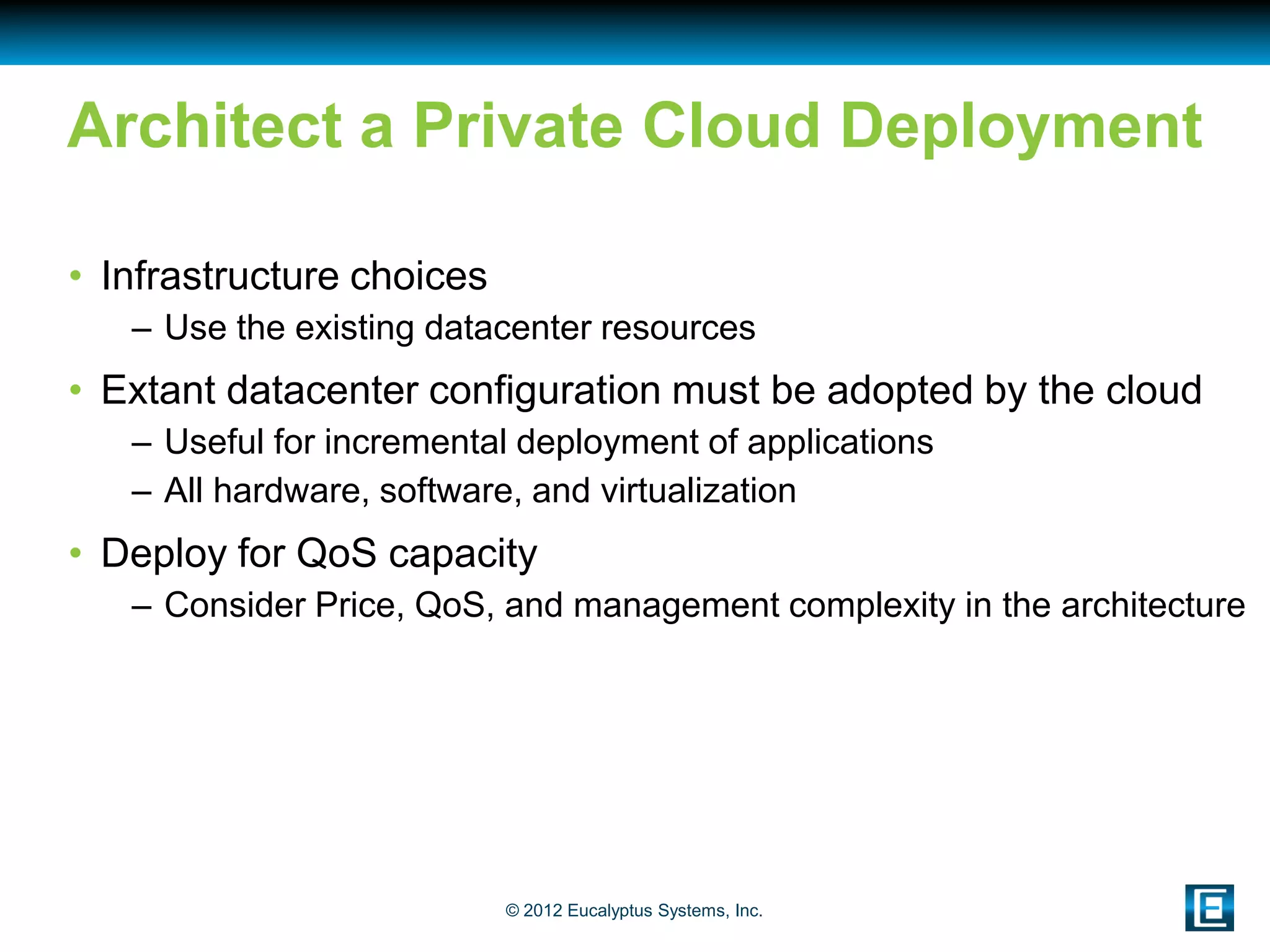 Architect a Private Cloud Deployment

• Infrastructure choices
   – Use the existing datacenter resources
• Extant datacenter configuration must be adopted by the cloud
   – Useful for incremental deployment of applications
   – All hardware, software, and virtualization
• Deploy for QoS capacity
   – Consider Price, QoS, and management complexity in the architecture




                           © 2012 Eucalyptus Systems, Inc.
 