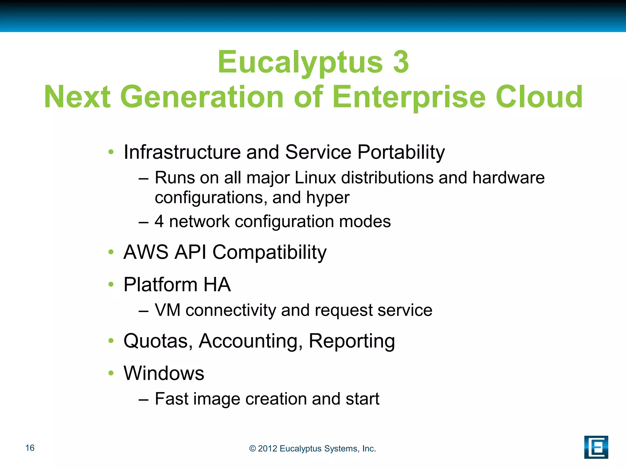 Eucalyptus 3
     Next Generation of Enterprise Cloud
         • Infrastructure and Service Portability
            – Runs on all major Linux distributions and hardware
              configurations, and hyper
            – 4 network configuration modes
         • AWS API Compatibility
         • Platform HA
            – VM connectivity and request service
         • Quotas, Accounting, Reporting
         • Windows
            – Fast image creation and start

16                        © 2012 Eucalyptus Systems, Inc.
 
