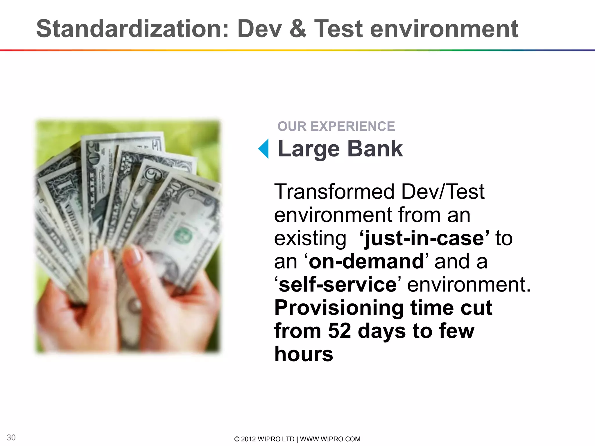 Standardization: Dev & Test environment


                               OUR EXPERIENCE
                               Large Bank
                               Transformed Dev/Test
                               environment from an
                               existing ‘just-in-case’ to
                               an ‘on-demand’ and a
                               ‘self-service’ environment.
                               Provisioning time cut
                               from 52 days to few
                               hours


30                   © 2012 WIPRO LTD | WWW.WIPRO.COM
 