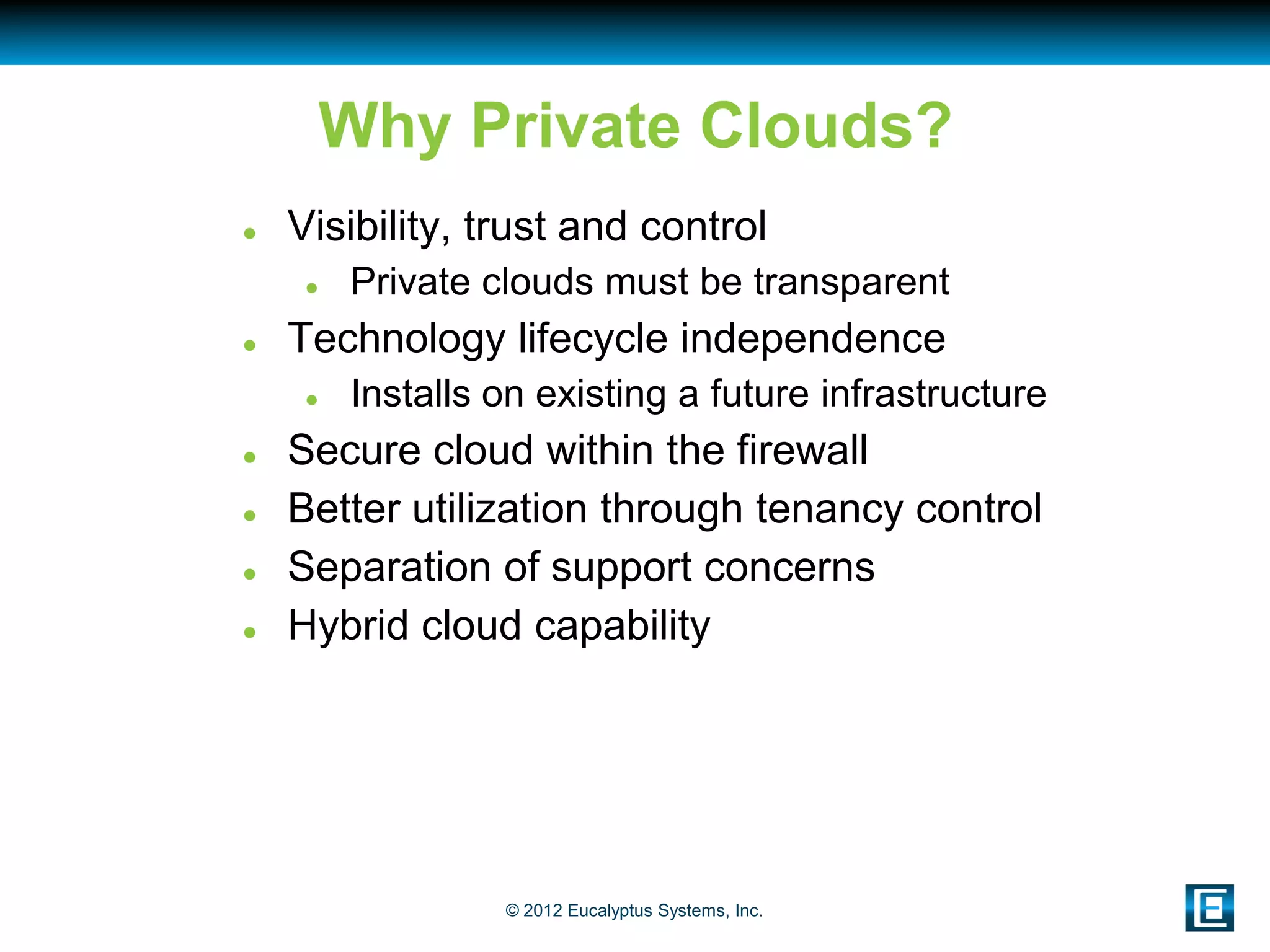 Why Private Clouds?
   Visibility, trust and control
        Private clouds must be transparent
   Technology lifecycle independence
        Installs on existing a future infrastructure
   Secure cloud within the firewall
   Better utilization through tenancy control
   Separation of support concerns
   Hybrid cloud capability




                  © 2012 Eucalyptus Systems, Inc.
 