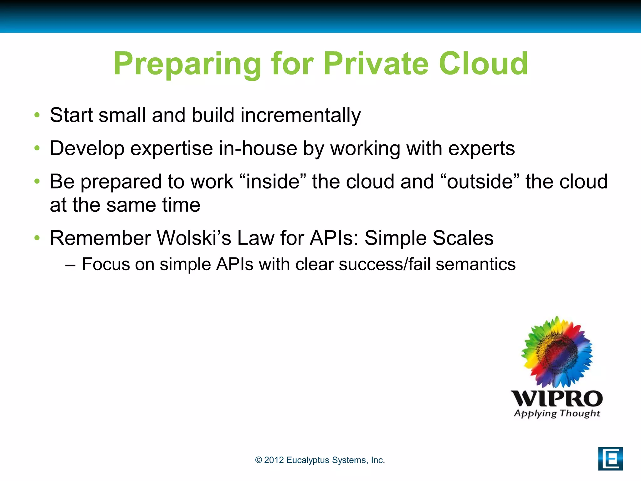 Preparing for Private Cloud
• Start small and build incrementally
• Develop expertise in-house by working with experts
• Be prepared to work “inside” the cloud and “outside” the cloud
  at the same time
• Remember Wolski’s Law for APIs: Simple Scales
   – Focus on simple APIs with clear success/fail semantics




                          © 2012 Eucalyptus Systems, Inc.
 