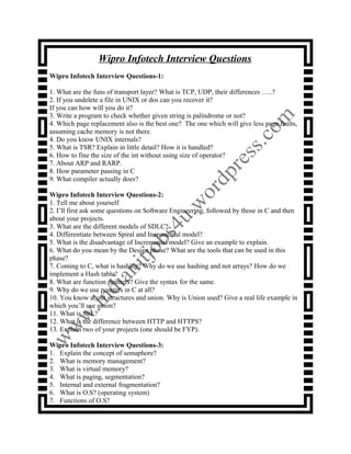 Wipro Infotech Interview Questions
Wipro Infotech Interview Questions-1:
1. What are the funs of transport layer? What is TCP, UDP, their differences …..?
2. If you undelete a file in UNIX or dos can you recover it?
If you can how will you do it?
3. Write a program to check whether given string is palindrome or not?
4. Which page replacement also is the best one? The one which will give less page faults,
assuming cache memory is not there.
4. Do you know UNIX internals?
5. What is TSR? Explain in little detail? How it is handled?
6. How to fine the size of the int without using size of operator?
7. About ARP and RARP.
8. How parameter passing in C
9. What compiler actually does?
Wipro Infotech Interview Questions-2:
1. Tell me about yourself
2. I’ll first ask some questions on Software Engineering, followed by those in C and then
about your projects.
3. What are the different models of SDLC?
4. Differentiate between Spiral and Incremental model?
5. What is the disadvantage of Incremental model? Give an example to explain.
6. What do you mean by the Design phase? What are the tools that can be used in this
phase?
7. Coming to C, what is hashing? Why do we use hashing and not arrays? How do we
implement a Hash table?
8. What are function pointers? Give the syntax for the same.
9. Why do we use pointers in C at all?
10. You know about structures and union. Why is Union used? Give a real life example in
which you’ll use union?
11. What is SSL?
12. What is the difference between HTTP and HTTPS?
13. Explain two of your projects (one should be FYP).
Wipro Infotech Interview Questions-3:
1. Explain the concept of semaphore?
2. What is memory management?
3. What is virtual memory?
4. What is paging, segmentation?
5. Internal and external fragmentation?
6. What is O.S? (operating system)
7. Functions of O.S?
 