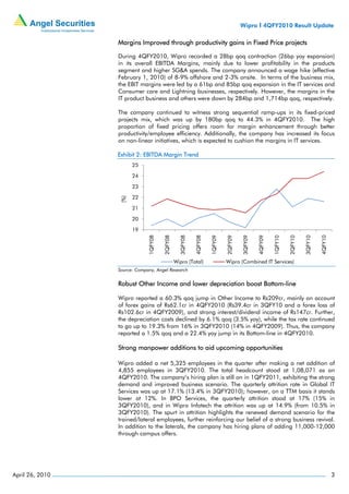 Wipro I 4QFY2010 Result Update

                 Margins Improved through productivity gains in Fixed Price projects

                 During 4QFY2010, Wipro recorded a 28bp qoq contraction (26bp yoy expansion)
                 in its overall EBITDA Margins, mainly due to lower profitability in the products
                 segment and higher SG&A spends. The company announced a wage hike (effective
                 February 1, 2010) of 8-9% offshore and 2-3% onsite. In terms of the business mix,
                 the EBIT margins were led by a 61bp and 85bp qoq expansion in the IT services and
                 Consumer care and Lightning businesses, respectively. However, the margins in the
                 IT product business and others were down by 284bp and 1,714bp qoq, respectively.

                 The company continued to witness strong sequential ramp-ups in its fixed-priced
                 projects mix, which was up by 180bp qoq to 44.3% in 4QFY2010. The high
                 proportion of fixed pricing offers room for margin enhancement through better
                 productivity/employee efficiency. Additionally, the company has increased its focus
                 on non-linear initiatives, which is expected to cushion the margins in IT services.

                 Exhibit 2: EBITDA Margin Trend
                       25

                       24

                       23

                       22
                 (%)




                       21

                       20

                       19
                              1QFY08

                                       2QFY08

                                                  3QFY08

                                                           4QFY08

                                                                    1QFY09

                                                                             2QFY09

                                                                                      3QFY09

                                                                                               4QFY09

                                                                                                        1QFY10

                                                                                                                 2QFY10

                                                                                                                          3QFY10

                                                                                                                                   4QFY10
                                                Wipro (Total)                Wipro (Combined IT Services)
                 Source: Company, Angel Research


                 Robust Other Income and lower depreciation boost Bottom-line

                 Wipro reported a 60.3% qoq jump in Other Income to Rs209cr, mainly on account
                 of forex gains of Rs62.1cr in 4QFY2010 (Rs39.4cr in 3QFY10 and a forex loss of
                 Rs102.6cr in 4QFY2009), and strong interest/dividend income of Rs147cr. Further,
                 the depreciation costs declined by 6.1% qoq (3.5% yoy), while the tax rate continued
                 to go up to 19.3% from 16% in 3QFY2010 (14% in 4QFY2009). Thus, the company
                 reported a 1.5% qoq and a 22.4% yoy jump in its Bottom-line in 4QFY2010.

                 Strong manpower additions to aid upcoming opportunities

                 Wipro added a net 5,325 employees in the quarter after making a net addition of
                 4,855 employees in 3QFY2010. The total headcount stood at 1,08,071 as on
                 4QFY2010. The company’s hiring plan is still on in 1QFY2011, exhibiting the strong
                 demand and improved business scenario. The quarterly attrition rate in Global IT
                 Services was up at 17.1% (13.4% in 3QFY2010); however, on a TTM basis it stands
                 lower at 12%. In BPO Services, the quarterly attrition stood at 17% (15% in
                 3QFY2010), and in Wipro Infotech the attrition was up at 14.9% (from 10.5% in
                 3QFY2010). The spurt in attrition highlights the renewed demand scenario for the
                 trained/lateral employees, further reinforcing our belief of a strong business revival.
                 In addition to the laterals, the company has hiring plans of adding 11,000-12,000
                 through campus offers.




April 26, 2010                                                                                                                              3
 