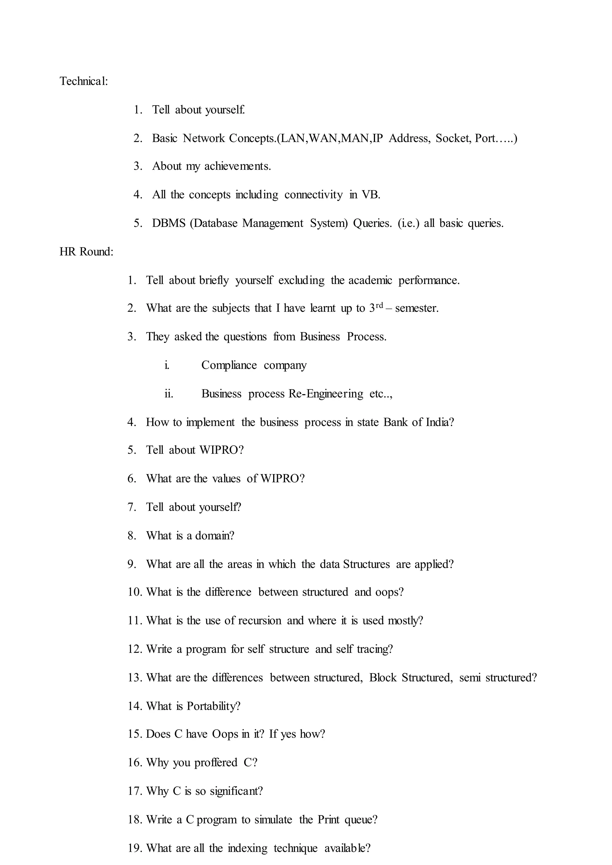 Technical:
1. Tell about yourself.
2. Basic Network Concepts.(LAN,WAN,MAN,IP Address, Socket, Port…..)
3. About my achievements.
4. All the concepts including connectivity in VB.
5. DBMS (Database Management System) Queries. (i.e.) all basic queries.
HR Round:
1. Tell about briefly yourself excluding the academic performance.
2. What are the subjects that I have learnt up to 3rd – semester.
3. They asked the questions from Business Process.
i. Compliance company
ii. Business process Re-Engineering etc..,
4. How to implement the business process in state Bank of India?
5. Tell about WIPRO?
6. What are the values of WIPRO?
7. Tell about yourself?
8. What is a domain?
9. What are all the areas in which the data Structures are applied?
10. What is the difference between structured and oops?
11. What is the use of recursion and where it is used mostly?
12. Write a program for self structure and self tracing?
13. What are the differences between structured, Block Structured, semi structured?
14. What is Portability?
15. Does C have Oops in it? If yes how?
16. Why you proffered C?
17. Why C is so significant?
18. Write a C program to simulate the Print queue?
19. What are all the indexing technique available?
 