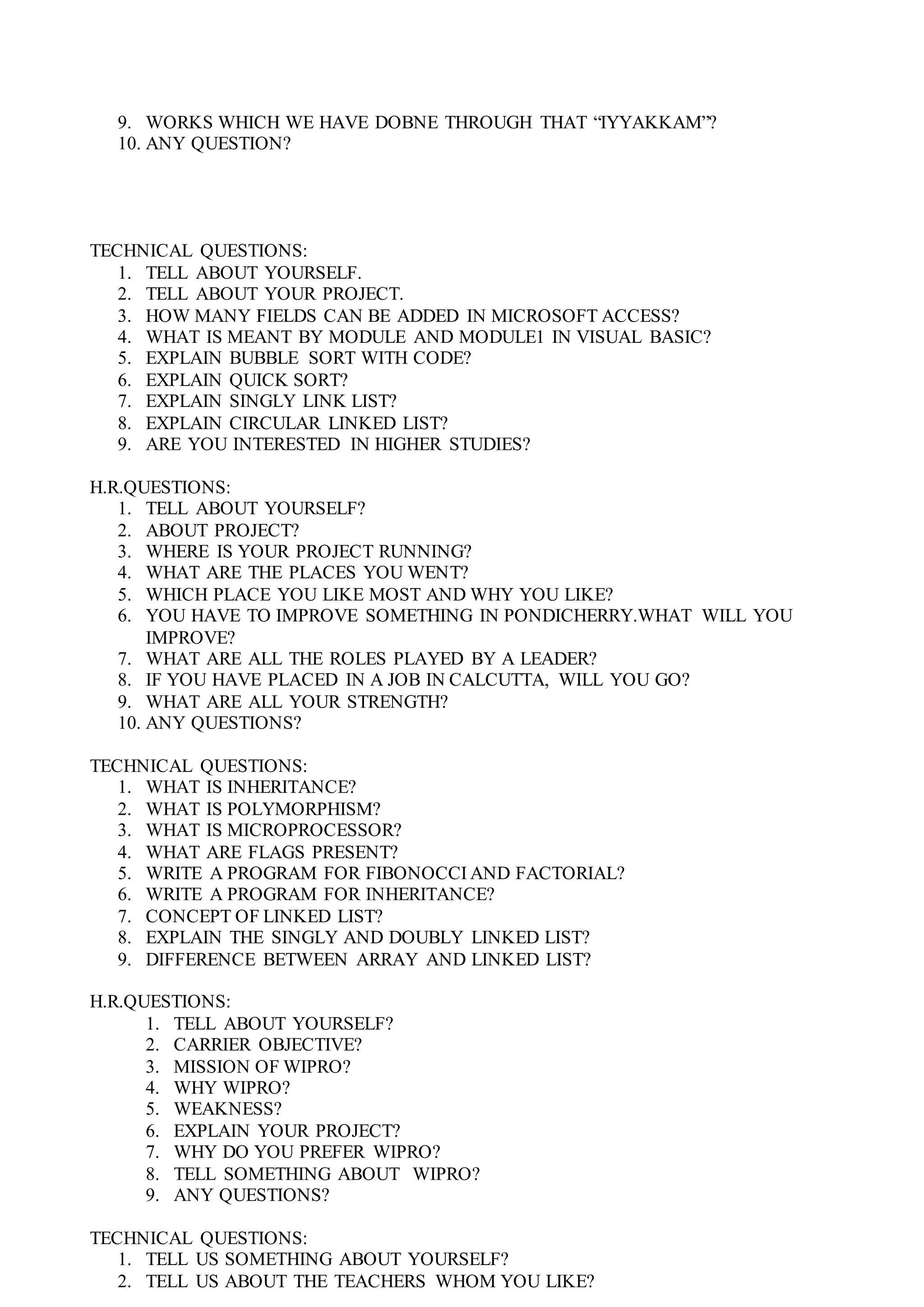 9. WORKS WHICH WE HAVE DOBNE THROUGH THAT “IYYAKKAM”?
10. ANY QUESTION?
TECHNICAL QUESTIONS:
1. TELL ABOUT YOURSELF.
2. TELL ABOUT YOUR PROJECT.
3. HOW MANY FIELDS CAN BE ADDED IN MICROSOFT ACCESS?
4. WHAT IS MEANT BY MODULE AND MODULE1 IN VISUAL BASIC?
5. EXPLAIN BUBBLE SORT WITH CODE?
6. EXPLAIN QUICK SORT?
7. EXPLAIN SINGLY LINK LIST?
8. EXPLAIN CIRCULAR LINKED LIST?
9. ARE YOU INTERESTED IN HIGHER STUDIES?
H.R.QUESTIONS:
1. TELL ABOUT YOURSELF?
2. ABOUT PROJECT?
3. WHERE IS YOUR PROJECT RUNNING?
4. WHAT ARE THE PLACES YOU WENT?
5. WHICH PLACE YOU LIKE MOST AND WHY YOU LIKE?
6. YOU HAVE TO IMPROVE SOMETHING IN PONDICHERRY.WHAT WILL YOU
IMPROVE?
7. WHAT ARE ALL THE ROLES PLAYED BY A LEADER?
8. IF YOU HAVE PLACED IN A JOB IN CALCUTTA, WILL YOU GO?
9. WHAT ARE ALL YOUR STRENGTH?
10. ANY QUESTIONS?
TECHNICAL QUESTIONS:
1. WHAT IS INHERITANCE?
2. WHAT IS POLYMORPHISM?
3. WHAT IS MICROPROCESSOR?
4. WHAT ARE FLAGS PRESENT?
5. WRITE A PROGRAM FOR FIBONOCCI AND FACTORIAL?
6. WRITE A PROGRAM FOR INHERITANCE?
7. CONCEPT OF LINKED LIST?
8. EXPLAIN THE SINGLY AND DOUBLY LINKED LIST?
9. DIFFERENCE BETWEEN ARRAY AND LINKED LIST?
H.R.QUESTIONS:
1. TELL ABOUT YOURSELF?
2. CARRIER OBJECTIVE?
3. MISSION OF WIPRO?
4. WHY WIPRO?
5. WEAKNESS?
6. EXPLAIN YOUR PROJECT?
7. WHY DO YOU PREFER WIPRO?
8. TELL SOMETHING ABOUT WIPRO?
9. ANY QUESTIONS?
TECHNICAL QUESTIONS:
1. TELL US SOMETHING ABOUT YOURSELF?
2. TELL US ABOUT THE TEACHERS WHOM YOU LIKE?
 