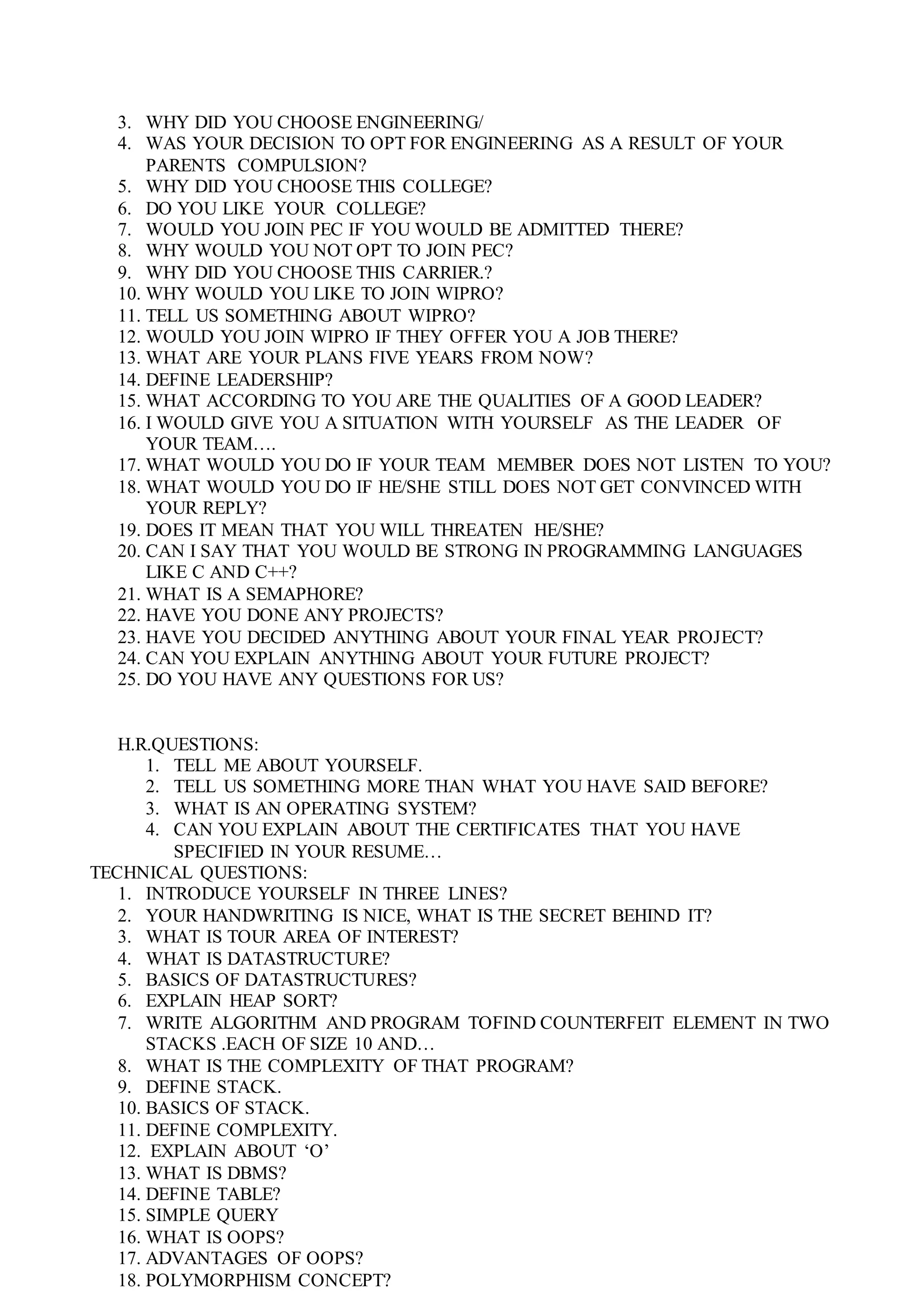 3. WHY DID YOU CHOOSE ENGINEERING/
4. WAS YOUR DECISION TO OPT FOR ENGINEERING AS A RESULT OF YOUR
PARENTS COMPULSION?
5. WHY DID YOU CHOOSE THIS COLLEGE?
6. DO YOU LIKE YOUR COLLEGE?
7. WOULD YOU JOIN PEC IF YOU WOULD BE ADMITTED THERE?
8. WHY WOULD YOU NOT OPT TO JOIN PEC?
9. WHY DID YOU CHOOSE THIS CARRIER.?
10. WHY WOULD YOU LIKE TO JOIN WIPRO?
11. TELL US SOMETHING ABOUT WIPRO?
12. WOULD YOU JOIN WIPRO IF THEY OFFER YOU A JOB THERE?
13. WHAT ARE YOUR PLANS FIVE YEARS FROM NOW?
14. DEFINE LEADERSHIP?
15. WHAT ACCORDING TO YOU ARE THE QUALITIES OF A GOOD LEADER?
16. I WOULD GIVE YOU A SITUATION WITH YOURSELF AS THE LEADER OF
YOUR TEAM….
17. WHAT WOULD YOU DO IF YOUR TEAM MEMBER DOES NOT LISTEN TO YOU?
18. WHAT WOULD YOU DO IF HE/SHE STILL DOES NOT GET CONVINCED WITH
YOUR REPLY?
19. DOES IT MEAN THAT YOU WILL THREATEN HE/SHE?
20. CAN I SAY THAT YOU WOULD BE STRONG IN PROGRAMMING LANGUAGES
LIKE C AND C++?
21. WHAT IS A SEMAPHORE?
22. HAVE YOU DONE ANY PROJECTS?
23. HAVE YOU DECIDED ANYTHING ABOUT YOUR FINAL YEAR PROJECT?
24. CAN YOU EXPLAIN ANYTHING ABOUT YOUR FUTURE PROJECT?
25. DO YOU HAVE ANY QUESTIONS FOR US?
H.R.QUESTIONS:
1. TELL ME ABOUT YOURSELF.
2. TELL US SOMETHING MORE THAN WHAT YOU HAVE SAID BEFORE?
3. WHAT IS AN OPERATING SYSTEM?
4. CAN YOU EXPLAIN ABOUT THE CERTIFICATES THAT YOU HAVE
SPECIFIED IN YOUR RESUME…
TECHNICAL QUESTIONS:
1. INTRODUCE YOURSELF IN THREE LINES?
2. YOUR HANDWRITING IS NICE, WHAT IS THE SECRET BEHIND IT?
3. WHAT IS TOUR AREA OF INTEREST?
4. WHAT IS DATASTRUCTURE?
5. BASICS OF DATASTRUCTURES?
6. EXPLAIN HEAP SORT?
7. WRITE ALGORITHM AND PROGRAM TOFIND COUNTERFEIT ELEMENT IN TWO
STACKS .EACH OF SIZE 10 AND…
8. WHAT IS THE COMPLEXITY OF THAT PROGRAM?
9. DEFINE STACK.
10. BASICS OF STACK.
11. DEFINE COMPLEXITY.
12. EXPLAIN ABOUT ‘O’
13. WHAT IS DBMS?
14. DEFINE TABLE?
15. SIMPLE QUERY
16. WHAT IS OOPS?
17. ADVANTAGES OF OOPS?
18. POLYMORPHISM CONCEPT?
 