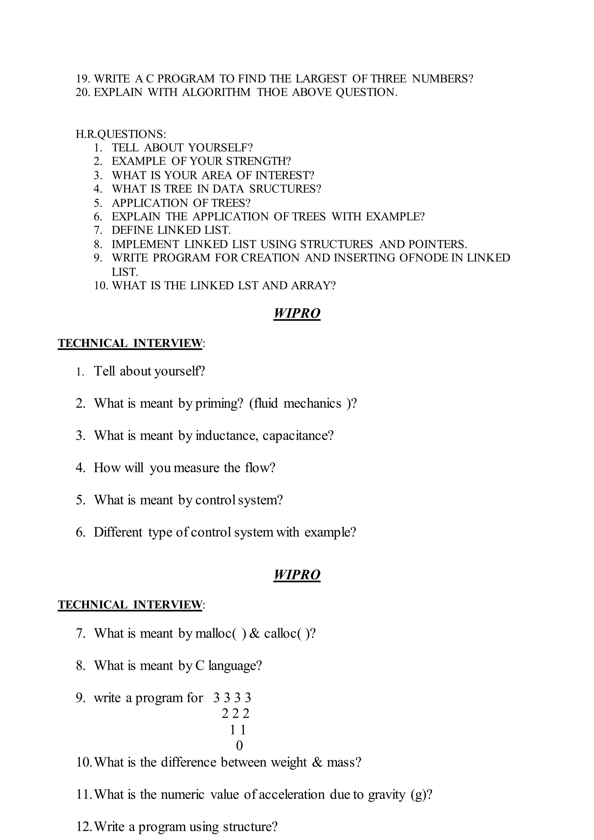 19. WRITE A C PROGRAM TO FIND THE LARGEST OF THREE NUMBERS?
20. EXPLAIN WITH ALGORITHM THOE ABOVE QUESTION.
H.R.QUESTIONS:
1. TELL ABOUT YOURSELF?
2. EXAMPLE OF YOUR STRENGTH?
3. WHAT IS YOUR AREA OF INTEREST?
4. WHAT IS TREE IN DATA SRUCTURES?
5. APPLICATION OF TREES?
6. EXPLAIN THE APPLICATION OF TREES WITH EXAMPLE?
7. DEFINE LINKED LIST.
8. IMPLEMENT LINKED LIST USING STRUCTURES AND POINTERS.
9. WRITE PROGRAM FOR CREATION AND INSERTING OFNODE IN LINKED
LIST.
10. WHAT IS THE LINKED LST AND ARRAY?
WIPRO
TECHNICAL INTERVIEW:
1. Tell about yourself?
2. What is meant by priming? (fluid mechanics )?
3. What is meant by inductance, capacitance?
4. How will you measure the flow?
5. What is meant by controlsystem?
6. Different type of control system with example?
WIPRO
TECHNICAL INTERVIEW:
7. What is meant by malloc( ) & calloc( )?
8. What is meant by C language?
9. write a program for 3 3 3 3
2 2 2
1 1
0
10.What is the difference between weight & mass?
11.What is the numeric value of acceleration due to gravity (g)?
12.Write a program using structure?
 