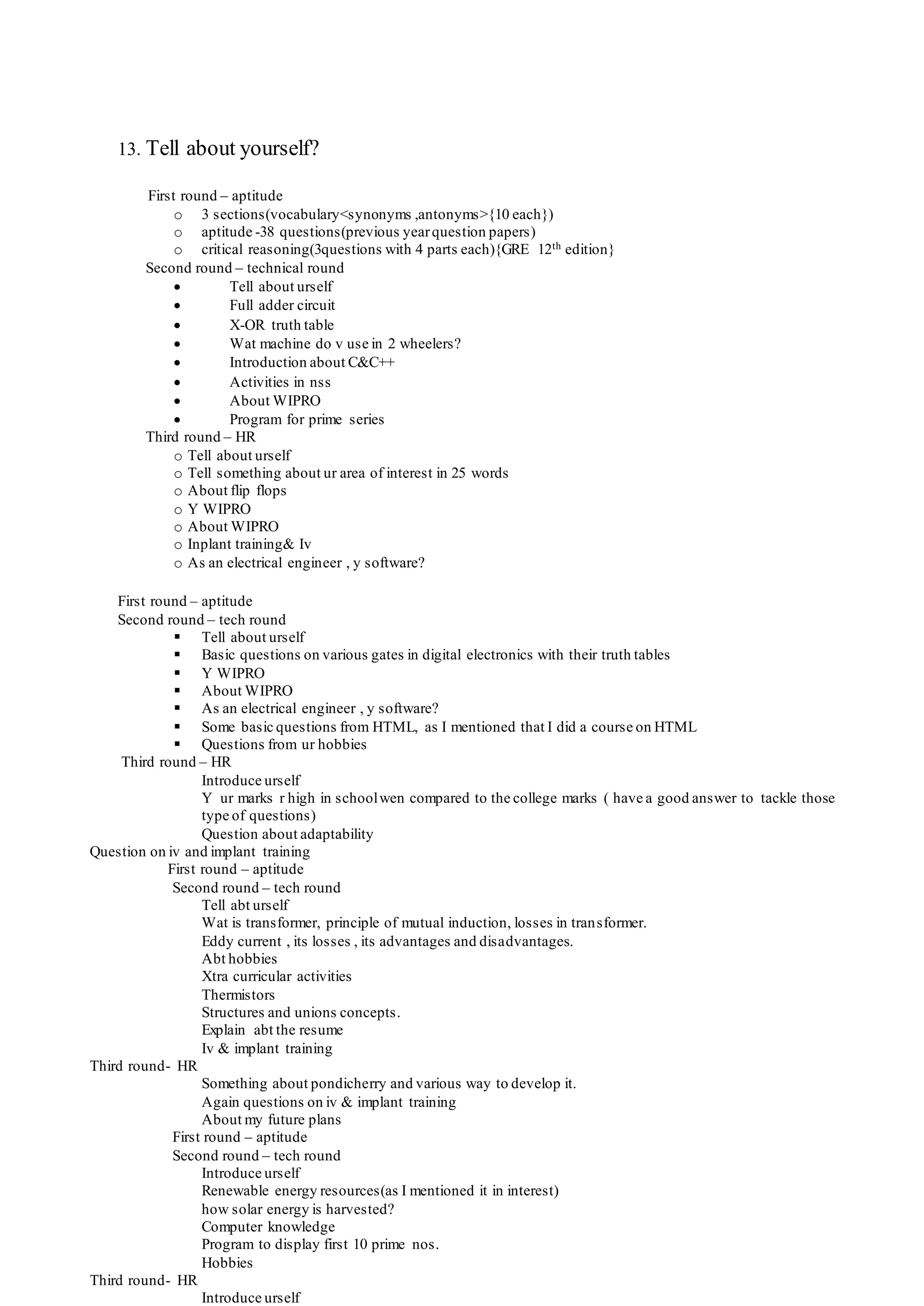 13. Tell about yourself?
First round – aptitude
o 3 sections(vocabulary<synonyms ,antonyms>{10 each})
o aptitude -38 questions(previous yearquestion papers)
o critical reasoning(3questions with 4 parts each){GRE 12th edition}
Second round – technical round
 Tell about urself
 Full adder circuit
 X-OR truth table
 Wat machine do v use in 2 wheelers?
 Introduction about C&C++
 Activities in nss
 About WIPRO
 Program for prime series
Third round – HR
o Tell about urself
o Tell something about ur area of interest in 25 words
o About flip flops
o Y WIPRO
o About WIPRO
o Inplant training& Iv
o As an electrical engineer , y software?
First round – aptitude
Second round – tech round
 Tell about urself
 Basic questions on various gates in digital electronics with their truth tables
 Y WIPRO
 About WIPRO
 As an electrical engineer , y software?
 Some basic questions from HTML, as I mentioned that I did a course on HTML
 Questions from ur hobbies
Third round – HR
Introduce urself
Y ur marks r high in schoolwen compared to the college marks ( have a good answer to tackle those
type of questions)
Question about adaptability
Question on iv and implant training
First round – aptitude
Second round – tech round
Tell abt urself
Wat is transformer, principle of mutual induction, losses in transformer.
Eddy current , its losses , its advantages and disadvantages.
Abt hobbies
Xtra curricular activities
Thermistors
Structures and unions concepts.
Explain abt the resume
Iv & implant training
Third round- HR
Something about pondicherry and various way to develop it.
Again questions on iv & implant training
About my future plans
First round – aptitude
Second round – tech round
Introduce urself
Renewable energy resources(as I mentioned it in interest)
how solar energy is harvested?
Computer knowledge
Program to display first 10 prime nos.
Hobbies
Third round- HR
Introduce urself
 