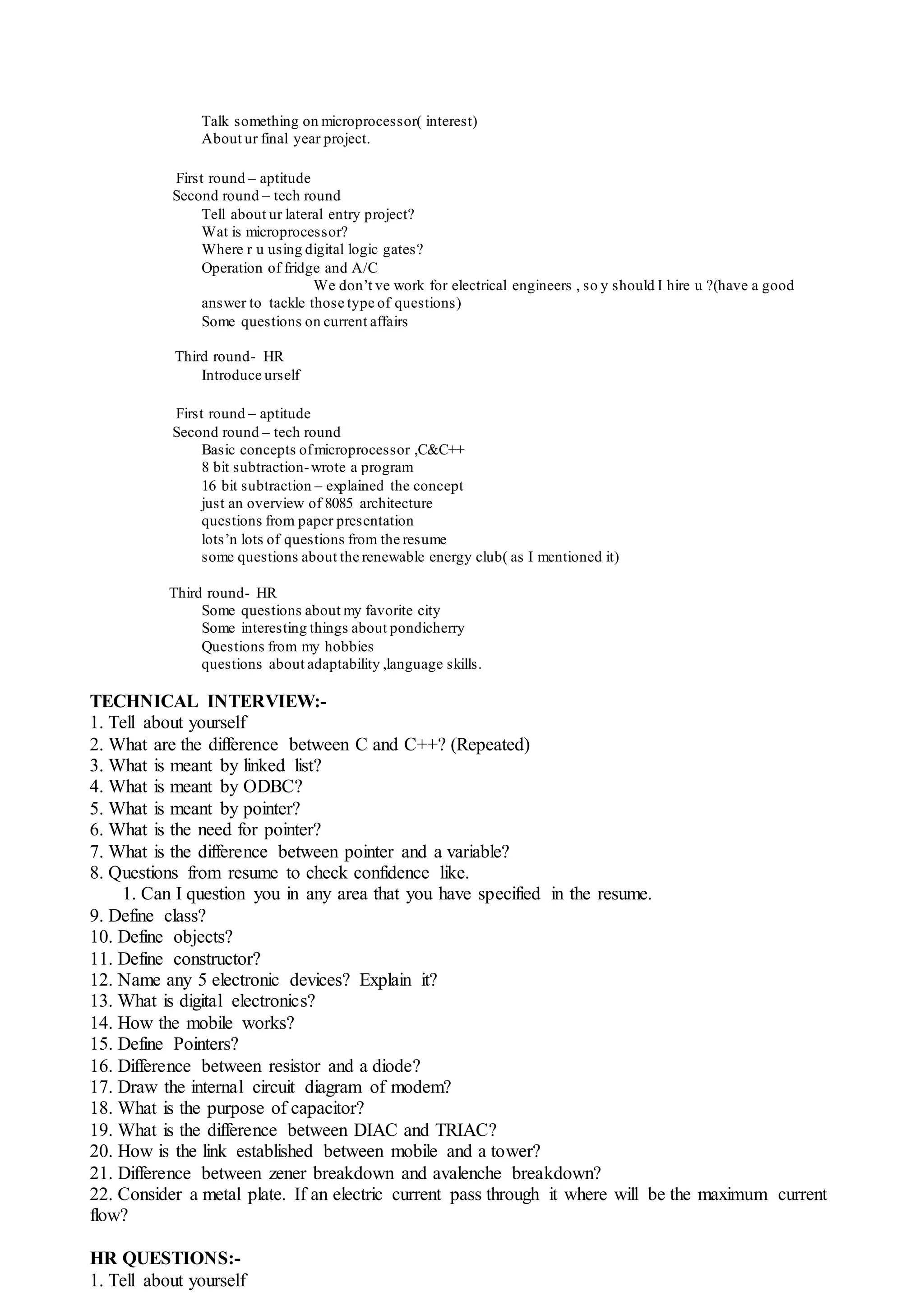 Talk something on microprocessor( interest)
About ur final year project.
First round – aptitude
Second round – tech round
Tell about ur lateral entry project?
Wat is microprocessor?
Where r u using digital logic gates?
Operation of fridge and A/C
We don’t ve work for electrical engineers , so y should I hire u ?(have a good
answer to tackle those type of questions)
Some questions on current affairs
Third round- HR
Introduce urself
First round – aptitude
Second round – tech round
Basic concepts ofmicroprocessor ,C&C++
8 bit subtraction-wrote a program
16 bit subtraction – explained the concept
just an overview of 8085 architecture
questions from paper presentation
lots’n lots of questions from the resume
some questions about the renewable energy club( as I mentioned it)
Third round- HR
Some questions about my favorite city
Some interesting things about pondicherry
Questions from my hobbies
questions about adaptability ,language skills.
TECHNICAL INTERVIEW:-
1. Tell about yourself
2. What are the difference between C and C++? (Repeated)
3. What is meant by linked list?
4. What is meant by ODBC?
5. What is meant by pointer?
6. What is the need for pointer?
7. What is the difference between pointer and a variable?
8. Questions from resume to check confidence like.
1. Can I question you in any area that you have specified in the resume.
9. Define class?
10. Define objects?
11. Define constructor?
12. Name any 5 electronic devices? Explain it?
13. What is digital electronics?
14. How the mobile works?
15. Define Pointers?
16. Difference between resistor and a diode?
17. Draw the internal circuit diagram of modem?
18. What is the purpose of capacitor?
19. What is the difference between DIAC and TRIAC?
20. How is the link established between mobile and a tower?
21. Difference between zener breakdown and avalenche breakdown?
22. Consider a metal plate. If an electric current pass through it where will be the maximum current
flow?
HR QUESTIONS:-
1. Tell about yourself
 