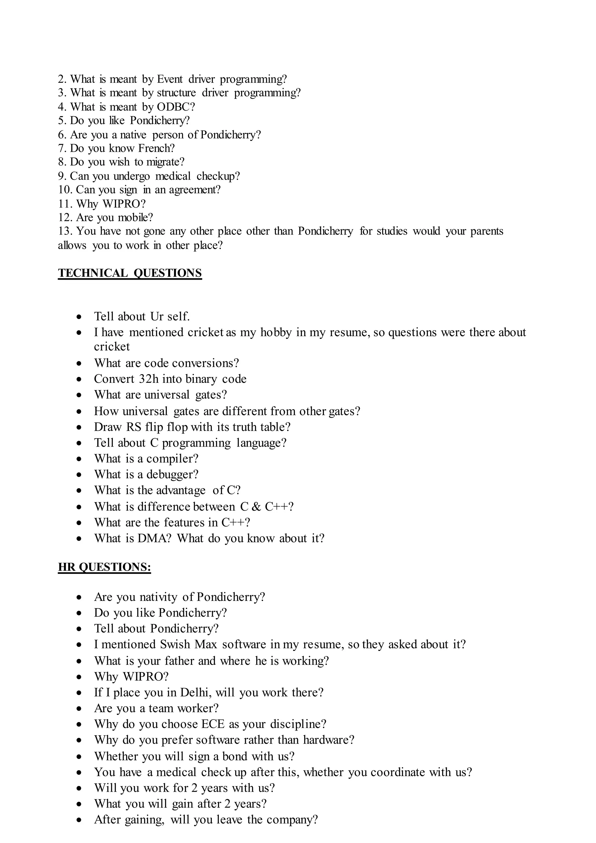 2. What is meant by Event driver programming?
3. What is meant by structure driver programming?
4. What is meant by ODBC?
5. Do you like Pondicherry?
6. Are you a native person of Pondicherry?
7. Do you know French?
8. Do you wish to migrate?
9. Can you undergo medical checkup?
10. Can you sign in an agreement?
11. Why WIPRO?
12. Are you mobile?
13. You have not gone any other place other than Pondicherry for studies would your parents
allows you to work in other place?
TECHNICAL QUESTIONS
 Tell about Ur self.
 I have mentioned cricket as my hobby in my resume, so questions were there about
cricket
 What are code conversions?
 Convert 32h into binary code
 What are universal gates?
 How universal gates are different from other gates?
 Draw RS flip flop with its truth table?
 Tell about C programming language?
 What is a compiler?
 What is a debugger?
 What is the advantage of C?
 What is difference between C & C++?
 What are the features in C++?
 What is DMA? What do you know about it?
HR QUESTIONS:
 Are you nativity of Pondicherry?
 Do you like Pondicherry?
 Tell about Pondicherry?
 I mentioned Swish Max software in my resume, so they asked about it?
 What is your father and where he is working?
 Why WIPRO?
 If I place you in Delhi, will you work there?
 Are you a team worker?
 Why do you choose ECE as your discipline?
 Why do you prefer software rather than hardware?
 Whether you will sign a bond with us?
 You have a medical check up after this, whether you coordinate with us?
 Will you work for 2 years with us?
 What you will gain after 2 years?
 After gaining, will you leave the company?
 