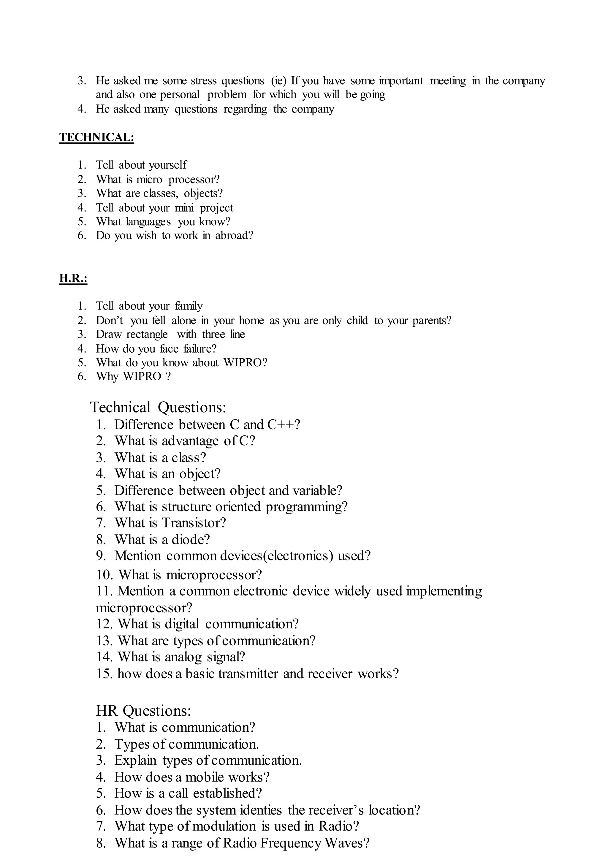 3. He asked me some stress questions (ie) If you have some important meeting in the company
and also one personal problem for which you will be going
4. He asked many questions regarding the company
TECHNICAL:
1. Tell about yourself
2. What is micro processor?
3. What are classes, objects?
4. Tell about your mini project
5. What languages you know?
6. Do you wish to work in abroad?
H.R.:
1. Tell about your family
2. Don’t you fell alone in your home as you are only child to your parents?
3. Draw rectangle with three line
4. How do you face failure?
5. What do you know about WIPRO?
6. Why WIPRO ?
Technical Questions:
1. Difference between C and C++?
2. What is advantage of C?
3. What is a class?
4. What is an object?
5. Difference between object and variable?
6. What is structure oriented programming?
7. What is Transistor?
8. What is a diode?
9. Mention common devices(electronics) used?
10. What is microprocessor?
11. Mention a common electronic device widely used implementing
microprocessor?
12. What is digital communication?
13. What are types of communication?
14. What is analog signal?
15. how does a basic transmitter and receiver works?
HR Questions:
1. What is communication?
2. Types of communication.
3. Explain types of communication.
4. How does a mobile works?
5. How is a call established?
6. How does the system identies the receiver’s location?
7. What type of modulation is used in Radio?
8. What is a range of Radio Frequency Waves?
 
