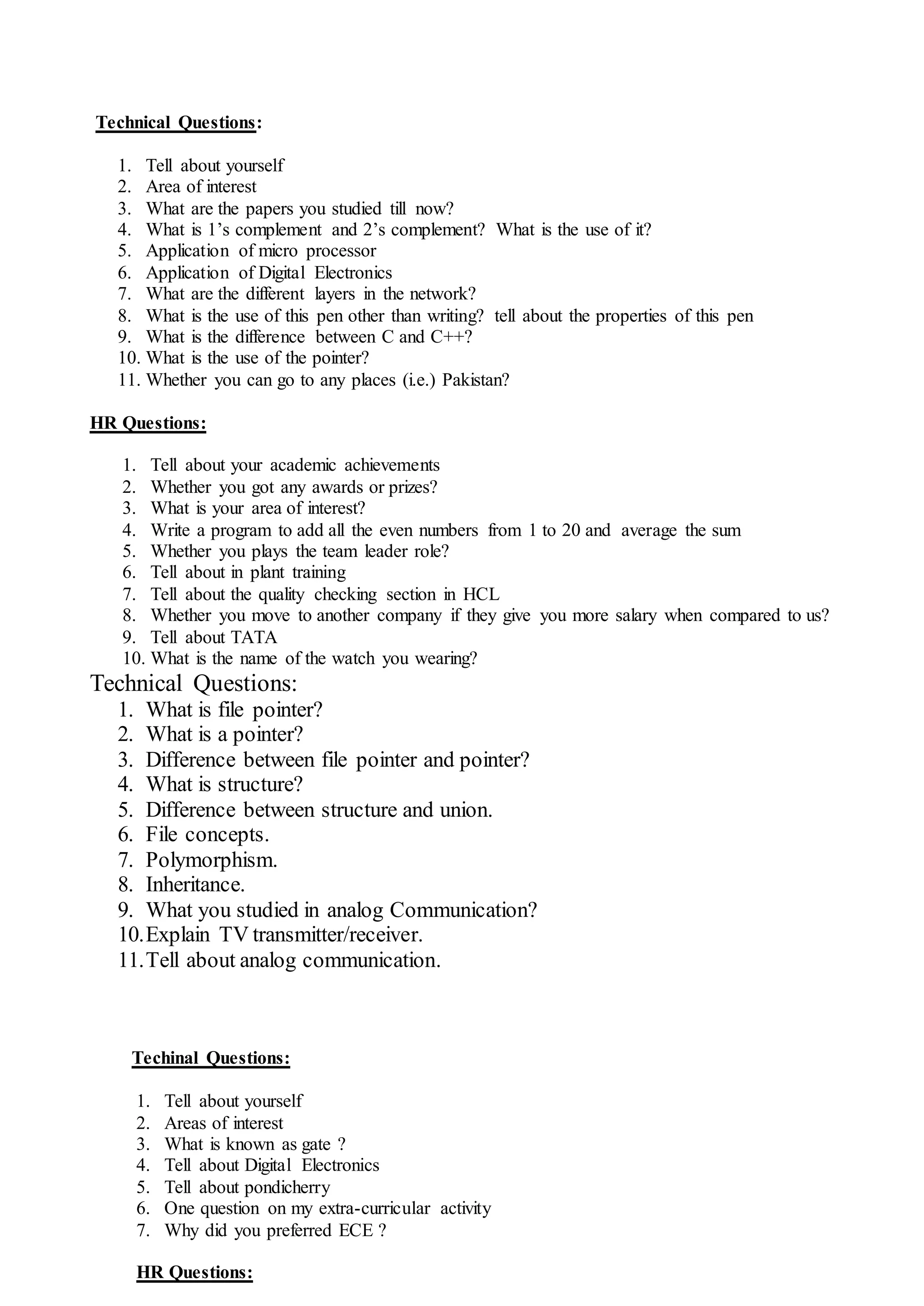 Technical Questions:
1. Tell about yourself
2. Area of interest
3. What are the papers you studied till now?
4. What is 1’s complement and 2’s complement? What is the use of it?
5. Application of micro processor
6. Application of Digital Electronics
7. What are the different layers in the network?
8. What is the use of this pen other than writing? tell about the properties of this pen
9. What is the difference between C and C++?
10. What is the use of the pointer?
11. Whether you can go to any places (i.e.) Pakistan?
HR Questions:
1. Tell about your academic achievements
2. Whether you got any awards or prizes?
3. What is your area of interest?
4. Write a program to add all the even numbers from 1 to 20 and average the sum
5. Whether you plays the team leader role?
6. Tell about in plant training
7. Tell about the quality checking section in HCL
8. Whether you move to another company if they give you more salary when compared to us?
9. Tell about TATA
10. What is the name of the watch you wearing?
Technical Questions:
1. What is file pointer?
2. What is a pointer?
3. Difference between file pointer and pointer?
4. What is structure?
5. Difference between structure and union.
6. File concepts.
7. Polymorphism.
8. Inheritance.
9. What you studied in analog Communication?
10.Explain TV transmitter/receiver.
11.Tell about analog communication.
Techinal Questions:
1. Tell about yourself
2. Areas of interest
3. What is known as gate ?
4. Tell about Digital Electronics
5. Tell about pondicherry
6. One question on my extra-curricular activity
7. Why did you preferred ECE ?
HR Questions:
 