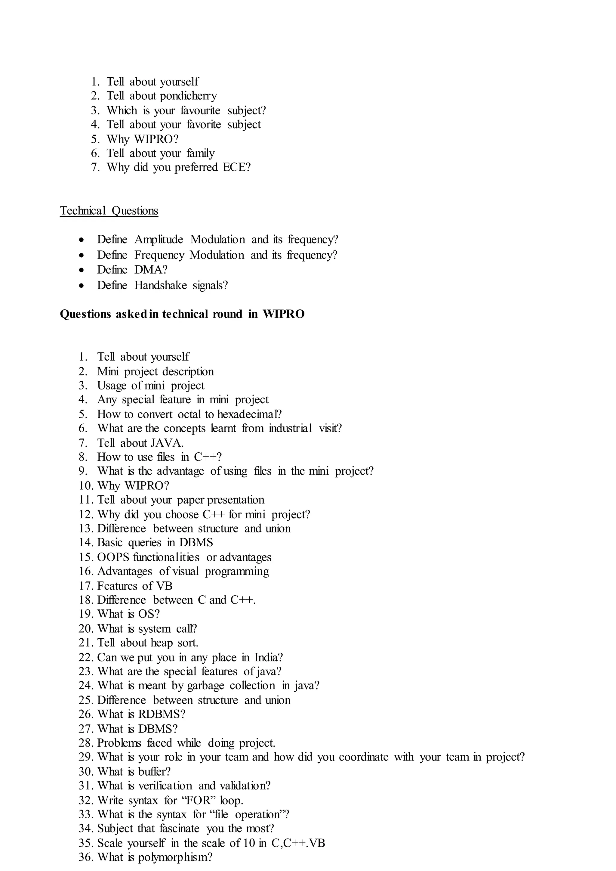 1. Tell about yourself
2. Tell about pondicherry
3. Which is your favourite subject?
4. Tell about your favorite subject
5. Why WIPRO?
6. Tell about your family
7. Why did you preferred ECE?
Technical Questions
 Define Amplitude Modulation and its frequency?
 Define Frequency Modulation and its frequency?
 Define DMA?
 Define Handshake signals?
Questions askedin technical round in WIPRO
1. Tell about yourself
2. Mini project description
3. Usage of mini project
4. Any special feature in mini project
5. How to convert octal to hexadecimal?
6. What are the concepts learnt from industrial visit?
7. Tell about JAVA.
8. How to use files in C++?
9. What is the advantage of using files in the mini project?
10. Why WIPRO?
11. Tell about your paper presentation
12. Why did you choose C++ for mini project?
13. Difference between structure and union
14. Basic queries in DBMS
15. OOPS functionalities or advantages
16. Advantages of visual programming
17. Features of VB
18. Difference between C and C++.
19. What is OS?
20. What is system call?
21. Tell about heap sort.
22. Can we put you in any place in India?
23. What are the special features of java?
24. What is meant by garbage collection in java?
25. Difference between structure and union
26. What is RDBMS?
27. What is DBMS?
28. Problems faced while doing project.
29. What is your role in your team and how did you coordinate with your team in project?
30. What is buffer?
31. What is verification and validation?
32. Write syntax for “FOR” loop.
33. What is the syntax for “file operation”?
34. Subject that fascinate you the most?
35. Scale yourself in the scale of 10 in C,C++.VB
36. What is polymorphism?
 