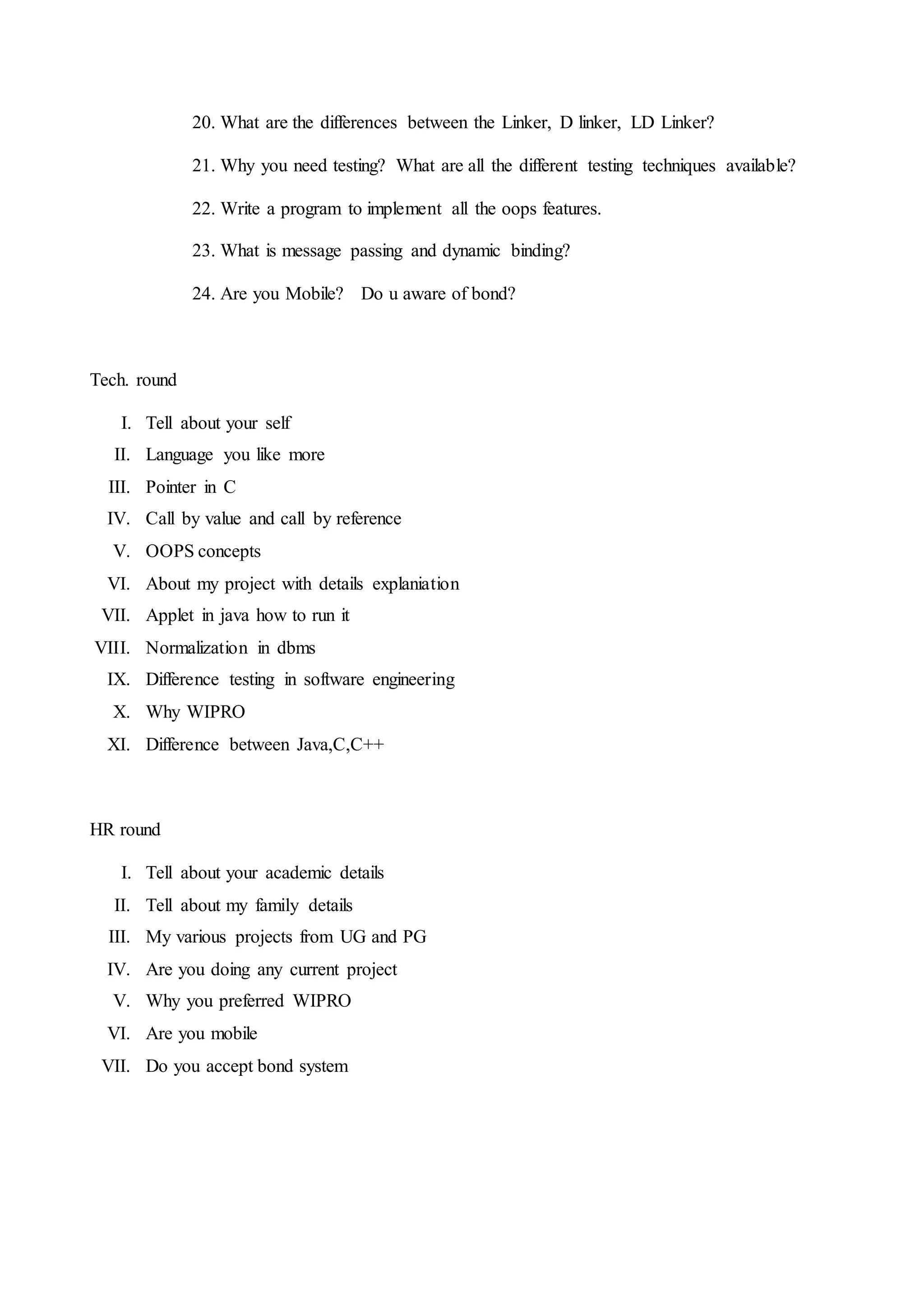 20. What are the differences between the Linker, D linker, LD Linker?
21. Why you need testing? What are all the different testing techniques available?
22. Write a program to implement all the oops features.
23. What is message passing and dynamic binding?
24. Are you Mobile? Do u aware of bond?
Tech. round
I. Tell about your self
II. Language you like more
III. Pointer in C
IV. Call by value and call by reference
V. OOPS concepts
VI. About my project with details explaniation
VII. Applet in java how to run it
VIII. Normalization in dbms
IX. Difference testing in software engineering
X. Why WIPRO
XI. Difference between Java,C,C++
HR round
I. Tell about your academic details
II. Tell about my family details
III. My various projects from UG and PG
IV. Are you doing any current project
V. Why you preferred WIPRO
VI. Are you mobile
VII. Do you accept bond system
 